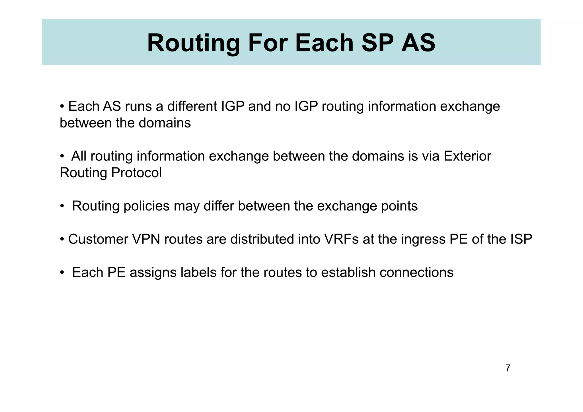 Routing For Each SP AS
• Each AS runs a different IGP and no IGP routing information exchange
between the domains
• All routing information exchange between the domains is via Exterior
Routing Protocol
• Routing policies may differ between the exchange points
7
• Routing policies may differ between the exchange points
• Customer VPN routes are distributed into VRFs at the ingress PE of the ISP
• Each PE assigns labels for the routes to establish connections
 