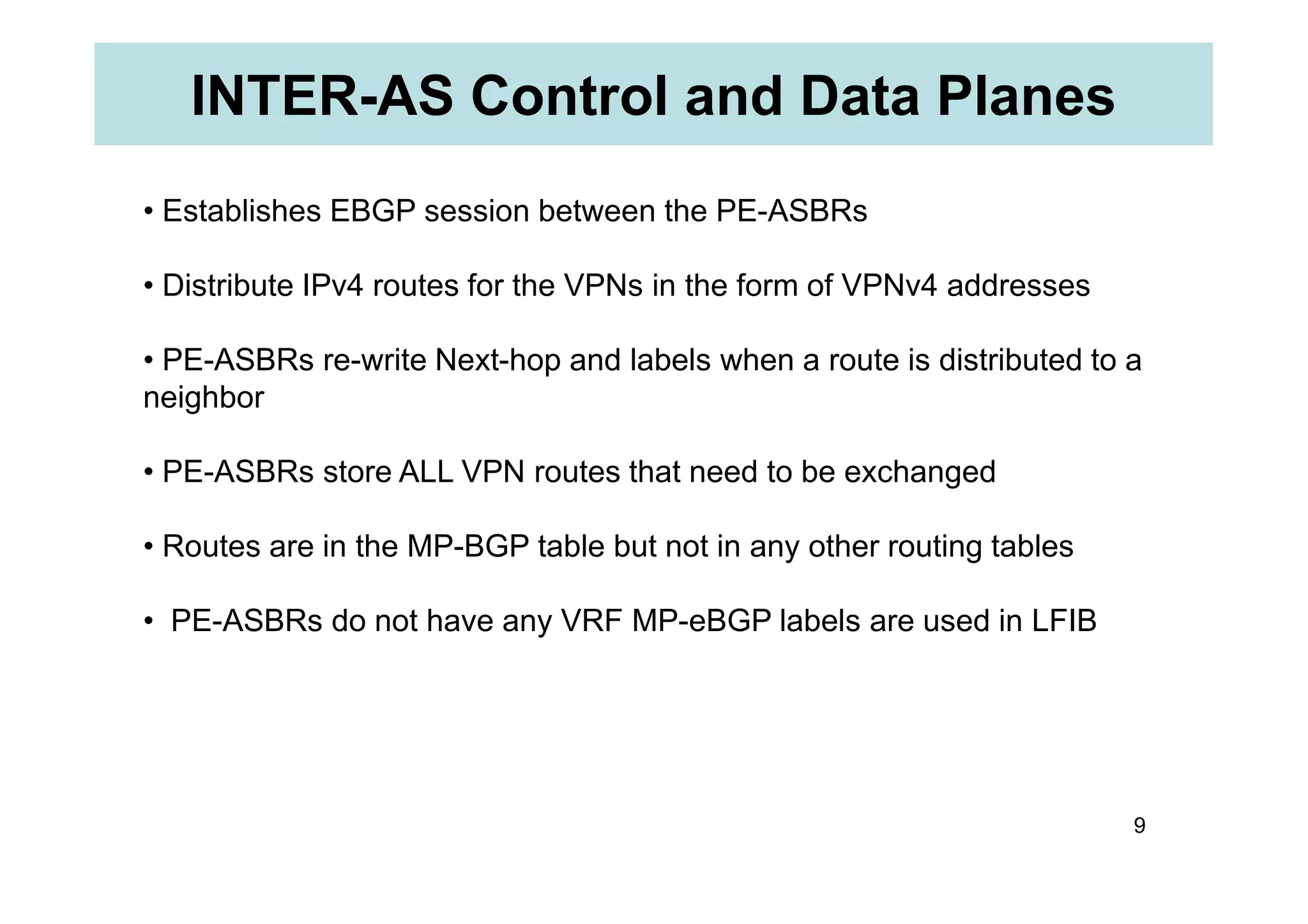 INTER-AS Control and Data Planes
• Establishes EBGP session between the PE-ASBRs
• Distribute IPv4 routes for the VPNs in the form of VPNv4 addresses
• PE-ASBRs re-write Next-hop and labels when a route is distributed to a
neighbor
• PE-ASBRs store ALL VPN routes that need to be exchanged
9
• PE-ASBRs store ALL VPN routes that need to be exchanged
• Routes are in the MP-BGP table but not in any other routing tables
• PE-ASBRs do not have any VRF MP-eBGP labels are used in LFIB
 