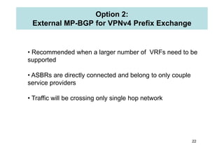 Option 2:
External MP-BGP for VPNv4 Prefix Exchange
• Recommended when a larger number of VRFs need to be
supported
• ASBR...