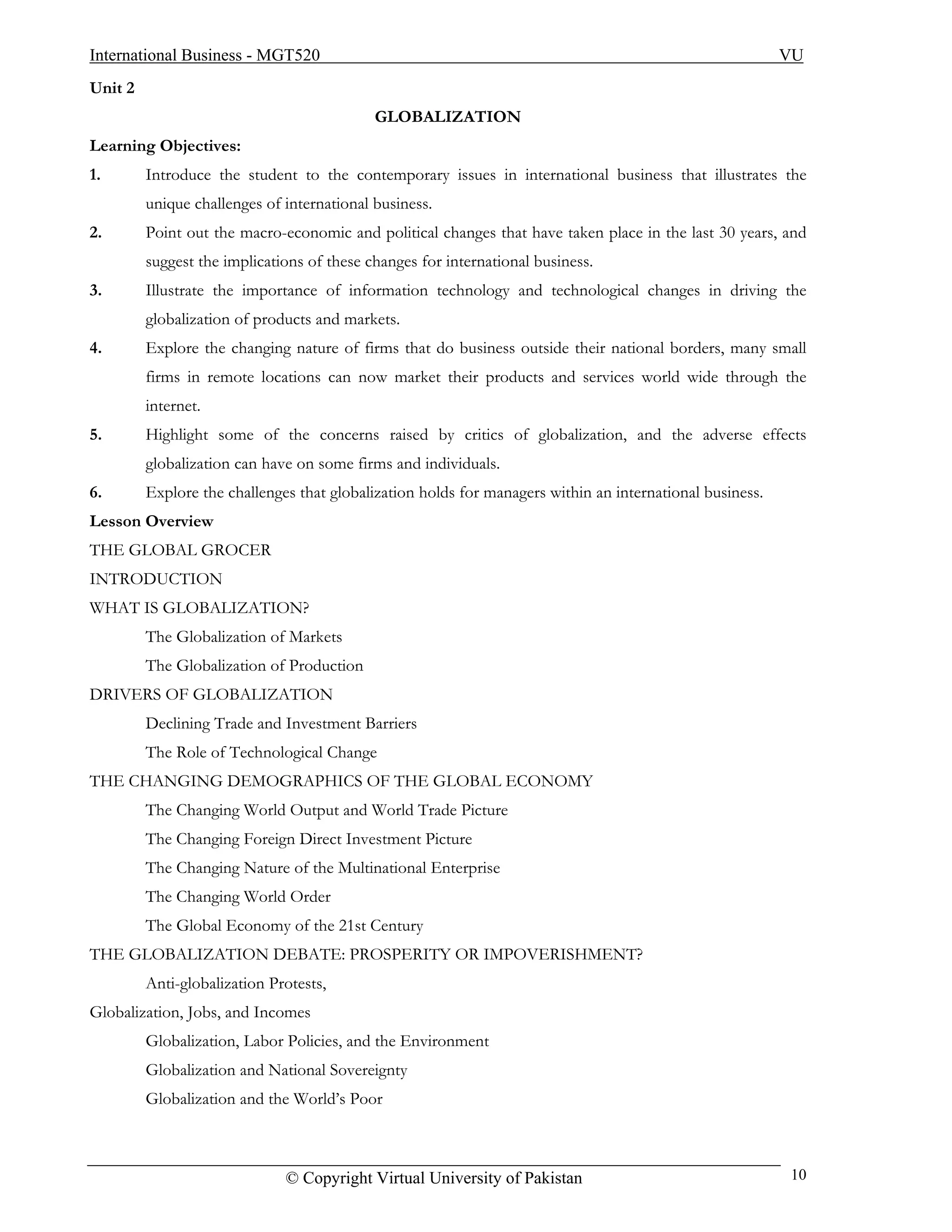 International Business - MGT520                                                                           VU
Unit 2
                                            GLOBALIZATION
Learning Objectives:
1.       Introduce the student to the contemporary issues in international business that illustrates the
         unique challenges of international business.
2.       Point out the macro-economic and political changes that have taken place in the last 30 years, and
         suggest the implications of these changes for international business.
3.       Illustrate the importance of information technology and technological changes in driving the
         globalization of products and markets.
4.       Explore the changing nature of firms that do business outside their national borders, many small
         firms in remote locations can now market their products and services world wide through the
         internet.
5.       Highlight some of the concerns raised by critics of globalization, and the adverse effects
         globalization can have on some firms and individuals.
6.       Explore the challenges that globalization holds for managers within an international business.
Lesson Overview
THE GLOBAL GROCER
INTRODUCTION
WHAT IS GLOBALIZATION?
         The Globalization of Markets
         The Globalization of Production
DRIVERS OF GLOBALIZATION
         Declining Trade and Investment Barriers
         The Role of Technological Change
THE CHANGING DEMOGRAPHICS OF THE GLOBAL ECONOMY
         The Changing World Output and World Trade Picture
         The Changing Foreign Direct Investment Picture
         The Changing Nature of the Multinational Enterprise
         The Changing World Order
         The Global Economy of the 21st Century
THE GLOBALIZATION DEBATE: PROSPERITY OR IMPOVERISHMENT?
         Anti-globalization Protests,
Globalization, Jobs, and Incomes
         Globalization, Labor Policies, and the Environment
         Globalization and National Sovereignty
         Globalization and the World’s Poor



                              © Copyright Virtual University of Pakistan                                  10
 