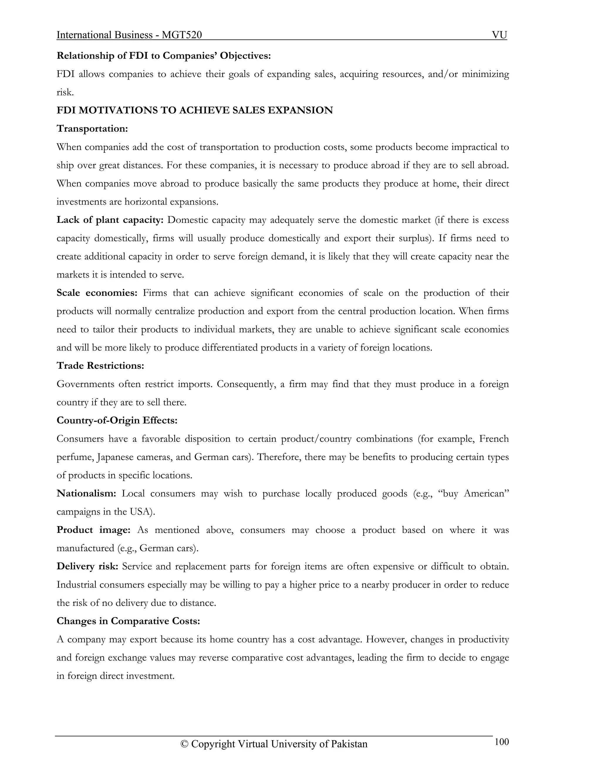 International Business - MGT520                                                                             VU
Relationship of FDI to Companies’ Objectives:
FDI allows companies to achieve their goals of expanding sales, acquiring resources, and/or minimizing
risk.
FDI MOTIVATIONS TO ACHIEVE SALES EXPANSION
Transportation:
When companies add the cost of transportation to production costs, some products become impractical to
ship over great distances. For these companies, it is necessary to produce abroad if they are to sell abroad.
When companies move abroad to produce basically the same products they produce at home, their direct
investments are horizontal expansions.
Lack of plant capacity: Domestic capacity may adequately serve the domestic market (if there is excess
capacity domestically, firms will usually produce domestically and export their surplus). If firms need to
create additional capacity in order to serve foreign demand, it is likely that they will create capacity near the
markets it is intended to serve.
Scale economies: Firms that can achieve significant economies of scale on the production of their
products will normally centralize production and export from the central production location. When firms
need to tailor their products to individual markets, they are unable to achieve significant scale economies
and will be more likely to produce differentiated products in a variety of foreign locations.
Trade Restrictions:
Governments often restrict imports. Consequently, a firm may find that they must produce in a foreign
country if they are to sell there.
Country-of-Origin Effects:
Consumers have a favorable disposition to certain product/country combinations (for example, French
perfume, Japanese cameras, and German cars). Therefore, there may be benefits to producing certain types
of products in specific locations.
Nationalism: Local consumers may wish to purchase locally produced goods (e.g., “buy American”
campaigns in the USA).
Product image: As mentioned above, consumers may choose a product based on where it was
manufactured (e.g., German cars).
Delivery risk: Service and replacement parts for foreign items are often expensive or difficult to obtain.
Industrial consumers especially may be willing to pay a higher price to a nearby producer in order to reduce
the risk of no delivery due to distance.
Changes in Comparative Costs:
A company may export because its home country has a cost advantage. However, changes in productivity
and foreign exchange values may reverse comparative cost advantages, leading the firm to decide to engage
in foreign direct investment.




                                © Copyright Virtual University of Pakistan                                   100
 