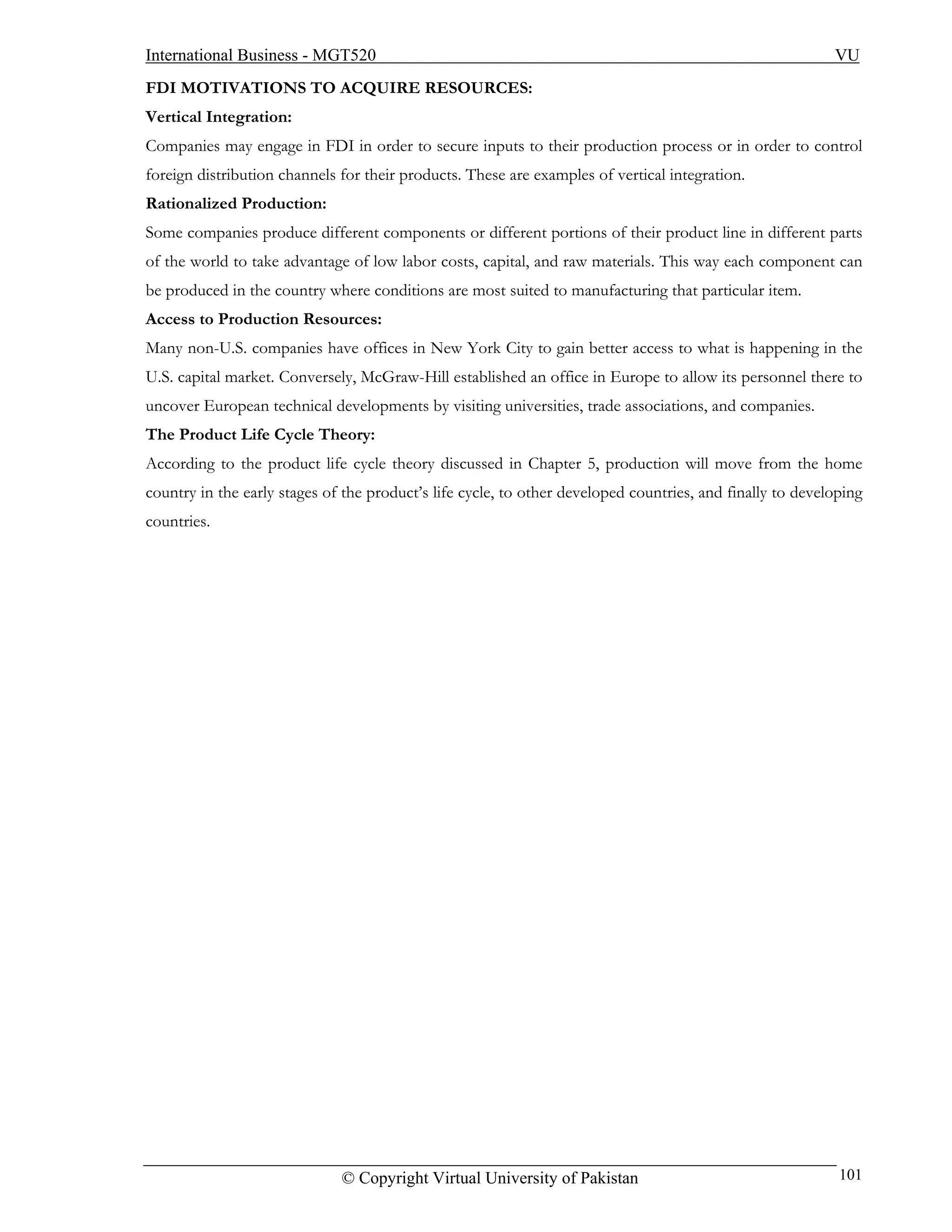International Business - MGT520                                                                            VU
FDI MOTIVATIONS TO ACQUIRE RESOURCES:
Vertical Integration:
Companies may engage in FDI in order to secure inputs to their production process or in order to control
foreign distribution channels for their products. These are examples of vertical integration.
Rationalized Production:
Some companies produce different components or different portions of their product line in different parts
of the world to take advantage of low labor costs, capital, and raw materials. This way each component can
be produced in the country where conditions are most suited to manufacturing that particular item.
Access to Production Resources:
Many non-U.S. companies have offices in New York City to gain better access to what is happening in the
U.S. capital market. Conversely, McGraw-Hill established an office in Europe to allow its personnel there to
uncover European technical developments by visiting universities, trade associations, and companies.
The Product Life Cycle Theory:
According to the product life cycle theory discussed in Chapter 5, production will move from the home
country in the early stages of the product’s life cycle, to other developed countries, and finally to developing
countries.




                              © Copyright Virtual University of Pakistan                                    101
 