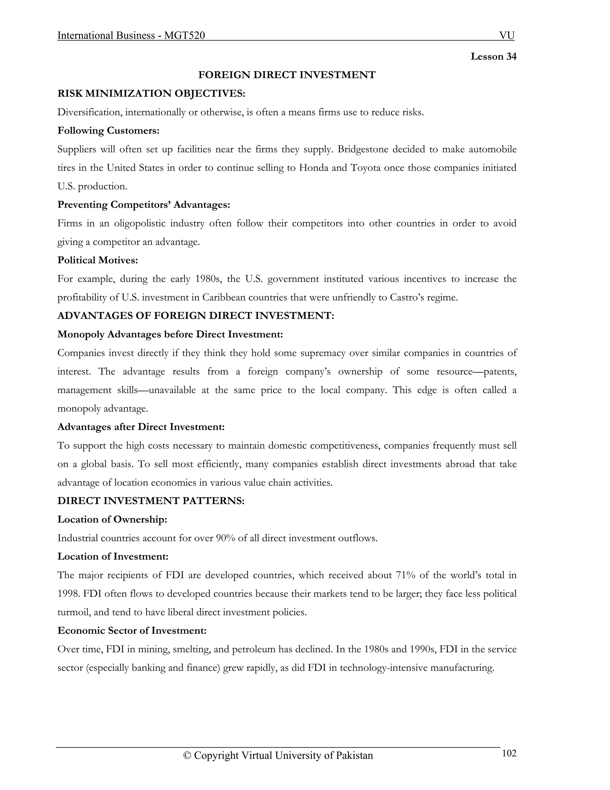 International Business - MGT520                                                                           VU
                                                                                                   Lesson 34
                                  FOREIGN DIRECT INVESTMENT
RISK MINIMIZATION OBJECTIVES:
Diversification, internationally or otherwise, is often a means firms use to reduce risks.
Following Customers:
Suppliers will often set up facilities near the firms they supply. Bridgestone decided to make automobile
tires in the United States in order to continue selling to Honda and Toyota once those companies initiated
U.S. production.
Preventing Competitors’ Advantages:
Firms in an oligopolistic industry often follow their competitors into other countries in order to avoid
giving a competitor an advantage.
Political Motives:
For example, during the early 1980s, the U.S. government instituted various incentives to increase the
profitability of U.S. investment in Caribbean countries that were unfriendly to Castro’s regime.
ADVANTAGES OF FOREIGN DIRECT INVESTMENT:
Monopoly Advantages before Direct Investment:
Companies invest directly if they think they hold some supremacy over similar companies in countries of
interest. The advantage results from a foreign company’s ownership of some resource—patents,
management skills—unavailable at the same price to the local company. This edge is often called a
monopoly advantage.
Advantages after Direct Investment:
To support the high costs necessary to maintain domestic competitiveness, companies frequently must sell
on a global basis. To sell most efficiently, many companies establish direct investments abroad that take
advantage of location economies in various value chain activities.
DIRECT INVESTMENT PATTERNS:
Location of Ownership:
Industrial countries account for over 90% of all direct investment outflows.
Location of Investment:
The major recipients of FDI are developed countries, which received about 71% of the world’s total in
1998. FDI often flows to developed countries because their markets tend to be larger; they face less political
turmoil, and tend to have liberal direct investment policies.
Economic Sector of Investment:
Over time, FDI in mining, smelting, and petroleum has declined. In the 1980s and 1990s, FDI in the service
sector (especially banking and finance) grew rapidly, as did FDI in technology-intensive manufacturing.




                              © Copyright Virtual University of Pakistan                                  102
 