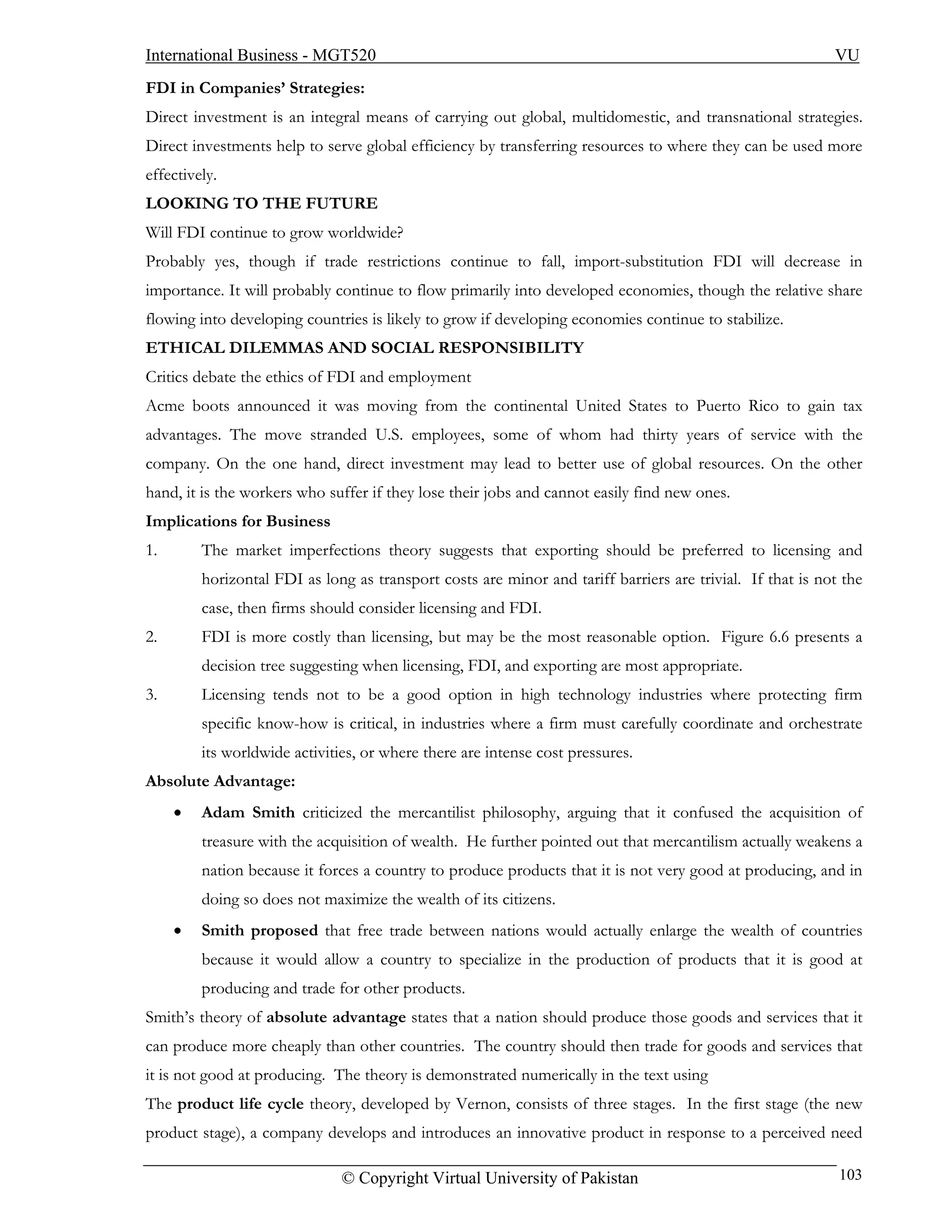 International Business - MGT520                                                                            VU
FDI in Companies’ Strategies:
Direct investment is an integral means of carrying out global, multidomestic, and transnational strategies.
Direct investments help to serve global efficiency by transferring resources to where they can be used more
effectively.
LOOKING TO THE FUTURE
Will FDI continue to grow worldwide?
Probably yes, though if trade restrictions continue to fall, import-substitution FDI will decrease in
importance. It will probably continue to flow primarily into developed economies, though the relative share
flowing into developing countries is likely to grow if developing economies continue to stabilize.
ETHICAL DILEMMAS AND SOCIAL RESPONSIBILITY
Critics debate the ethics of FDI and employment
Acme boots announced it was moving from the continental United States to Puerto Rico to gain tax
advantages. The move stranded U.S. employees, some of whom had thirty years of service with the
company. On the one hand, direct investment may lead to better use of global resources. On the other
hand, it is the workers who suffer if they lose their jobs and cannot easily find new ones.
Implications for Business
1.       The market imperfections theory suggests that exporting should be preferred to licensing and
         horizontal FDI as long as transport costs are minor and tariff barriers are trivial. If that is not the
         case, then firms should consider licensing and FDI.
2.       FDI is more costly than licensing, but may be the most reasonable option. Figure 6.6 presents a
         decision tree suggesting when licensing, FDI, and exporting are most appropriate.
3.       Licensing tends not to be a good option in high technology industries where protecting firm
         specific know-how is critical, in industries where a firm must carefully coordinate and orchestrate
         its worldwide activities, or where there are intense cost pressures.
Absolute Advantage:
     •   Adam Smith criticized the mercantilist philosophy, arguing that it confused the acquisition of
         treasure with the acquisition of wealth. He further pointed out that mercantilism actually weakens a
         nation because it forces a country to produce products that it is not very good at producing, and in
         doing so does not maximize the wealth of its citizens.
     •   Smith proposed that free trade between nations would actually enlarge the wealth of countries
         because it would allow a country to specialize in the production of products that it is good at
         producing and trade for other products.
Smith’s theory of absolute advantage states that a nation should produce those goods and services that it
can produce more cheaply than other countries. The country should then trade for goods and services that
it is not good at producing. The theory is demonstrated numerically in the text using
The product life cycle theory, developed by Vernon, consists of three stages. In the first stage (the new
product stage), a company develops and introduces an innovative product in response to a perceived need

                               © Copyright Virtual University of Pakistan                                   103
 
