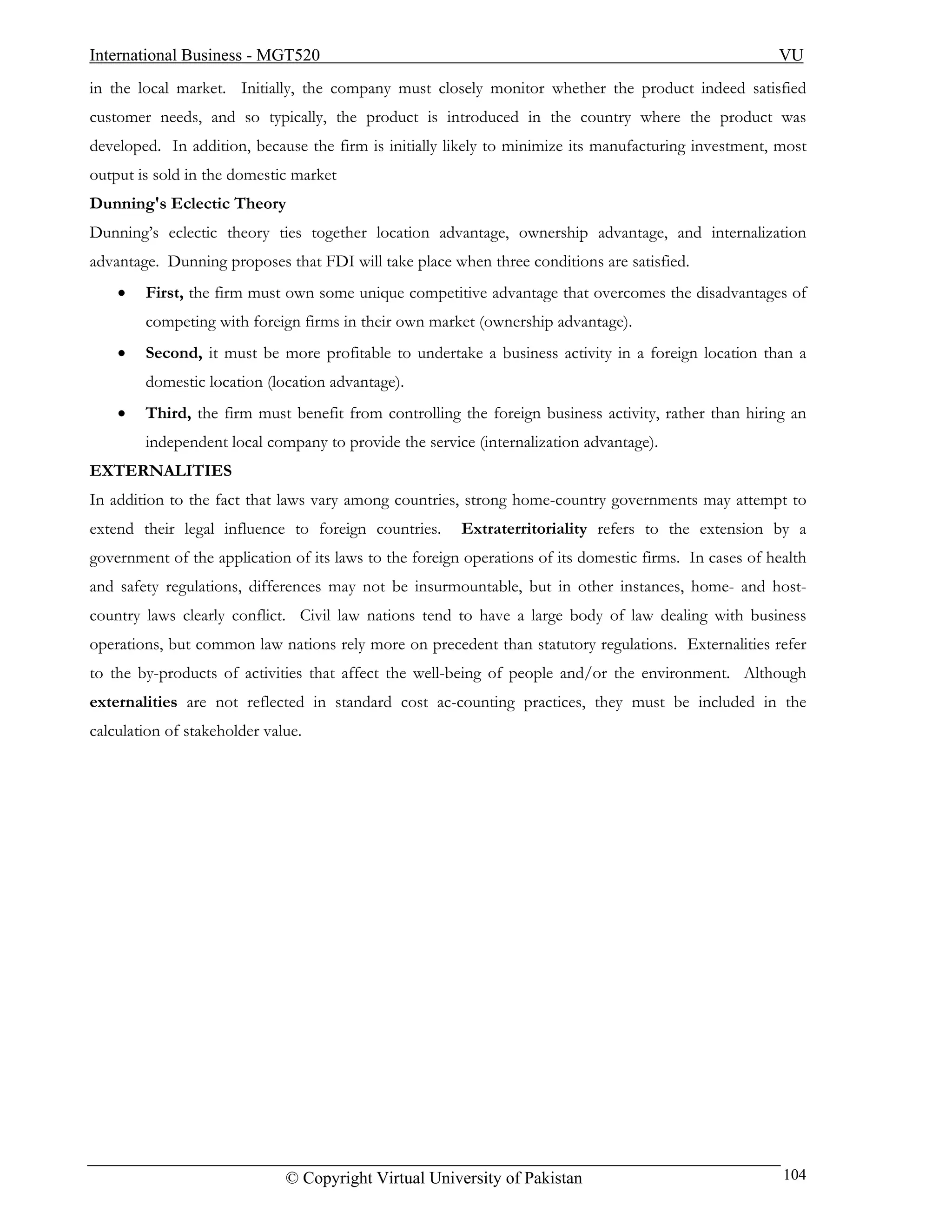 International Business - MGT520                                                                         VU
in the local market. Initially, the company must closely monitor whether the product indeed satisfied
customer needs, and so typically, the product is introduced in the country where the product was
developed. In addition, because the firm is initially likely to minimize its manufacturing investment, most
output is sold in the domestic market
Dunning's Eclectic Theory
Dunning’s eclectic theory ties together location advantage, ownership advantage, and internalization
advantage. Dunning proposes that FDI will take place when three conditions are satisfied.
    •   First, the firm must own some unique competitive advantage that overcomes the disadvantages of
        competing with foreign firms in their own market (ownership advantage).
    •   Second, it must be more profitable to undertake a business activity in a foreign location than a
        domestic location (location advantage).
    •   Third, the firm must benefit from controlling the foreign business activity, rather than hiring an
        independent local company to provide the service (internalization advantage).
EXTERNALITIES
In addition to the fact that laws vary among countries, strong home-country governments may attempt to
extend their legal influence to foreign countries.      Extraterritoriality refers to the extension by a
government of the application of its laws to the foreign operations of its domestic firms. In cases of health
and safety regulations, differences may not be insurmountable, but in other instances, home- and host-
country laws clearly conflict. Civil law nations tend to have a large body of law dealing with business
operations, but common law nations rely more on precedent than statutory regulations. Externalities refer
to the by-products of activities that affect the well-being of people and/or the environment. Although
externalities are not reflected in standard cost ac-counting practices, they must be included in the
calculation of stakeholder value.




                              © Copyright Virtual University of Pakistan                                 104
 