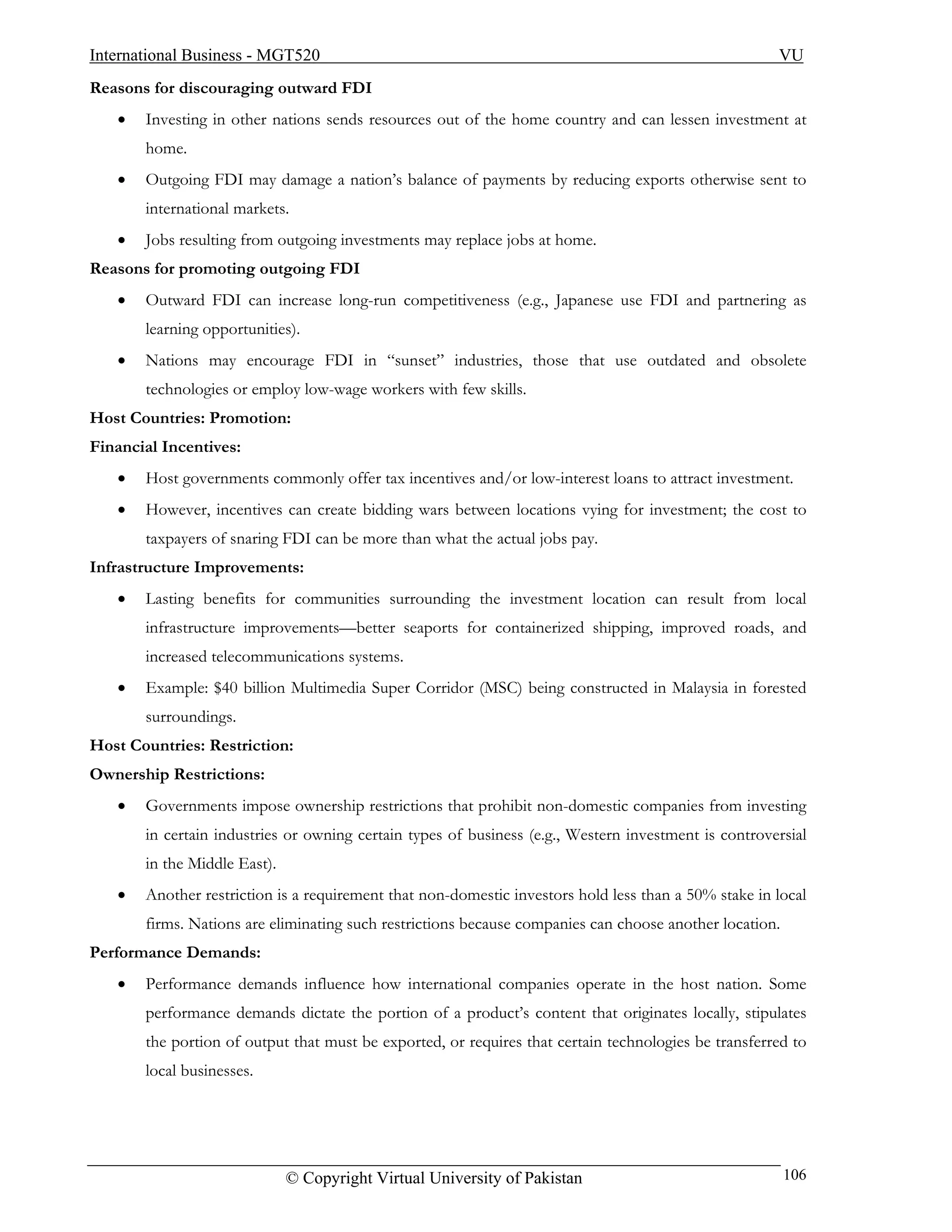 International Business - MGT520                                                                       VU
Reasons for discouraging outward FDI
   •   Investing in other nations sends resources out of the home country and can lessen investment at
       home.
   •   Outgoing FDI may damage a nation’s balance of payments by reducing exports otherwise sent to
       international markets.
   •   Jobs resulting from outgoing investments may replace jobs at home.
Reasons for promoting outgoing FDI
   •   Outward FDI can increase long-run competitiveness (e.g., Japanese use FDI and partnering as
       learning opportunities).
   •   Nations may encourage FDI in “sunset” industries, those that use outdated and obsolete
       technologies or employ low-wage workers with few skills.
Host Countries: Promotion:
Financial Incentives:
   •   Host governments commonly offer tax incentives and/or low-interest loans to attract investment.
   •   However, incentives can create bidding wars between locations vying for investment; the cost to
       taxpayers of snaring FDI can be more than what the actual jobs pay.
Infrastructure Improvements:
   •   Lasting benefits for communities surrounding the investment location can result from local
       infrastructure improvements—better seaports for containerized shipping, improved roads, and
       increased telecommunications systems.
   •   Example: $40 billion Multimedia Super Corridor (MSC) being constructed in Malaysia in forested
       surroundings.
Host Countries: Restriction:
Ownership Restrictions:
   •   Governments impose ownership restrictions that prohibit non-domestic companies from investing
       in certain industries or owning certain types of business (e.g., Western investment is controversial
       in the Middle East).
   •   Another restriction is a requirement that non-domestic investors hold less than a 50% stake in local
       firms. Nations are eliminating such restrictions because companies can choose another location.
Performance Demands:
   •   Performance demands influence how international companies operate in the host nation. Some
       performance demands dictate the portion of a product’s content that originates locally, stipulates
       the portion of output that must be exported, or requires that certain technologies be transferred to
       local businesses.




                              © Copyright Virtual University of Pakistan                                 106
 