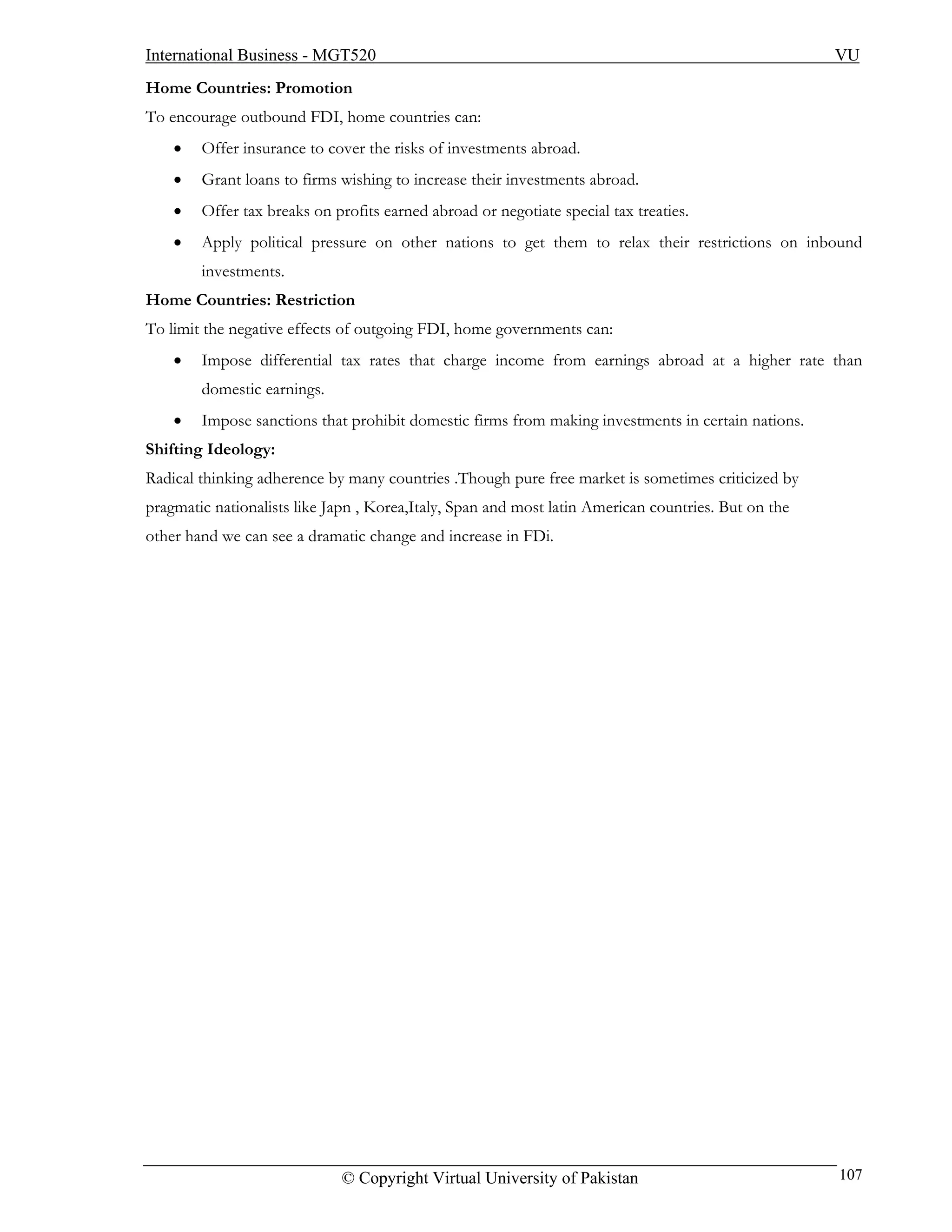 International Business - MGT520                                                                      VU
Home Countries: Promotion
To encourage outbound FDI, home countries can:
    •   Offer insurance to cover the risks of investments abroad.
    •   Grant loans to firms wishing to increase their investments abroad.
    •   Offer tax breaks on profits earned abroad or negotiate special tax treaties.
    •   Apply political pressure on other nations to get them to relax their restrictions on inbound
        investments.
Home Countries: Restriction
To limit the negative effects of outgoing FDI, home governments can:
    •   Impose differential tax rates that charge income from earnings abroad at a higher rate than
        domestic earnings.
    •   Impose sanctions that prohibit domestic firms from making investments in certain nations.
Shifting Ideology:
Radical thinking adherence by many countries .Though pure free market is sometimes criticized by
pragmatic nationalists like Japn , Korea,Italy, Span and most latin American countries. But on the
other hand we can see a dramatic change and increase in FDi.




                             © Copyright Virtual University of Pakistan                              107
 