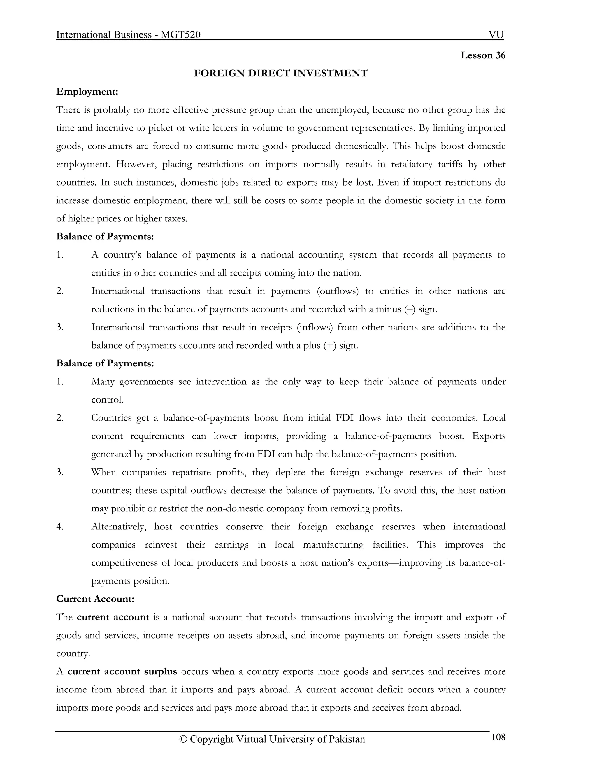International Business - MGT520                                                                           VU
                                                                                                    Lesson 36
                                    FOREIGN DIRECT INVESTMENT
Employment:
There is probably no more effective pressure group than the unemployed, because no other group has the
time and incentive to picket or write letters in volume to government representatives. By limiting imported
goods, consumers are forced to consume more goods produced domestically. This helps boost domestic
employment. However, placing restrictions on imports normally results in retaliatory tariffs by other
countries. In such instances, domestic jobs related to exports may be lost. Even if import restrictions do
increase domestic employment, there will still be costs to some people in the domestic society in the form
of higher prices or higher taxes.
Balance of Payments:
1.         A country’s balance of payments is a national accounting system that records all payments to
           entities in other countries and all receipts coming into the nation.
2.         International transactions that result in payments (outflows) to entities in other nations are
           reductions in the balance of payments accounts and recorded with a minus (–) sign.
3.         International transactions that result in receipts (inflows) from other nations are additions to the
           balance of payments accounts and recorded with a plus (+) sign.
Balance of Payments:
1.         Many governments see intervention as the only way to keep their balance of payments under
           control.
2.         Countries get a balance-of-payments boost from initial FDI flows into their economies. Local
           content requirements can lower imports, providing a balance-of-payments boost. Exports
           generated by production resulting from FDI can help the balance-of-payments position.
3.         When companies repatriate profits, they deplete the foreign exchange reserves of their host
           countries; these capital outflows decrease the balance of payments. To avoid this, the host nation
           may prohibit or restrict the non-domestic company from removing profits.
4.         Alternatively, host countries conserve their foreign exchange reserves when international
           companies reinvest their earnings in local manufacturing facilities. This improves the
           competitiveness of local producers and boosts a host nation’s exports—improving its balance-of-
           payments position.
Current Account:
The current account is a national account that records transactions involving the import and export of
goods and services, income receipts on assets abroad, and income payments on foreign assets inside the
country.
A current account surplus occurs when a country exports more goods and services and receives more
income from abroad than it imports and pays abroad. A current account deficit occurs when a country
imports more goods and services and pays more abroad than it exports and receives from abroad.

                                 © Copyright Virtual University of Pakistan                                108
 