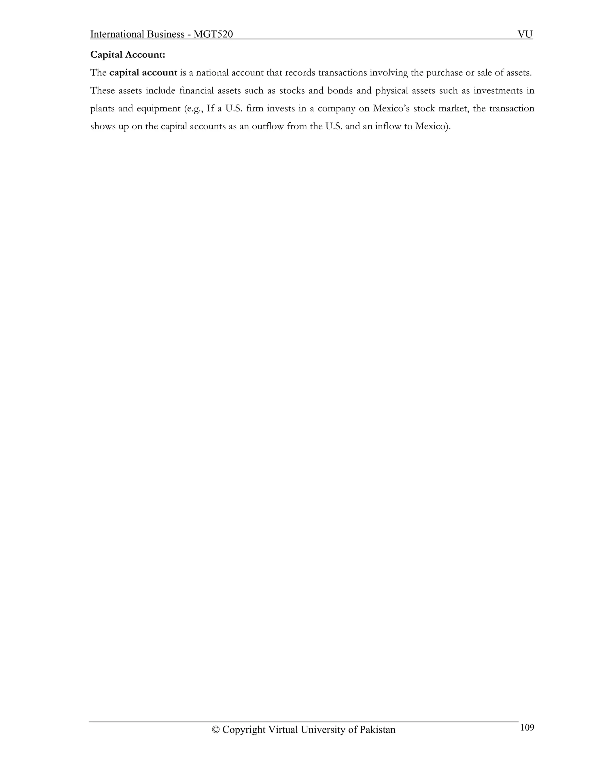 International Business - MGT520                                                                          VU
Capital Account:
The capital account is a national account that records transactions involving the purchase or sale of assets.
These assets include financial assets such as stocks and bonds and physical assets such as investments in
plants and equipment (e.g., If a U.S. firm invests in a company on Mexico’s stock market, the transaction
shows up on the capital accounts as an outflow from the U.S. and an inflow to Mexico).




                             © Copyright Virtual University of Pakistan                                   109
 