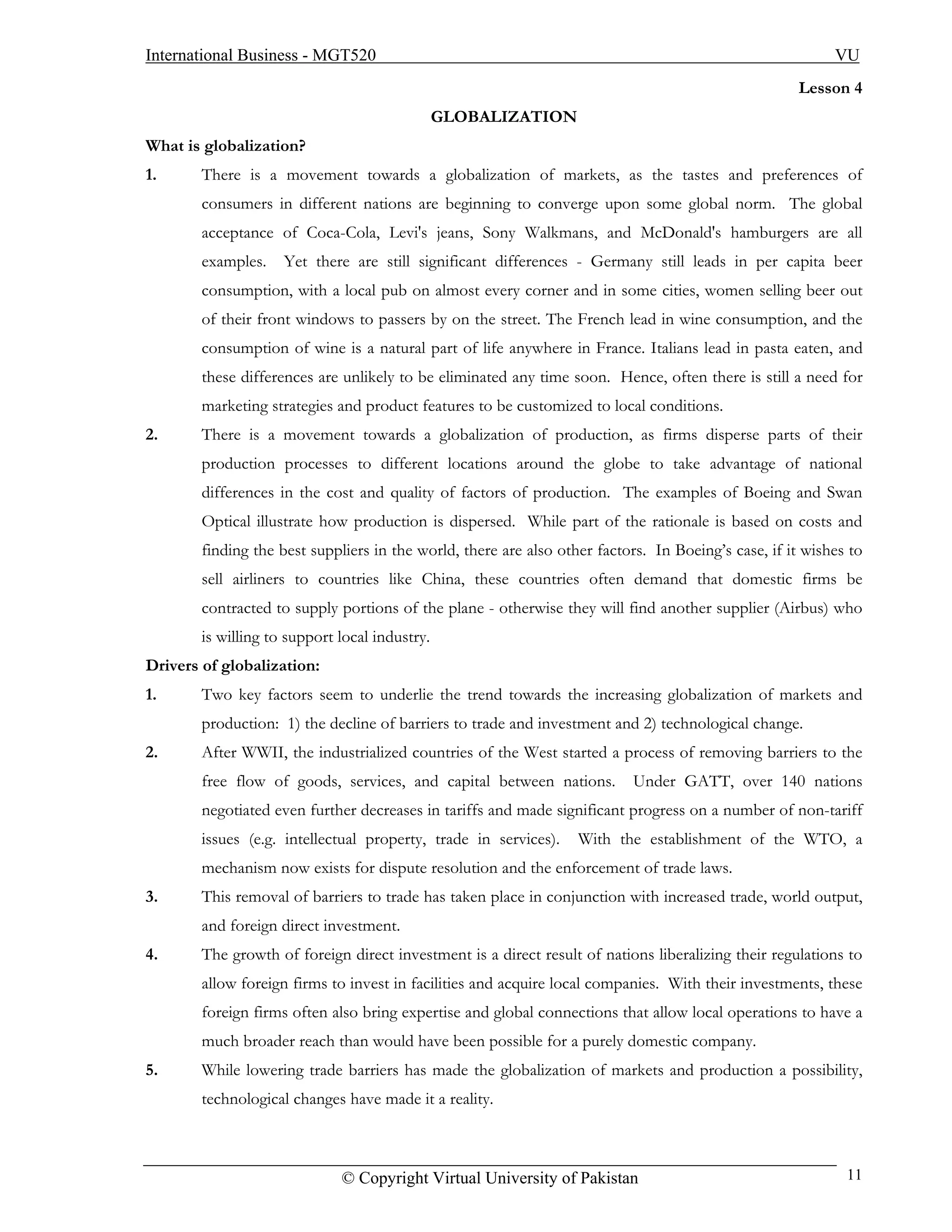 International Business - MGT520                                                                            VU
                                                                                                     Lesson 4
                                                GLOBALIZATION
What is globalization?
1.      There is a movement towards a globalization of markets, as the tastes and preferences of
        consumers in different nations are beginning to converge upon some global norm. The global
        acceptance of Coca-Cola, Levi's jeans, Sony Walkmans, and McDonald's hamburgers are all
        examples.    Yet there are still significant differences - Germany still leads in per capita beer
        consumption, with a local pub on almost every corner and in some cities, women selling beer out
        of their front windows to passers by on the street. The French lead in wine consumption, and the
        consumption of wine is a natural part of life anywhere in France. Italians lead in pasta eaten, and
        these differences are unlikely to be eliminated any time soon. Hence, often there is still a need for
        marketing strategies and product features to be customized to local conditions.
2.      There is a movement towards a globalization of production, as firms disperse parts of their
        production processes to different locations around the globe to take advantage of national
        differences in the cost and quality of factors of production. The examples of Boeing and Swan
        Optical illustrate how production is dispersed. While part of the rationale is based on costs and
        finding the best suppliers in the world, there are also other factors. In Boeing’s case, if it wishes to
        sell airliners to countries like China, these countries often demand that domestic firms be
        contracted to supply portions of the plane - otherwise they will find another supplier (Airbus) who
        is willing to support local industry.
Drivers of globalization:
1.      Two key factors seem to underlie the trend towards the increasing globalization of markets and
        production: 1) the decline of barriers to trade and investment and 2) technological change.
2.      After WWII, the industrialized countries of the West started a process of removing barriers to the
        free flow of goods, services, and capital between nations.         Under GATT, over 140 nations
        negotiated even further decreases in tariffs and made significant progress on a number of non-tariff
        issues (e.g. intellectual property, trade in services).    With the establishment of the WTO, a
        mechanism now exists for dispute resolution and the enforcement of trade laws.
3.      This removal of barriers to trade has taken place in conjunction with increased trade, world output,
        and foreign direct investment.
4.      The growth of foreign direct investment is a direct result of nations liberalizing their regulations to
        allow foreign firms to invest in facilities and acquire local companies. With their investments, these
        foreign firms often also bring expertise and global connections that allow local operations to have a
        much broader reach than would have been possible for a purely domestic company.
5.      While lowering trade barriers has made the globalization of markets and production a possibility,
        technological changes have made it a reality.



                              © Copyright Virtual University of Pakistan                                     11
 