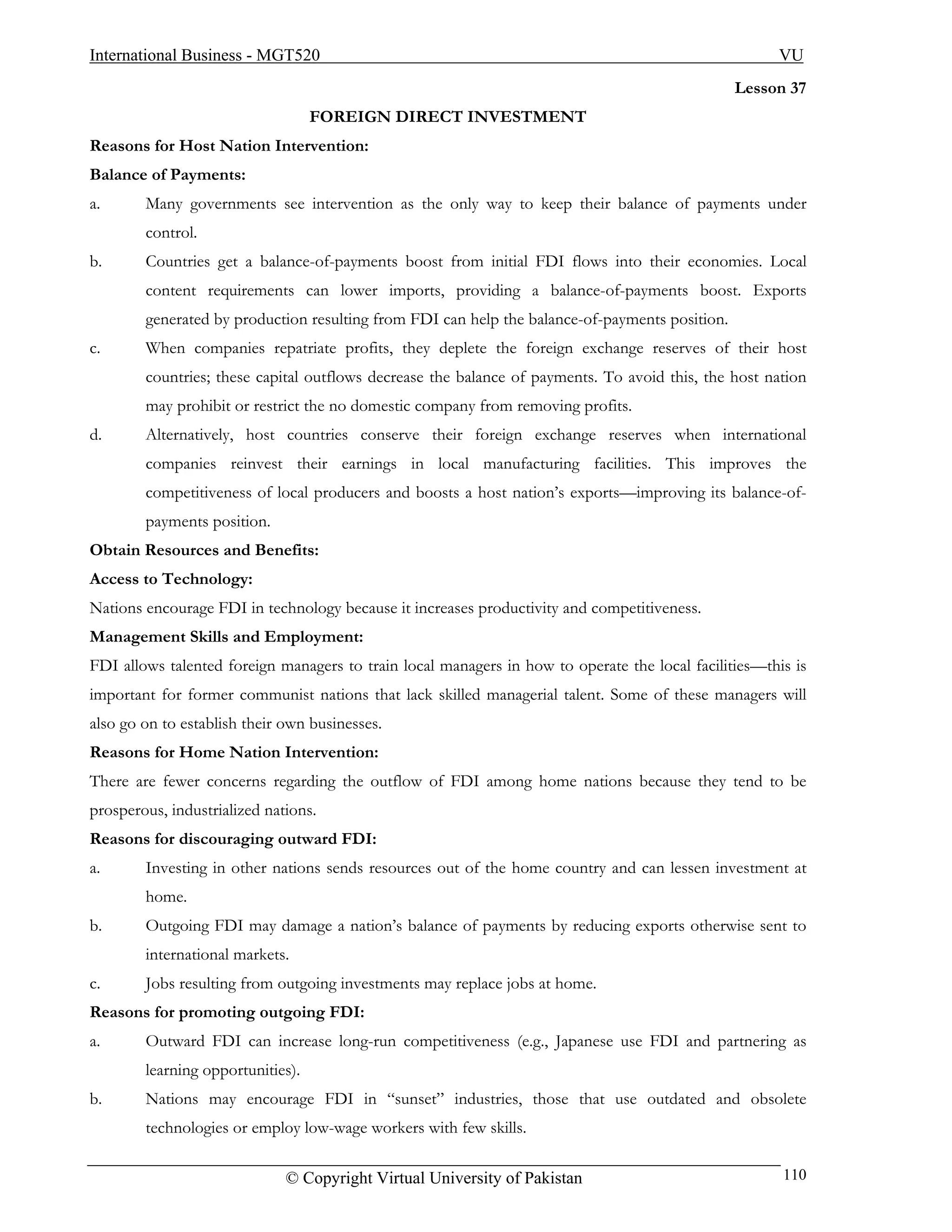 International Business - MGT520                                                                       VU
                                                                                                Lesson 37
                                   FOREIGN DIRECT INVESTMENT
Reasons for Host Nation Intervention:
Balance of Payments:
a.      Many governments see intervention as the only way to keep their balance of payments under
        control.
b.      Countries get a balance-of-payments boost from initial FDI flows into their economies. Local
        content requirements can lower imports, providing a balance-of-payments boost. Exports
        generated by production resulting from FDI can help the balance-of-payments position.
c.      When companies repatriate profits, they deplete the foreign exchange reserves of their host
        countries; these capital outflows decrease the balance of payments. To avoid this, the host nation
        may prohibit or restrict the no domestic company from removing profits.
d.      Alternatively, host countries conserve their foreign exchange reserves when international
        companies reinvest their earnings in local manufacturing facilities. This improves the
        competitiveness of local producers and boosts a host nation’s exports—improving its balance-of-
        payments position.
Obtain Resources and Benefits:
Access to Technology:
Nations encourage FDI in technology because it increases productivity and competitiveness.
Management Skills and Employment:
FDI allows talented foreign managers to train local managers in how to operate the local facilities—this is
important for former communist nations that lack skilled managerial talent. Some of these managers will
also go on to establish their own businesses.
Reasons for Home Nation Intervention:
There are fewer concerns regarding the outflow of FDI among home nations because they tend to be
prosperous, industrialized nations.
Reasons for discouraging outward FDI:
a.      Investing in other nations sends resources out of the home country and can lessen investment at
        home.
b.      Outgoing FDI may damage a nation’s balance of payments by reducing exports otherwise sent to
        international markets.
c.      Jobs resulting from outgoing investments may replace jobs at home.
Reasons for promoting outgoing FDI:
a.      Outward FDI can increase long-run competitiveness (e.g., Japanese use FDI and partnering as
        learning opportunities).
b.      Nations may encourage FDI in “sunset” industries, those that use outdated and obsolete
        technologies or employ low-wage workers with few skills.

                              © Copyright Virtual University of Pakistan                               110
 