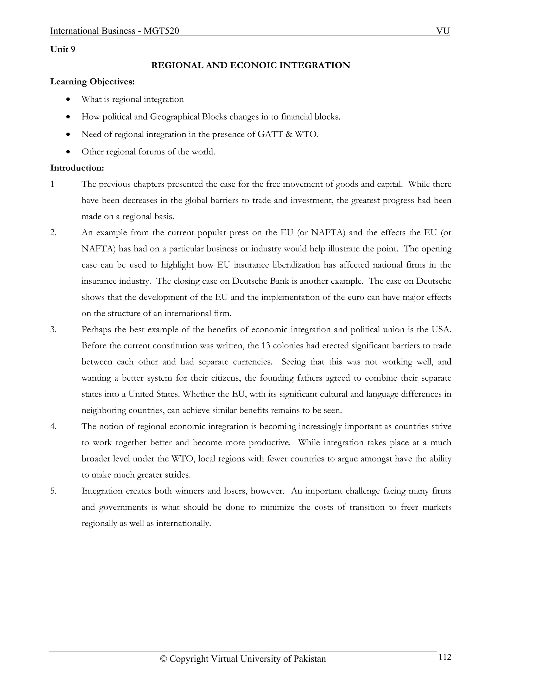 International Business - MGT520                                                                           VU
Unit 9
                             REGIONAL AND ECONOIC INTEGRATION
Learning Objectives:
     •   What is regional integration
     •   How political and Geographical Blocks changes in to financial blocks.
     •   Need of regional integration in the presence of GATT & WTO.
     •   Other regional forums of the world.
Introduction:
1        The previous chapters presented the case for the free movement of goods and capital. While there
         have been decreases in the global barriers to trade and investment, the greatest progress had been
         made on a regional basis.
2.       An example from the current popular press on the EU (or NAFTA) and the effects the EU (or
         NAFTA) has had on a particular business or industry would help illustrate the point. The opening
         case can be used to highlight how EU insurance liberalization has affected national firms in the
         insurance industry. The closing case on Deutsche Bank is another example. The case on Deutsche
         shows that the development of the EU and the implementation of the euro can have major effects
         on the structure of an international firm.
3.       Perhaps the best example of the benefits of economic integration and political union is the USA.
         Before the current constitution was written, the 13 colonies had erected significant barriers to trade
         between each other and had separate currencies. Seeing that this was not working well, and
         wanting a better system for their citizens, the founding fathers agreed to combine their separate
         states into a United States. Whether the EU, with its significant cultural and language differences in
         neighboring countries, can achieve similar benefits remains to be seen.
4.       The notion of regional economic integration is becoming increasingly important as countries strive
         to work together better and become more productive. While integration takes place at a much
         broader level under the WTO, local regions with fewer countries to argue amongst have the ability
         to make much greater strides.
5.       Integration creates both winners and losers, however. An important challenge facing many firms
         and governments is what should be done to minimize the costs of transition to freer markets
         regionally as well as internationally.




                               © Copyright Virtual University of Pakistan                                  112
 