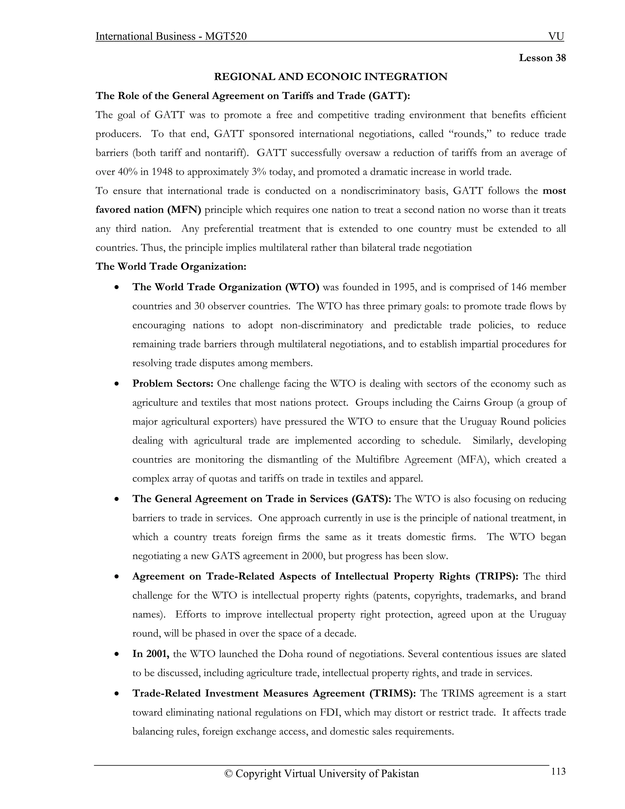 International Business - MGT520                                                                               VU
                                                                                                        Lesson 38
                            REGIONAL AND ECONOIC INTEGRATION
The Role of the General Agreement on Tariffs and Trade (GATT):
The goal of GATT was to promote a free and competitive trading environment that benefits efficient
producers. To that end, GATT sponsored international negotiations, called “rounds,” to reduce trade
barriers (both tariff and nontariff). GATT successfully oversaw a reduction of tariffs from an average of
over 40% in 1948 to approximately 3% today, and promoted a dramatic increase in world trade.
To ensure that international trade is conducted on a nondiscriminatory basis, GATT follows the most
favored nation (MFN) principle which requires one nation to treat a second nation no worse than it treats
any third nation. Any preferential treatment that is extended to one country must be extended to all
countries. Thus, the principle implies multilateral rather than bilateral trade negotiation
The World Trade Organization:
    •   The World Trade Organization (WTO) was founded in 1995, and is comprised of 146 member
        countries and 30 observer countries. The WTO has three primary goals: to promote trade flows by
        encouraging nations to adopt non-discriminatory and predictable trade policies, to reduce
        remaining trade barriers through multilateral negotiations, and to establish impartial procedures for
        resolving trade disputes among members.
    •   Problem Sectors: One challenge facing the WTO is dealing with sectors of the economy such as
        agriculture and textiles that most nations protect. Groups including the Cairns Group (a group of
        major agricultural exporters) have pressured the WTO to ensure that the Uruguay Round policies
        dealing with agricultural trade are implemented according to schedule.                Similarly, developing
        countries are monitoring the dismantling of the Multifibre Agreement (MFA), which created a
        complex array of quotas and tariffs on trade in textiles and apparel.
    •   The General Agreement on Trade in Services (GATS): The WTO is also focusing on reducing
        barriers to trade in services. One approach currently in use is the principle of national treatment, in
        which a country treats foreign firms the same as it treats domestic firms. The WTO began
        negotiating a new GATS agreement in 2000, but progress has been slow.
    •   Agreement on Trade-Related Aspects of Intellectual Property Rights (TRIPS): The third
        challenge for the WTO is intellectual property rights (patents, copyrights, trademarks, and brand
        names). Efforts to improve intellectual property right protection, agreed upon at the Uruguay
        round, will be phased in over the space of a decade.
    •   In 2001, the WTO launched the Doha round of negotiations. Several contentious issues are slated
        to be discussed, including agriculture trade, intellectual property rights, and trade in services.
    •   Trade-Related Investment Measures Agreement (TRIMS): The TRIMS agreement is a start
        toward eliminating national regulations on FDI, which may distort or restrict trade. It affects trade
        balancing rules, foreign exchange access, and domestic sales requirements.


                               © Copyright Virtual University of Pakistan                                      113
 
