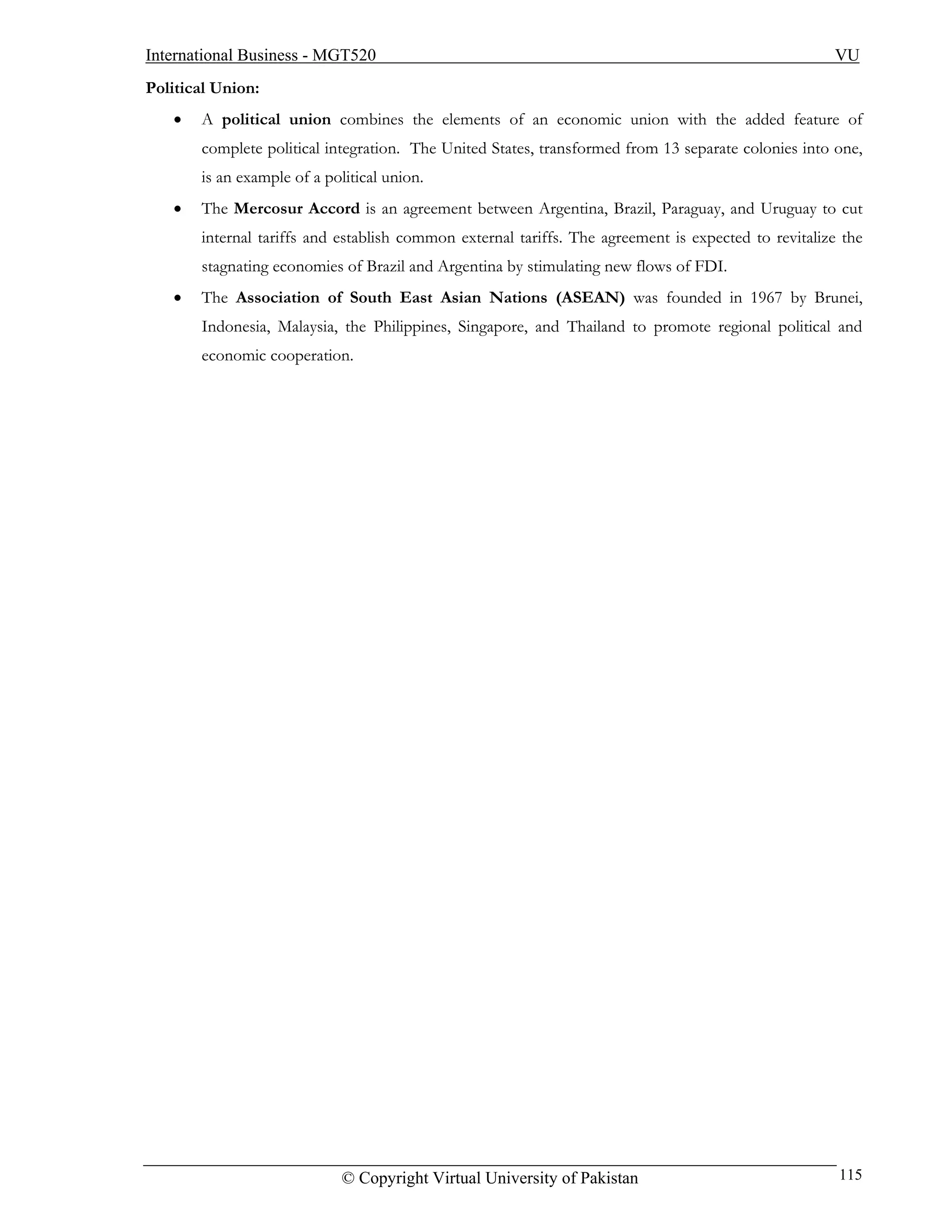 International Business - MGT520                                                                      VU
Political Union:
   •   A political union combines the elements of an economic union with the added feature of
       complete political integration. The United States, transformed from 13 separate colonies into one,
       is an example of a political union.
   •   The Mercosur Accord is an agreement between Argentina, Brazil, Paraguay, and Uruguay to cut
       internal tariffs and establish common external tariffs. The agreement is expected to revitalize the
       stagnating economies of Brazil and Argentina by stimulating new flows of FDI.
   •   The Association of South East Asian Nations (ASEAN) was founded in 1967 by Brunei,
       Indonesia, Malaysia, the Philippines, Singapore, and Thailand to promote regional political and
       economic cooperation.




                             © Copyright Virtual University of Pakistan                               115
 
