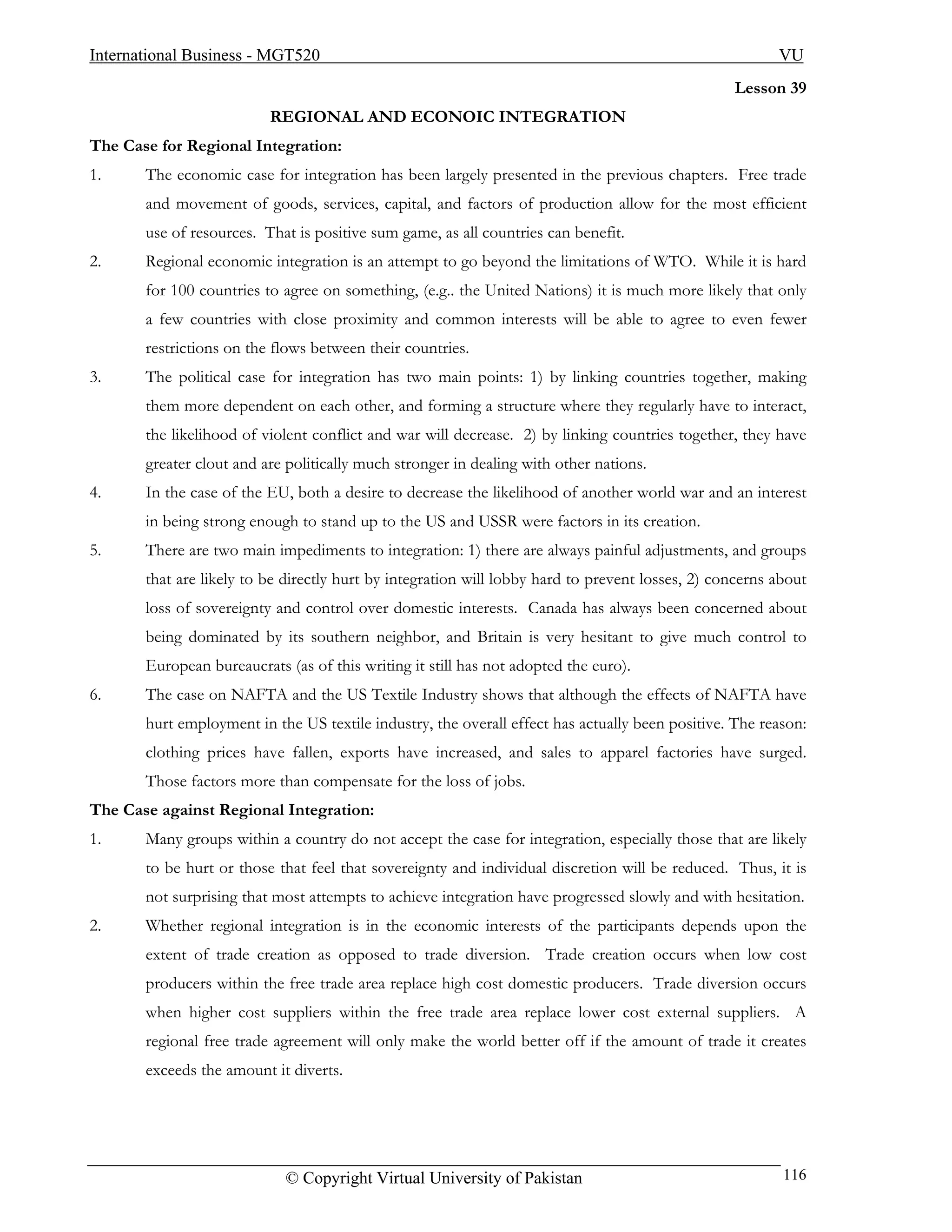 International Business - MGT520                                                                          VU
                                                                                                  Lesson 39
                          REGIONAL AND ECONOIC INTEGRATION
The Case for Regional Integration:
1.     The economic case for integration has been largely presented in the previous chapters. Free trade
       and movement of goods, services, capital, and factors of production allow for the most efficient
       use of resources. That is positive sum game, as all countries can benefit.
2.     Regional economic integration is an attempt to go beyond the limitations of WTO. While it is hard
       for 100 countries to agree on something, (e.g.. the United Nations) it is much more likely that only
       a few countries with close proximity and common interests will be able to agree to even fewer
       restrictions on the flows between their countries.
3.     The political case for integration has two main points: 1) by linking countries together, making
       them more dependent on each other, and forming a structure where they regularly have to interact,
       the likelihood of violent conflict and war will decrease. 2) by linking countries together, they have
       greater clout and are politically much stronger in dealing with other nations.
4.     In the case of the EU, both a desire to decrease the likelihood of another world war and an interest
       in being strong enough to stand up to the US and USSR were factors in its creation.
5.     There are two main impediments to integration: 1) there are always painful adjustments, and groups
       that are likely to be directly hurt by integration will lobby hard to prevent losses, 2) concerns about
       loss of sovereignty and control over domestic interests. Canada has always been concerned about
       being dominated by its southern neighbor, and Britain is very hesitant to give much control to
       European bureaucrats (as of this writing it still has not adopted the euro).
6.     The case on NAFTA and the US Textile Industry shows that although the effects of NAFTA have
       hurt employment in the US textile industry, the overall effect has actually been positive. The reason:
       clothing prices have fallen, exports have increased, and sales to apparel factories have surged.
       Those factors more than compensate for the loss of jobs.
The Case against Regional Integration:
1.     Many groups within a country do not accept the case for integration, especially those that are likely
       to be hurt or those that feel that sovereignty and individual discretion will be reduced. Thus, it is
       not surprising that most attempts to achieve integration have progressed slowly and with hesitation.
2.     Whether regional integration is in the economic interests of the participants depends upon the
       extent of trade creation as opposed to trade diversion. Trade creation occurs when low cost
       producers within the free trade area replace high cost domestic producers. Trade diversion occurs
       when higher cost suppliers within the free trade area replace lower cost external suppliers. A
       regional free trade agreement will only make the world better off if the amount of trade it creates
       exceeds the amount it diverts.




                            © Copyright Virtual University of Pakistan                                    116
 