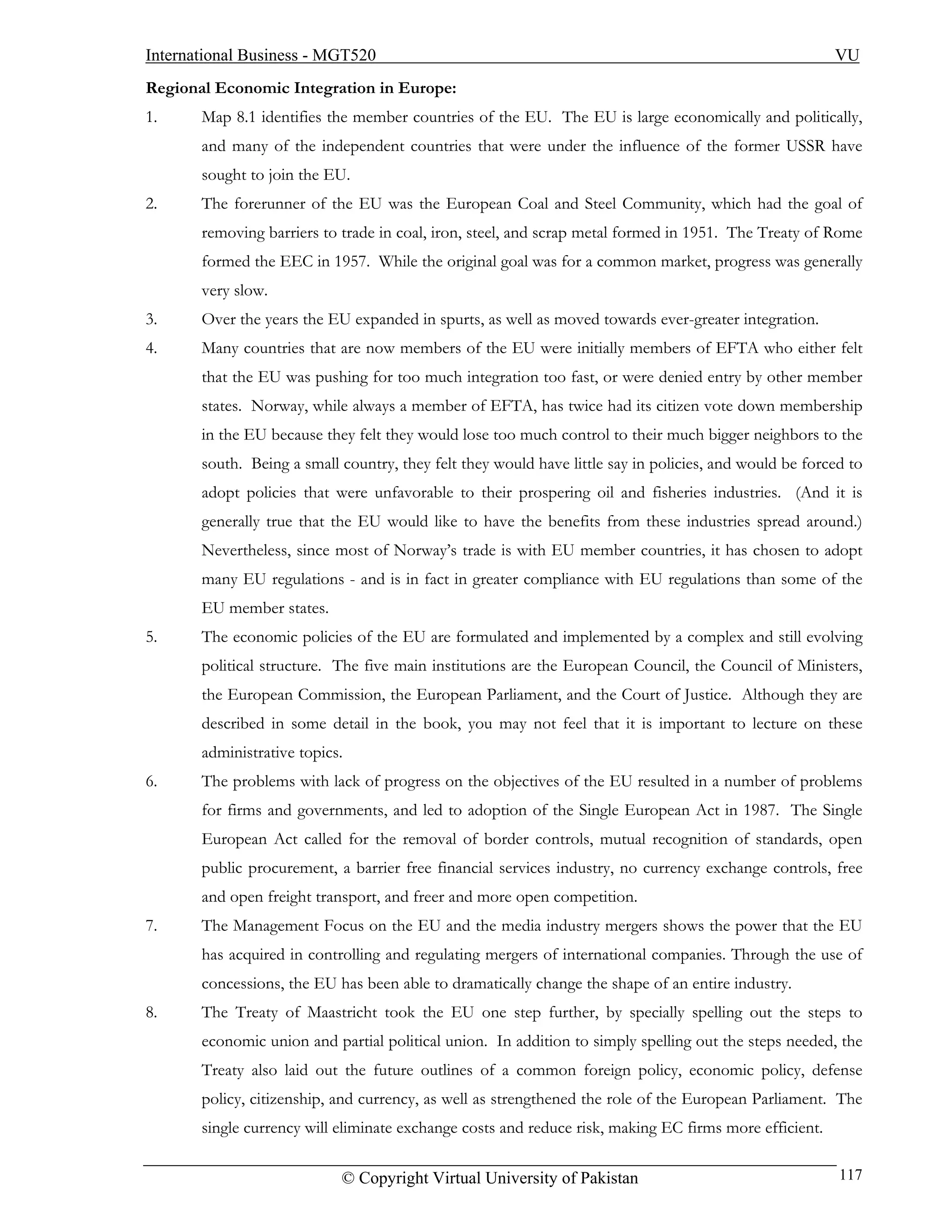 International Business - MGT520                                                                         VU
Regional Economic Integration in Europe:
1.     Map 8.1 identifies the member countries of the EU. The EU is large economically and politically,
       and many of the independent countries that were under the influence of the former USSR have
       sought to join the EU.
2.     The forerunner of the EU was the European Coal and Steel Community, which had the goal of
       removing barriers to trade in coal, iron, steel, and scrap metal formed in 1951. The Treaty of Rome
       formed the EEC in 1957. While the original goal was for a common market, progress was generally
       very slow.
3.     Over the years the EU expanded in spurts, as well as moved towards ever-greater integration.
4.     Many countries that are now members of the EU were initially members of EFTA who either felt
       that the EU was pushing for too much integration too fast, or were denied entry by other member
       states. Norway, while always a member of EFTA, has twice had its citizen vote down membership
       in the EU because they felt they would lose too much control to their much bigger neighbors to the
       south. Being a small country, they felt they would have little say in policies, and would be forced to
       adopt policies that were unfavorable to their prospering oil and fisheries industries. (And it is
       generally true that the EU would like to have the benefits from these industries spread around.)
       Nevertheless, since most of Norway’s trade is with EU member countries, it has chosen to adopt
       many EU regulations - and is in fact in greater compliance with EU regulations than some of the
       EU member states.
5.     The economic policies of the EU are formulated and implemented by a complex and still evolving
       political structure. The five main institutions are the European Council, the Council of Ministers,
       the European Commission, the European Parliament, and the Court of Justice. Although they are
       described in some detail in the book, you may not feel that it is important to lecture on these
       administrative topics.
6.     The problems with lack of progress on the objectives of the EU resulted in a number of problems
       for firms and governments, and led to adoption of the Single European Act in 1987. The Single
       European Act called for the removal of border controls, mutual recognition of standards, open
       public procurement, a barrier free financial services industry, no currency exchange controls, free
       and open freight transport, and freer and more open competition.
7.     The Management Focus on the EU and the media industry mergers shows the power that the EU
       has acquired in controlling and regulating mergers of international companies. Through the use of
       concessions, the EU has been able to dramatically change the shape of an entire industry.
8.     The Treaty of Maastricht took the EU one step further, by specially spelling out the steps to
       economic union and partial political union. In addition to simply spelling out the steps needed, the
       Treaty also laid out the future outlines of a common foreign policy, economic policy, defense
       policy, citizenship, and currency, as well as strengthened the role of the European Parliament. The
       single currency will eliminate exchange costs and reduce risk, making EC firms more efficient.

                            © Copyright Virtual University of Pakistan                                   117
 