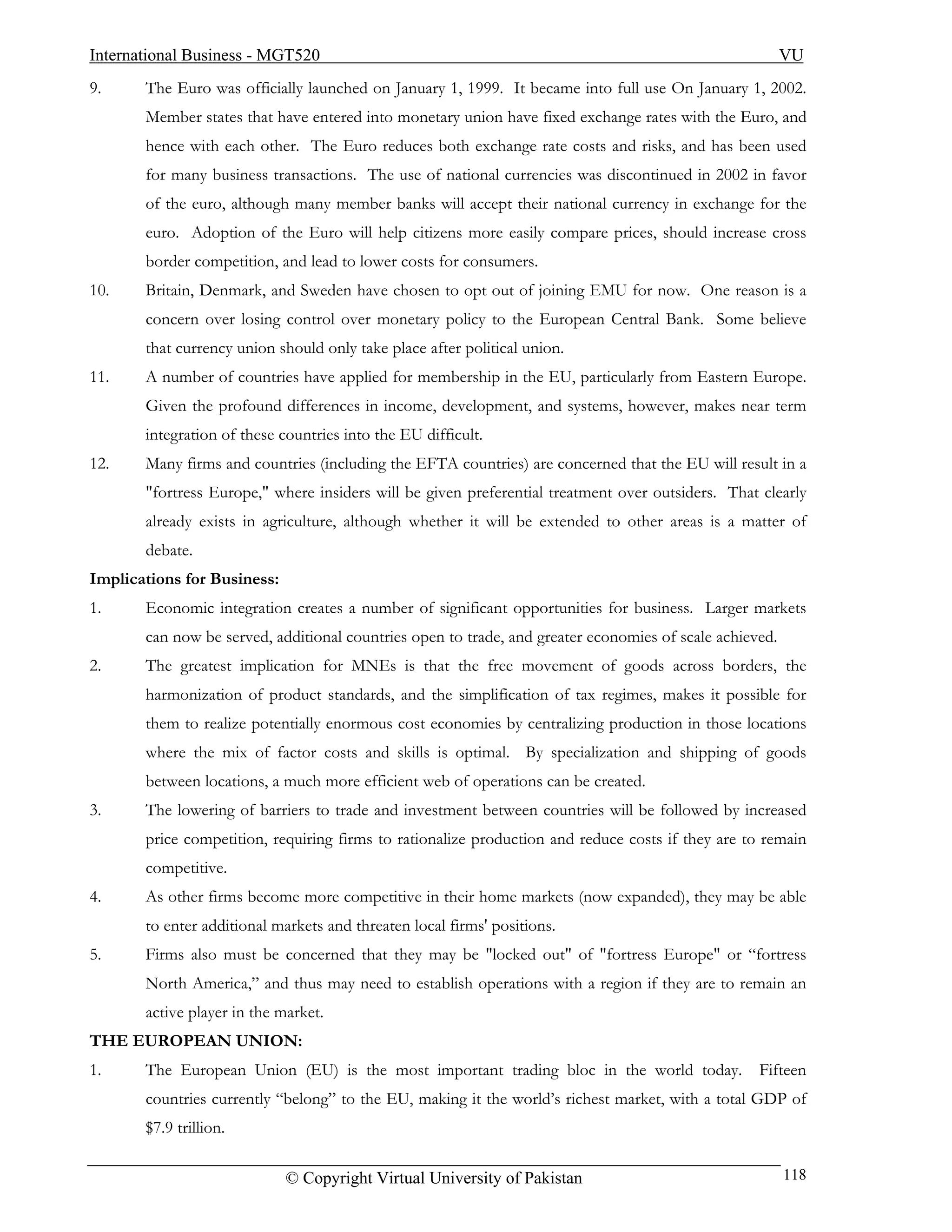 International Business - MGT520                                                                          VU
9.     The Euro was officially launched on January 1, 1999. It became into full use On January 1, 2002.
       Member states that have entered into monetary union have fixed exchange rates with the Euro, and
       hence with each other. The Euro reduces both exchange rate costs and risks, and has been used
       for many business transactions. The use of national currencies was discontinued in 2002 in favor
       of the euro, although many member banks will accept their national currency in exchange for the
       euro. Adoption of the Euro will help citizens more easily compare prices, should increase cross
       border competition, and lead to lower costs for consumers.
10.    Britain, Denmark, and Sweden have chosen to opt out of joining EMU for now. One reason is a
       concern over losing control over monetary policy to the European Central Bank. Some believe
       that currency union should only take place after political union.
11.    A number of countries have applied for membership in the EU, particularly from Eastern Europe.
       Given the profound differences in income, development, and systems, however, makes near term
       integration of these countries into the EU difficult.
12.    Many firms and countries (including the EFTA countries) are concerned that the EU will result in a
       "fortress Europe," where insiders will be given preferential treatment over outsiders. That clearly
       already exists in agriculture, although whether it will be extended to other areas is a matter of
       debate.
Implications for Business:
1.     Economic integration creates a number of significant opportunities for business. Larger markets
       can now be served, additional countries open to trade, and greater economies of scale achieved.
2.     The greatest implication for MNEs is that the free movement of goods across borders, the
       harmonization of product standards, and the simplification of tax regimes, makes it possible for
       them to realize potentially enormous cost economies by centralizing production in those locations
       where the mix of factor costs and skills is optimal. By specialization and shipping of goods
       between locations, a much more efficient web of operations can be created.
3.     The lowering of barriers to trade and investment between countries will be followed by increased
       price competition, requiring firms to rationalize production and reduce costs if they are to remain
       competitive.
4.     As other firms become more competitive in their home markets (now expanded), they may be able
       to enter additional markets and threaten local firms' positions.
5.     Firms also must be concerned that they may be "locked out" of "fortress Europe" or “fortress
       North America,” and thus may need to establish operations with a region if they are to remain an
       active player in the market.
THE EUROPEAN UNION:
1.     The European Union (EU) is the most important trading bloc in the world today.              Fifteen
       countries currently “belong” to the EU, making it the world’s richest market, with a total GDP of
       $7.9 trillion.

                             © Copyright Virtual University of Pakistan                                  118
 