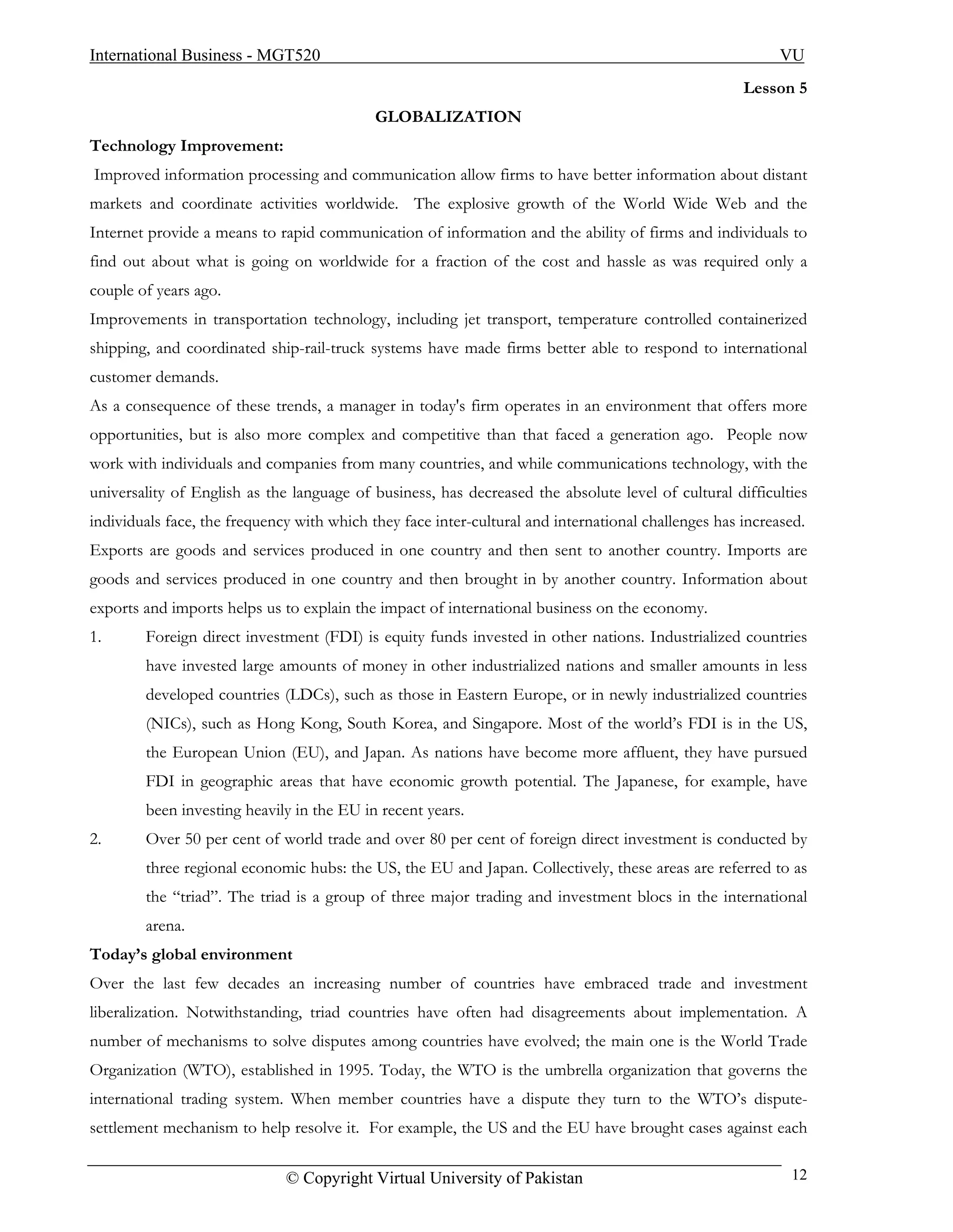 International Business - MGT520                                                                            VU
                                                                                                     Lesson 5
                                            GLOBALIZATION
Technology Improvement:
Improved information processing and communication allow firms to have better information about distant
markets and coordinate activities worldwide. The explosive growth of the World Wide Web and the
Internet provide a means to rapid communication of information and the ability of firms and individuals to
find out about what is going on worldwide for a fraction of the cost and hassle as was required only a
couple of years ago.
Improvements in transportation technology, including jet transport, temperature controlled containerized
shipping, and coordinated ship-rail-truck systems have made firms better able to respond to international
customer demands.
As a consequence of these trends, a manager in today's firm operates in an environment that offers more
opportunities, but is also more complex and competitive than that faced a generation ago. People now
work with individuals and companies from many countries, and while communications technology, with the
universality of English as the language of business, has decreased the absolute level of cultural difficulties
individuals face, the frequency with which they face inter-cultural and international challenges has increased.
Exports are goods and services produced in one country and then sent to another country. Imports are
goods and services produced in one country and then brought in by another country. Information about
exports and imports helps us to explain the impact of international business on the economy.
1.      Foreign direct investment (FDI) is equity funds invested in other nations. Industrialized countries
        have invested large amounts of money in other industrialized nations and smaller amounts in less
        developed countries (LDCs), such as those in Eastern Europe, or in newly industrialized countries
        (NICs), such as Hong Kong, South Korea, and Singapore. Most of the world’s FDI is in the US,
        the European Union (EU), and Japan. As nations have become more affluent, they have pursued
        FDI in geographic areas that have economic growth potential. The Japanese, for example, have
        been investing heavily in the EU in recent years.
2.      Over 50 per cent of world trade and over 80 per cent of foreign direct investment is conducted by
        three regional economic hubs: the US, the EU and Japan. Collectively, these areas are referred to as
        the “triad”. The triad is a group of three major trading and investment blocs in the international
        arena.
Today’s global environment
Over the last few decades an increasing number of countries have embraced trade and investment
liberalization. Notwithstanding, triad countries have often had disagreements about implementation. A
number of mechanisms to solve disputes among countries have evolved; the main one is the World Trade
Organization (WTO), established in 1995. Today, the WTO is the umbrella organization that governs the
international trading system. When member countries have a dispute they turn to the WTO’s dispute-
settlement mechanism to help resolve it. For example, the US and the EU have brought cases against each

                              © Copyright Virtual University of Pakistan                                    12
 