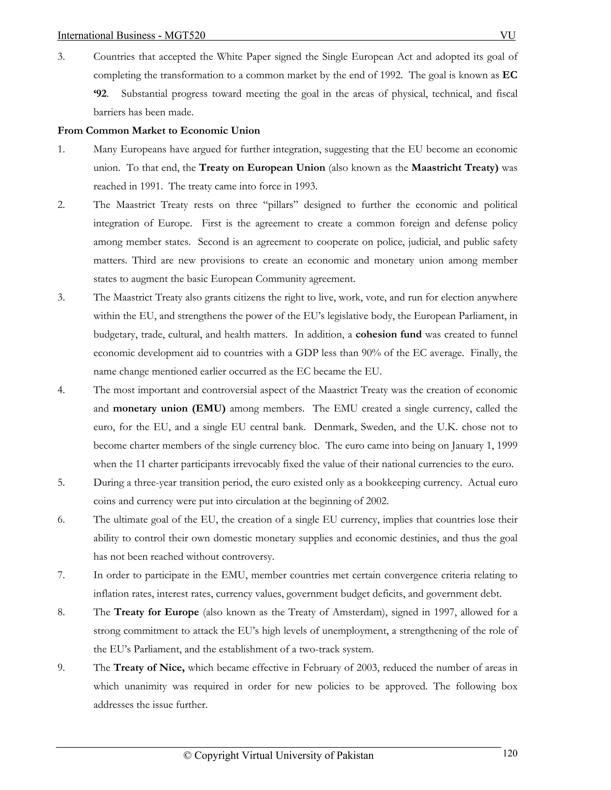International Business - MGT520                                                                          VU
3.     Countries that accepted the White Paper signed the Single European Act and adopted its goal of
       completing the transformation to a common market by the end of 1992. The goal is known as EC
       ‘92.   Substantial progress toward meeting the goal in the areas of physical, technical, and fiscal
       barriers has been made.
From Common Market to Economic Union
1.     Many Europeans have argued for further integration, suggesting that the EU become an economic
       union. To that end, the Treaty on European Union (also known as the Maastricht Treaty) was
       reached in 1991. The treaty came into force in 1993.
2.     The Maastrict Treaty rests on three “pillars” designed to further the economic and political
       integration of Europe. First is the agreement to create a common foreign and defense policy
       among member states. Second is an agreement to cooperate on police, judicial, and public safety
       matters. Third are new provisions to create an economic and monetary union among member
       states to augment the basic European Community agreement.
3.     The Maastrict Treaty also grants citizens the right to live, work, vote, and run for election anywhere
       within the EU, and strengthens the power of the EU’s legislative body, the European Parliament, in
       budgetary, trade, cultural, and health matters. In addition, a cohesion fund was created to funnel
       economic development aid to countries with a GDP less than 90% of the EC average. Finally, the
       name change mentioned earlier occurred as the EC became the EU.
4.     The most important and controversial aspect of the Maastrict Treaty was the creation of economic
       and monetary union (EMU) among members. The EMU created a single currency, called the
       euro, for the EU, and a single EU central bank. Denmark, Sweden, and the U.K. chose not to
       become charter members of the single currency bloc. The euro came into being on January 1, 1999
       when the 11 charter participants irrevocably fixed the value of their national currencies to the euro.
5.     During a three-year transition period, the euro existed only as a bookkeeping currency. Actual euro
       coins and currency were put into circulation at the beginning of 2002.
6.     The ultimate goal of the EU, the creation of a single EU currency, implies that countries lose their
       ability to control their own domestic monetary supplies and economic destinies, and thus the goal
       has not been reached without controversy.
7.     In order to participate in the EMU, member countries met certain convergence criteria relating to
       inflation rates, interest rates, currency values, government budget deficits, and government debt.
8.     The Treaty for Europe (also known as the Treaty of Amsterdam), signed in 1997, allowed for a
       strong commitment to attack the EU’s high levels of unemployment, a strengthening of the role of
       the EU’s Parliament, and the establishment of a two-track system.
9.     The Treaty of Nice, which became effective in February of 2003, reduced the number of areas in
       which unanimity was required in order for new policies to be approved. The following box
       addresses the issue further.



                             © Copyright Virtual University of Pakistan                                     120
 