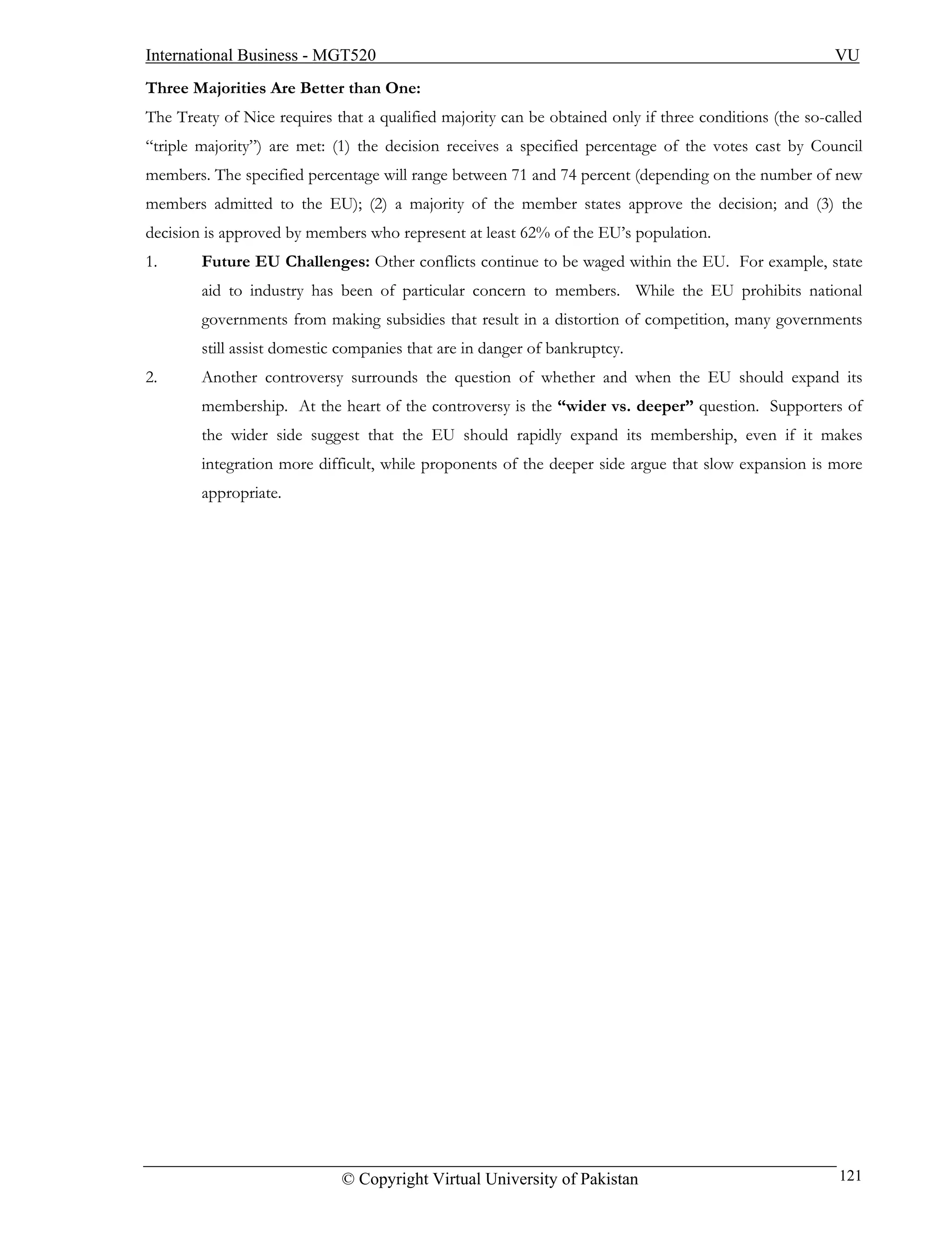 International Business - MGT520                                                                         VU
Three Majorities Are Better than One:
The Treaty of Nice requires that a qualified majority can be obtained only if three conditions (the so-called
“triple majority”) are met: (1) the decision receives a specified percentage of the votes cast by Council
members. The specified percentage will range between 71 and 74 percent (depending on the number of new
members admitted to the EU); (2) a majority of the member states approve the decision; and (3) the
decision is approved by members who represent at least 62% of the EU’s population.
1.      Future EU Challenges: Other conflicts continue to be waged within the EU. For example, state
        aid to industry has been of particular concern to members. While the EU prohibits national
        governments from making subsidies that result in a distortion of competition, many governments
        still assist domestic companies that are in danger of bankruptcy.
2.      Another controversy surrounds the question of whether and when the EU should expand its
        membership. At the heart of the controversy is the “wider vs. deeper” question. Supporters of
        the wider side suggest that the EU should rapidly expand its membership, even if it makes
        integration more difficult, while proponents of the deeper side argue that slow expansion is more
        appropriate.




                             © Copyright Virtual University of Pakistan                                  121
 