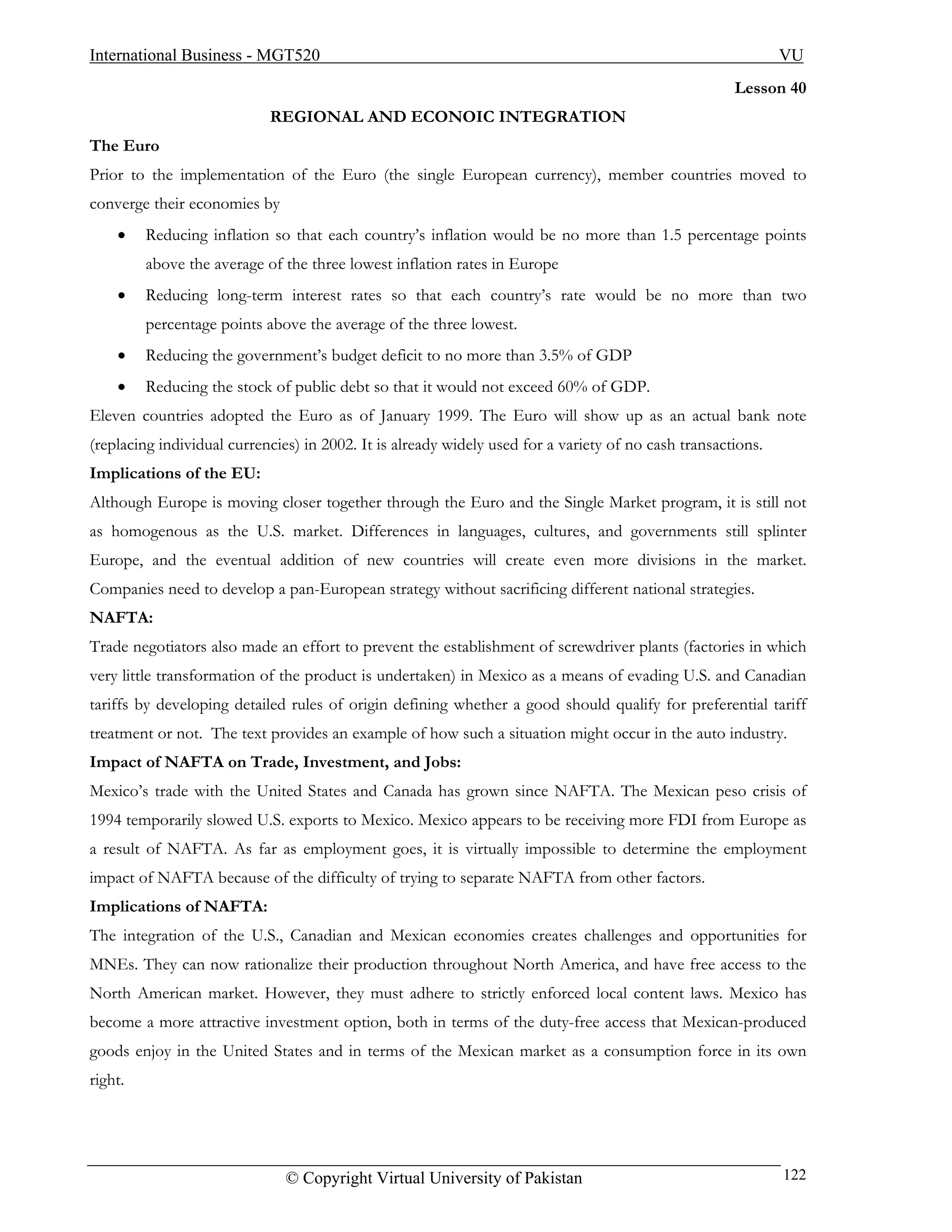 International Business - MGT520                                                                               VU
                                                                                                      Lesson 40
                            REGIONAL AND ECONOIC INTEGRATION
The Euro
Prior to the implementation of the Euro (the single European currency), member countries moved to
converge their economies by
    •    Reducing inflation so that each country’s inflation would be no more than 1.5 percentage points
         above the average of the three lowest inflation rates in Europe
    •    Reducing long-term interest rates so that each country’s rate would be no more than two
         percentage points above the average of the three lowest.
    •    Reducing the government’s budget deficit to no more than 3.5% of GDP
    •    Reducing the stock of public debt so that it would not exceed 60% of GDP.
Eleven countries adopted the Euro as of January 1999. The Euro will show up as an actual bank note
(replacing individual currencies) in 2002. It is already widely used for a variety of no cash transactions.
Implications of the EU:
Although Europe is moving closer together through the Euro and the Single Market program, it is still not
as homogenous as the U.S. market. Differences in languages, cultures, and governments still splinter
Europe, and the eventual addition of new countries will create even more divisions in the market.
Companies need to develop a pan-European strategy without sacrificing different national strategies.
NAFTA:
Trade negotiators also made an effort to prevent the establishment of screwdriver plants (factories in which
very little transformation of the product is undertaken) in Mexico as a means of evading U.S. and Canadian
tariffs by developing detailed rules of origin defining whether a good should qualify for preferential tariff
treatment or not. The text provides an example of how such a situation might occur in the auto industry.
Impact of NAFTA on Trade, Investment, and Jobs:
Mexico’s trade with the United States and Canada has grown since NAFTA. The Mexican peso crisis of
1994 temporarily slowed U.S. exports to Mexico. Mexico appears to be receiving more FDI from Europe as
a result of NAFTA. As far as employment goes, it is virtually impossible to determine the employment
impact of NAFTA because of the difficulty of trying to separate NAFTA from other factors.
Implications of NAFTA:
The integration of the U.S., Canadian and Mexican economies creates challenges and opportunities for
MNEs. They can now rationalize their production throughout North America, and have free access to the
North American market. However, they must adhere to strictly enforced local content laws. Mexico has
become a more attractive investment option, both in terms of the duty-free access that Mexican-produced
goods enjoy in the United States and in terms of the Mexican market as a consumption force in its own
right.




                               © Copyright Virtual University of Pakistan                                     122
 