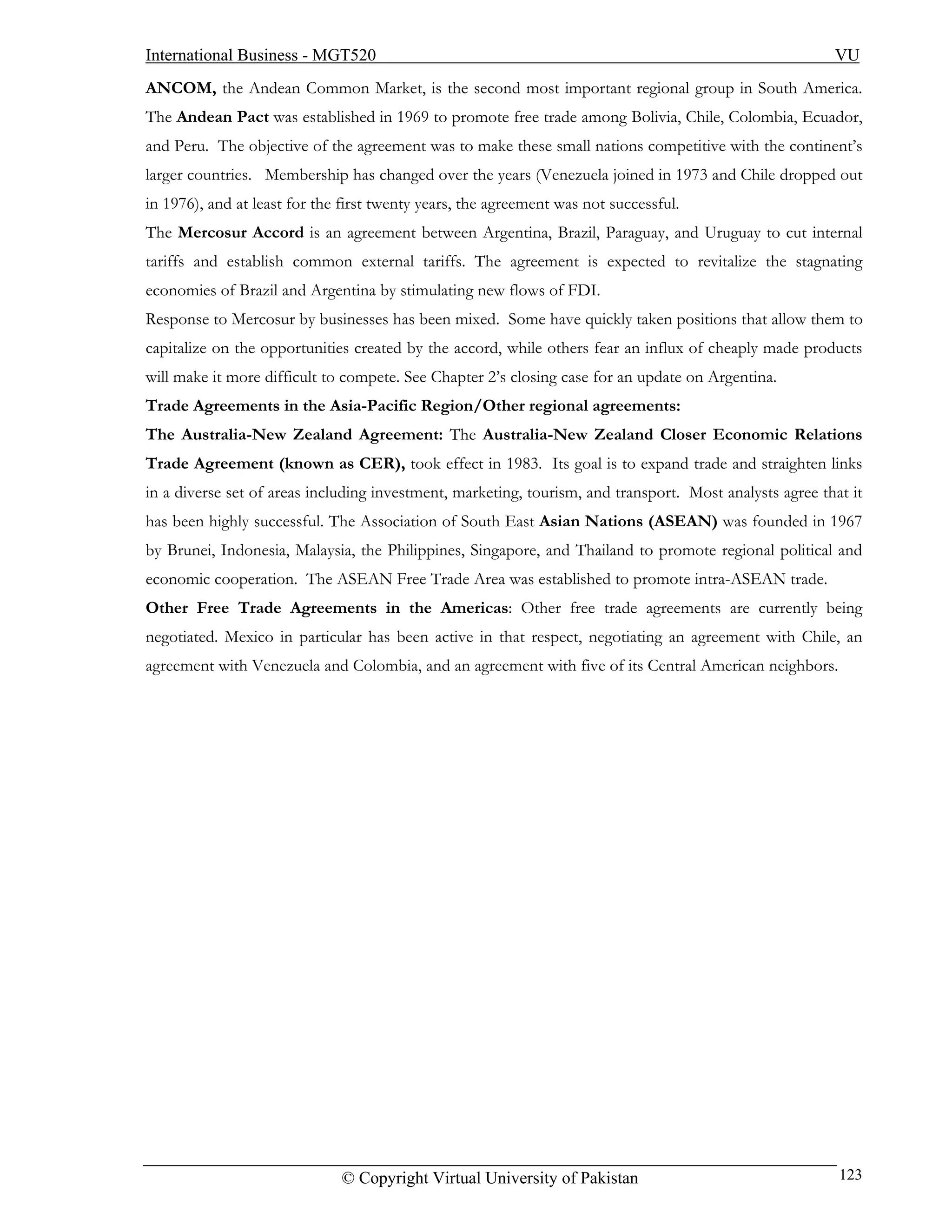 International Business - MGT520                                                                          VU
ANCOM, the Andean Common Market, is the second most important regional group in South America.
The Andean Pact was established in 1969 to promote free trade among Bolivia, Chile, Colombia, Ecuador,
and Peru. The objective of the agreement was to make these small nations competitive with the continent’s
larger countries. Membership has changed over the years (Venezuela joined in 1973 and Chile dropped out
in 1976), and at least for the first twenty years, the agreement was not successful.
The Mercosur Accord is an agreement between Argentina, Brazil, Paraguay, and Uruguay to cut internal
tariffs and establish common external tariffs. The agreement is expected to revitalize the stagnating
economies of Brazil and Argentina by stimulating new flows of FDI.
Response to Mercosur by businesses has been mixed. Some have quickly taken positions that allow them to
capitalize on the opportunities created by the accord, while others fear an influx of cheaply made products
will make it more difficult to compete. See Chapter 2’s closing case for an update on Argentina.
Trade Agreements in the Asia-Pacific Region/Other regional agreements:
The Australia-New Zealand Agreement: The Australia-New Zealand Closer Economic Relations
Trade Agreement (known as CER), took effect in 1983. Its goal is to expand trade and straighten links
in a diverse set of areas including investment, marketing, tourism, and transport. Most analysts agree that it
has been highly successful. The Association of South East Asian Nations (ASEAN) was founded in 1967
by Brunei, Indonesia, Malaysia, the Philippines, Singapore, and Thailand to promote regional political and
economic cooperation. The ASEAN Free Trade Area was established to promote intra-ASEAN trade.
Other Free Trade Agreements in the Americas: Other free trade agreements are currently being
negotiated. Mexico in particular has been active in that respect, negotiating an agreement with Chile, an
agreement with Venezuela and Colombia, and an agreement with five of its Central American neighbors.




                              © Copyright Virtual University of Pakistan                                  123
 