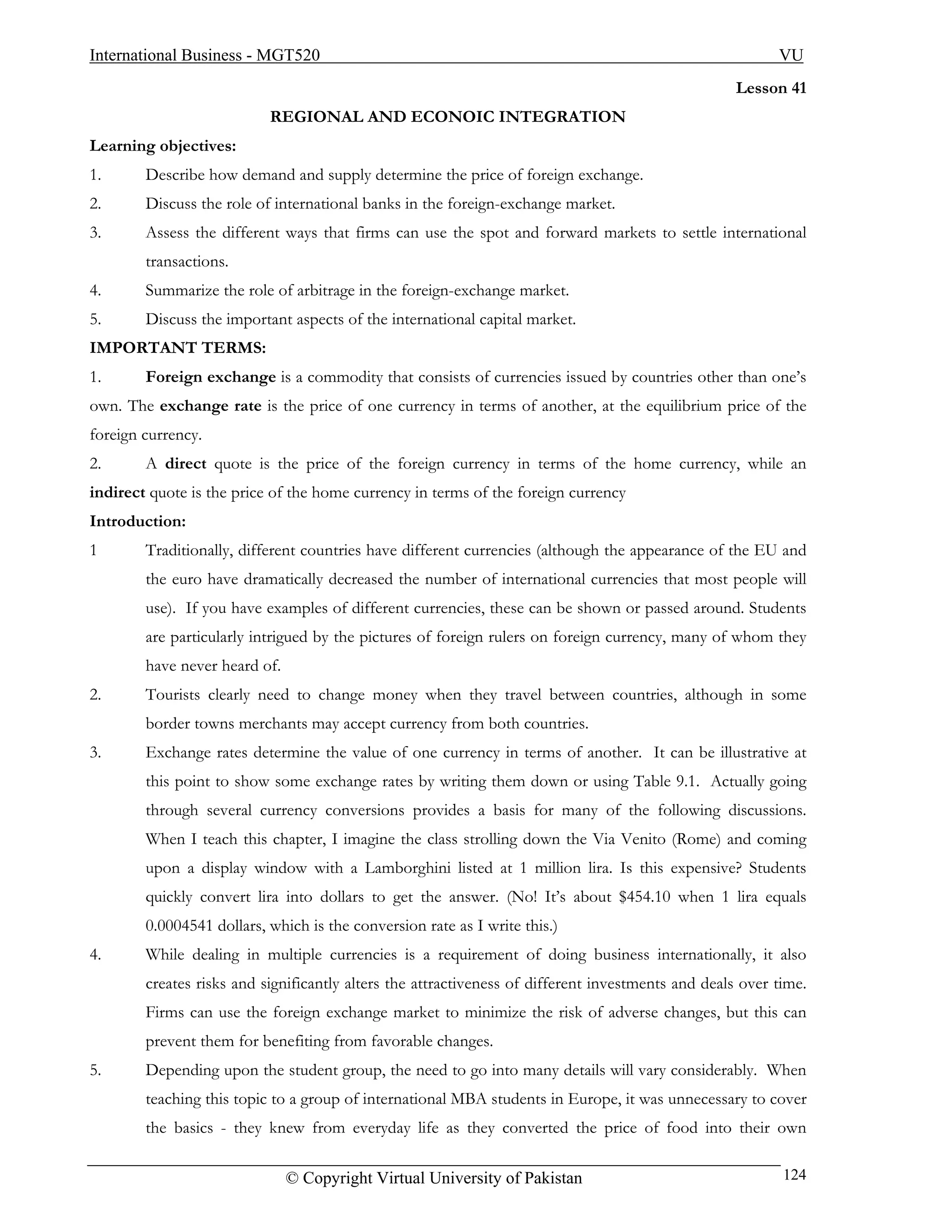 International Business - MGT520                                                                           VU
                                                                                                   Lesson 41
                           REGIONAL AND ECONOIC INTEGRATION
Learning objectives:
1.      Describe how demand and supply determine the price of foreign exchange.
2.      Discuss the role of international banks in the foreign-exchange market.
3.      Assess the different ways that firms can use the spot and forward markets to settle international
        transactions.
4.      Summarize the role of arbitrage in the foreign-exchange market.
5.      Discuss the important aspects of the international capital market.
IMPORTANT TERMS:
1.      Foreign exchange is a commodity that consists of currencies issued by countries other than one’s
own. The exchange rate is the price of one currency in terms of another, at the equilibrium price of the
foreign currency.
2.      A direct quote is the price of the foreign currency in terms of the home currency, while an
indirect quote is the price of the home currency in terms of the foreign currency
Introduction:
1       Traditionally, different countries have different currencies (although the appearance of the EU and
        the euro have dramatically decreased the number of international currencies that most people will
        use). If you have examples of different currencies, these can be shown or passed around. Students
        are particularly intrigued by the pictures of foreign rulers on foreign currency, many of whom they
        have never heard of.
2.      Tourists clearly need to change money when they travel between countries, although in some
        border towns merchants may accept currency from both countries.
3.      Exchange rates determine the value of one currency in terms of another. It can be illustrative at
        this point to show some exchange rates by writing them down or using Table 9.1. Actually going
        through several currency conversions provides a basis for many of the following discussions.
        When I teach this chapter, I imagine the class strolling down the Via Venito (Rome) and coming
        upon a display window with a Lamborghini listed at 1 million lira. Is this expensive? Students
        quickly convert lira into dollars to get the answer. (No! It’s about $454.10 when 1 lira equals
        0.0004541 dollars, which is the conversion rate as I write this.)
4.      While dealing in multiple currencies is a requirement of doing business internationally, it also
        creates risks and significantly alters the attractiveness of different investments and deals over time.
        Firms can use the foreign exchange market to minimize the risk of adverse changes, but this can
        prevent them for benefiting from favorable changes.
5.      Depending upon the student group, the need to go into many details will vary considerably. When
        teaching this topic to a group of international MBA students in Europe, it was unnecessary to cover
        the basics - they knew from everyday life as they converted the price of food into their own

                               © Copyright Virtual University of Pakistan                                  124
 