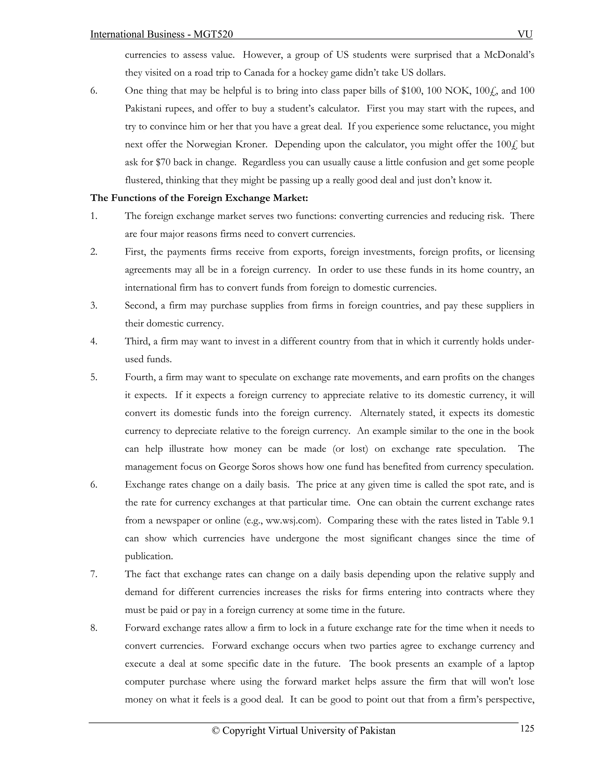 International Business - MGT520                                                                        VU
       currencies to assess value. However, a group of US students were surprised that a McDonald’s
       they visited on a road trip to Canada for a hockey game didn’t take US dollars.
6.     One thing that may be helpful is to bring into class paper bills of $100, 100 NOK, 100£, and 100
       Pakistani rupees, and offer to buy a student’s calculator. First you may start with the rupees, and
       try to convince him or her that you have a great deal. If you experience some reluctance, you might
       next offer the Norwegian Kroner. Depending upon the calculator, you might offer the 100£ but
       ask for $70 back in change. Regardless you can usually cause a little confusion and get some people
       flustered, thinking that they might be passing up a really good deal and just don’t know it.
The Functions of the Foreign Exchange Market:
1.     The foreign exchange market serves two functions: converting currencies and reducing risk. There
       are four major reasons firms need to convert currencies.
2.     First, the payments firms receive from exports, foreign investments, foreign profits, or licensing
       agreements may all be in a foreign currency. In order to use these funds in its home country, an
       international firm has to convert funds from foreign to domestic currencies.
3.     Second, a firm may purchase supplies from firms in foreign countries, and pay these suppliers in
       their domestic currency.
4.     Third, a firm may want to invest in a different country from that in which it currently holds under-
       used funds.
5.     Fourth, a firm may want to speculate on exchange rate movements, and earn profits on the changes
       it expects. If it expects a foreign currency to appreciate relative to its domestic currency, it will
       convert its domestic funds into the foreign currency. Alternately stated, it expects its domestic
       currency to depreciate relative to the foreign currency. An example similar to the one in the book
       can help illustrate how money can be made (or lost) on exchange rate speculation.               The
       management focus on George Soros shows how one fund has benefited from currency speculation.
6.     Exchange rates change on a daily basis. The price at any given time is called the spot rate, and is
       the rate for currency exchanges at that particular time. One can obtain the current exchange rates
       from a newspaper or online (e.g., ww.wsj.com). Comparing these with the rates listed in Table 9.1
       can show which currencies have undergone the most significant changes since the time of
       publication.
7.     The fact that exchange rates can change on a daily basis depending upon the relative supply and
       demand for different currencies increases the risks for firms entering into contracts where they
       must be paid or pay in a foreign currency at some time in the future.
8.     Forward exchange rates allow a firm to lock in a future exchange rate for the time when it needs to
       convert currencies. Forward exchange occurs when two parties agree to exchange currency and
       execute a deal at some specific date in the future. The book presents an example of a laptop
       computer purchase where using the forward market helps assure the firm that will won't lose
       money on what it feels is a good deal. It can be good to point out that from a firm’s perspective,

                            © Copyright Virtual University of Pakistan                                  125
 