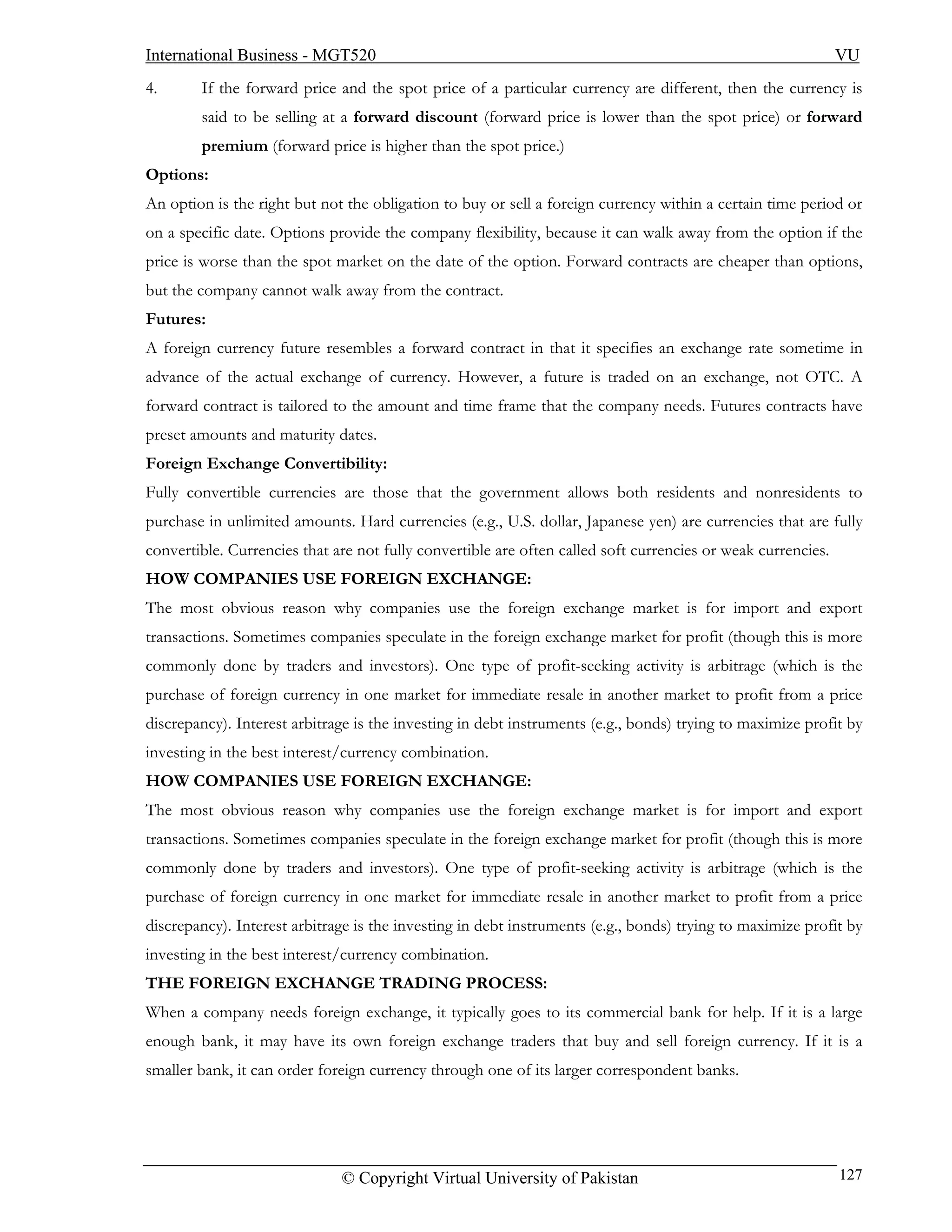 International Business - MGT520                                                                               VU
4.      If the forward price and the spot price of a particular currency are different, then the currency is
        said to be selling at a forward discount (forward price is lower than the spot price) or forward
        premium (forward price is higher than the spot price.)
Options:
An option is the right but not the obligation to buy or sell a foreign currency within a certain time period or
on a specific date. Options provide the company flexibility, because it can walk away from the option if the
price is worse than the spot market on the date of the option. Forward contracts are cheaper than options,
but the company cannot walk away from the contract.
Futures:
A foreign currency future resembles a forward contract in that it specifies an exchange rate sometime in
advance of the actual exchange of currency. However, a future is traded on an exchange, not OTC. A
forward contract is tailored to the amount and time frame that the company needs. Futures contracts have
preset amounts and maturity dates.
Foreign Exchange Convertibility:
Fully convertible currencies are those that the government allows both residents and nonresidents to
purchase in unlimited amounts. Hard currencies (e.g., U.S. dollar, Japanese yen) are currencies that are fully
convertible. Currencies that are not fully convertible are often called soft currencies or weak currencies.
HOW COMPANIES USE FOREIGN EXCHANGE:
The most obvious reason why companies use the foreign exchange market is for import and export
transactions. Sometimes companies speculate in the foreign exchange market for profit (though this is more
commonly done by traders and investors). One type of profit-seeking activity is arbitrage (which is the
purchase of foreign currency in one market for immediate resale in another market to profit from a price
discrepancy). Interest arbitrage is the investing in debt instruments (e.g., bonds) trying to maximize profit by
investing in the best interest/currency combination.
HOW COMPANIES USE FOREIGN EXCHANGE:
The most obvious reason why companies use the foreign exchange market is for import and export
transactions. Sometimes companies speculate in the foreign exchange market for profit (though this is more
commonly done by traders and investors). One type of profit-seeking activity is arbitrage (which is the
purchase of foreign currency in one market for immediate resale in another market to profit from a price
discrepancy). Interest arbitrage is the investing in debt instruments (e.g., bonds) trying to maximize profit by
investing in the best interest/currency combination.
THE FOREIGN EXCHANGE TRADING PROCESS:
When a company needs foreign exchange, it typically goes to its commercial bank for help. If it is a large
enough bank, it may have its own foreign exchange traders that buy and sell foreign currency. If it is a
smaller bank, it can order foreign currency through one of its larger correspondent banks.




                              © Copyright Virtual University of Pakistan                                      127
 