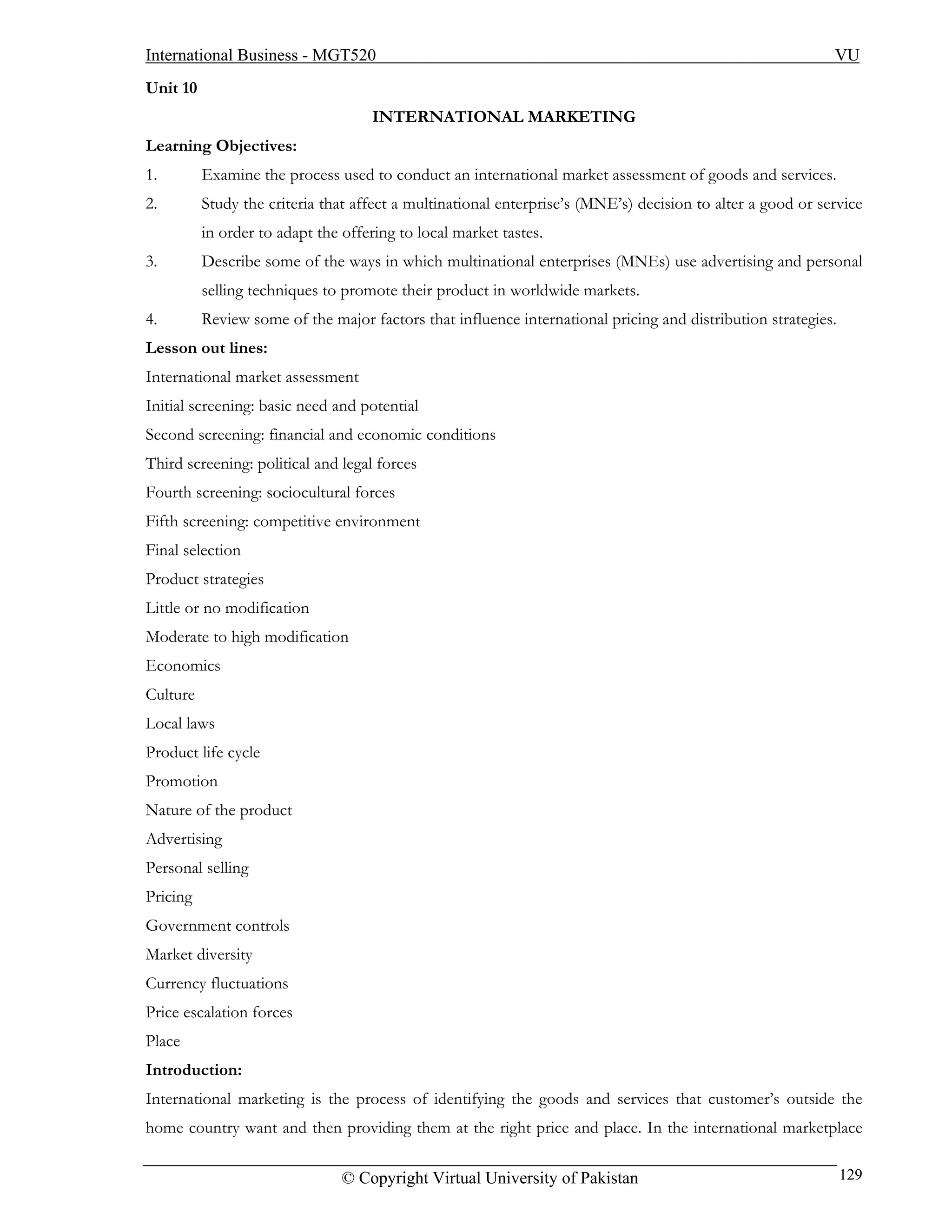 International Business - MGT520                                                                             VU
Unit 10
                                    INTERNATIONAL MARKETING
Learning Objectives:
1.        Examine the process used to conduct an international market assessment of goods and services.
2.        Study the criteria that affect a multinational enterprise’s (MNE’s) decision to alter a good or service
          in order to adapt the offering to local market tastes.
3.        Describe some of the ways in which multinational enterprises (MNEs) use advertising and personal
          selling techniques to promote their product in worldwide markets.
4.        Review some of the major factors that influence international pricing and distribution strategies.
Lesson out lines:
International market assessment
Initial screening: basic need and potential
Second screening: financial and economic conditions
Third screening: political and legal forces
Fourth screening: sociocultural forces
Fifth screening: competitive environment
Final selection
Product strategies
Little or no modification
Moderate to high modification
Economics
Culture
Local laws
Product life cycle
Promotion
Nature of the product
Advertising
Personal selling
Pricing
Government controls
Market diversity
Currency fluctuations
Price escalation forces
Place
Introduction:
International marketing is the process of identifying the goods and services that customer’s outside the
home country want and then providing them at the right price and place. In the international marketplace

                                © Copyright Virtual University of Pakistan                                     129
 