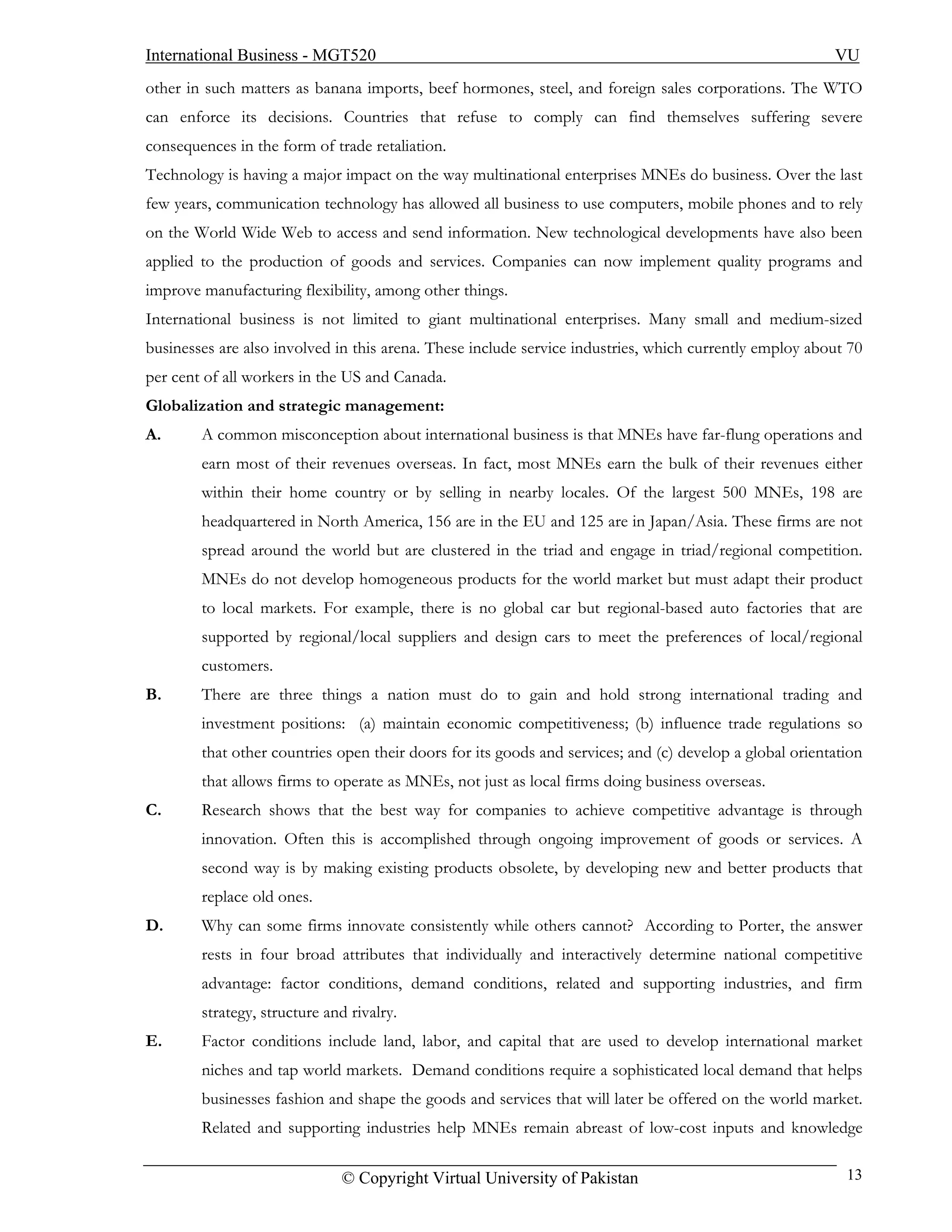 International Business - MGT520                                                                          VU
other in such matters as banana imports, beef hormones, steel, and foreign sales corporations. The WTO
can enforce its decisions. Countries that refuse to comply can find themselves suffering severe
consequences in the form of trade retaliation.
Technology is having a major impact on the way multinational enterprises MNEs do business. Over the last
few years, communication technology has allowed all business to use computers, mobile phones and to rely
on the World Wide Web to access and send information. New technological developments have also been
applied to the production of goods and services. Companies can now implement quality programs and
improve manufacturing flexibility, among other things.
International business is not limited to giant multinational enterprises. Many small and medium-sized
businesses are also involved in this arena. These include service industries, which currently employ about 70
per cent of all workers in the US and Canada.
Globalization and strategic management:
A.      A common misconception about international business is that MNEs have far-flung operations and
        earn most of their revenues overseas. In fact, most MNEs earn the bulk of their revenues either
        within their home country or by selling in nearby locales. Of the largest 500 MNEs, 198 are
        headquartered in North America, 156 are in the EU and 125 are in Japan/Asia. These firms are not
        spread around the world but are clustered in the triad and engage in triad/regional competition.
        MNEs do not develop homogeneous products for the world market but must adapt their product
        to local markets. For example, there is no global car but regional-based auto factories that are
        supported by regional/local suppliers and design cars to meet the preferences of local/regional
        customers.
B.      There are three things a nation must do to gain and hold strong international trading and
        investment positions: (a) maintain economic competitiveness; (b) influence trade regulations so
        that other countries open their doors for its goods and services; and (c) develop a global orientation
        that allows firms to operate as MNEs, not just as local firms doing business overseas.
C.      Research shows that the best way for companies to achieve competitive advantage is through
        innovation. Often this is accomplished through ongoing improvement of goods or services. A
        second way is by making existing products obsolete, by developing new and better products that
        replace old ones.
D.      Why can some firms innovate consistently while others cannot? According to Porter, the answer
        rests in four broad attributes that individually and interactively determine national competitive
        advantage: factor conditions, demand conditions, related and supporting industries, and firm
        strategy, structure and rivalry.
E.      Factor conditions include land, labor, and capital that are used to develop international market
        niches and tap world markets. Demand conditions require a sophisticated local demand that helps
        businesses fashion and shape the goods and services that will later be offered on the world market.
        Related and supporting industries help MNEs remain abreast of low-cost inputs and knowledge

                              © Copyright Virtual University of Pakistan                                   13
 
