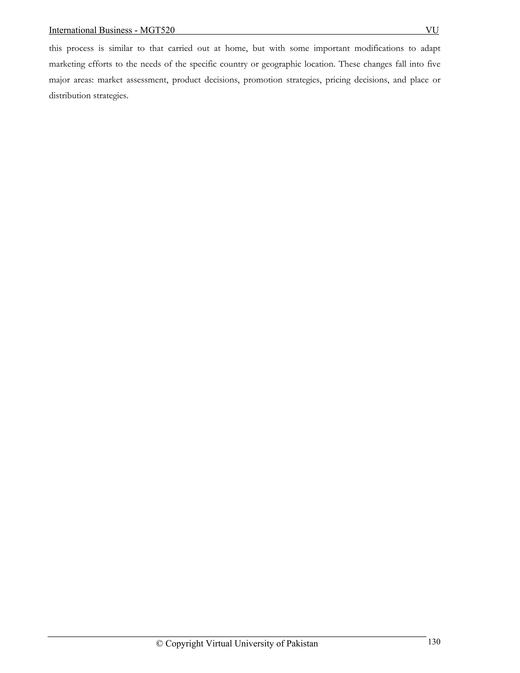International Business - MGT520                                                                       VU
this process is similar to that carried out at home, but with some important modifications to adapt
marketing efforts to the needs of the specific country or geographic location. These changes fall into five
major areas: market assessment, product decisions, promotion strategies, pricing decisions, and place or
distribution strategies.




                             © Copyright Virtual University of Pakistan                                130
 