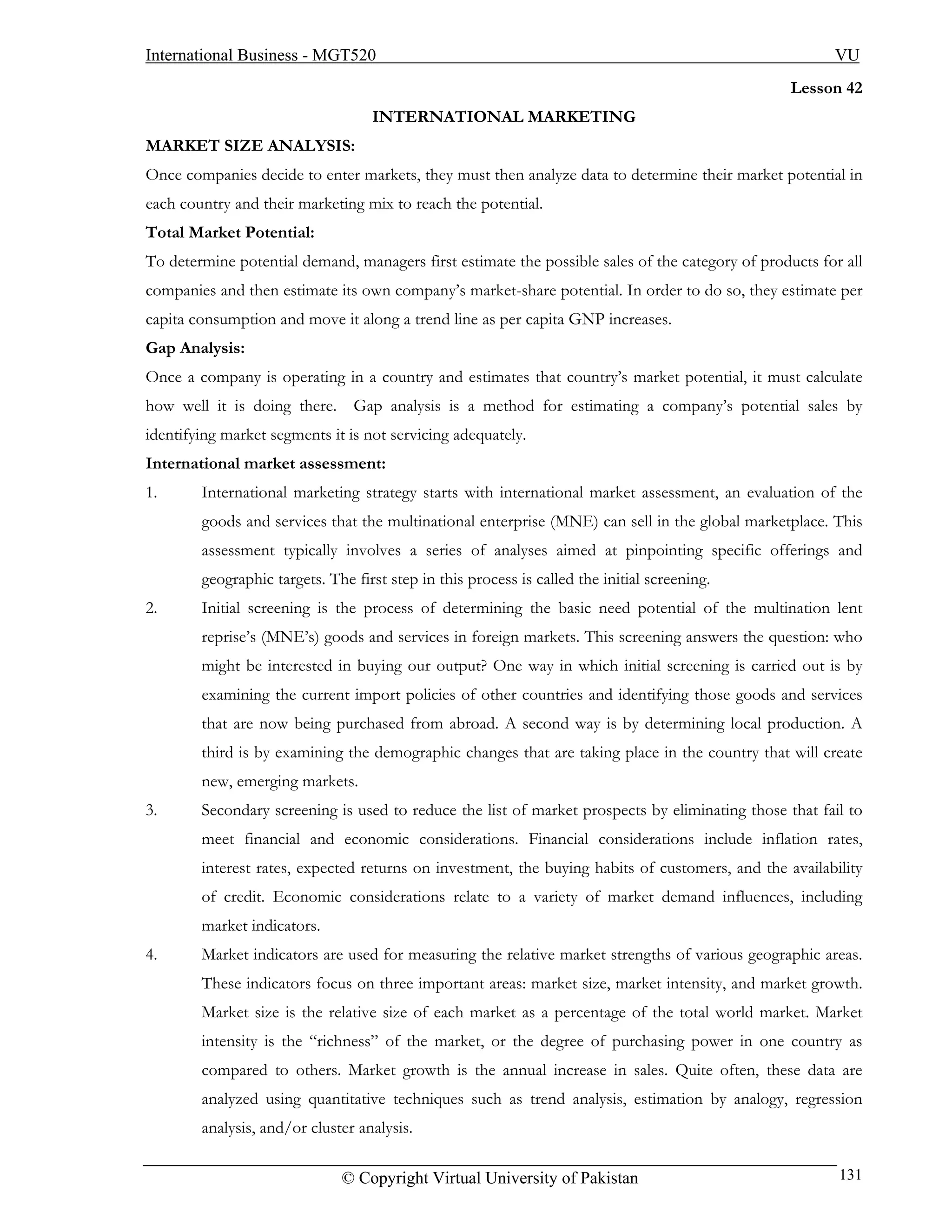 International Business - MGT520                                                                         VU
                                                                                                  Lesson 42
                                   INTERNATIONAL MARKETING
MARKET SIZE ANALYSIS:
Once companies decide to enter markets, they must then analyze data to determine their market potential in
each country and their marketing mix to reach the potential.
Total Market Potential:
To determine potential demand, managers first estimate the possible sales of the category of products for all
companies and then estimate its own company’s market-share potential. In order to do so, they estimate per
capita consumption and move it along a trend line as per capita GNP increases.
Gap Analysis:
Once a company is operating in a country and estimates that country’s market potential, it must calculate
how well it is doing there. Gap analysis is a method for estimating a company’s potential sales by
identifying market segments it is not servicing adequately.
International market assessment:
1.      International marketing strategy starts with international market assessment, an evaluation of the
        goods and services that the multinational enterprise (MNE) can sell in the global marketplace. This
        assessment typically involves a series of analyses aimed at pinpointing specific offerings and
        geographic targets. The first step in this process is called the initial screening.
2.      Initial screening is the process of determining the basic need potential of the multination lent
        reprise’s (MNE’s) goods and services in foreign markets. This screening answers the question: who
        might be interested in buying our output? One way in which initial screening is carried out is by
        examining the current import policies of other countries and identifying those goods and services
        that are now being purchased from abroad. A second way is by determining local production. A
        third is by examining the demographic changes that are taking place in the country that will create
        new, emerging markets.
3.      Secondary screening is used to reduce the list of market prospects by eliminating those that fail to
        meet financial and economic considerations. Financial considerations include inflation rates,
        interest rates, expected returns on investment, the buying habits of customers, and the availability
        of credit. Economic considerations relate to a variety of market demand influences, including
        market indicators.
4.      Market indicators are used for measuring the relative market strengths of various geographic areas.
        These indicators focus on three important areas: market size, market intensity, and market growth.
        Market size is the relative size of each market as a percentage of the total world market. Market
        intensity is the “richness” of the market, or the degree of purchasing power in one country as
        compared to others. Market growth is the annual increase in sales. Quite often, these data are
        analyzed using quantitative techniques such as trend analysis, estimation by analogy, regression
        analysis, and/or cluster analysis.

                              © Copyright Virtual University of Pakistan                                 131
 