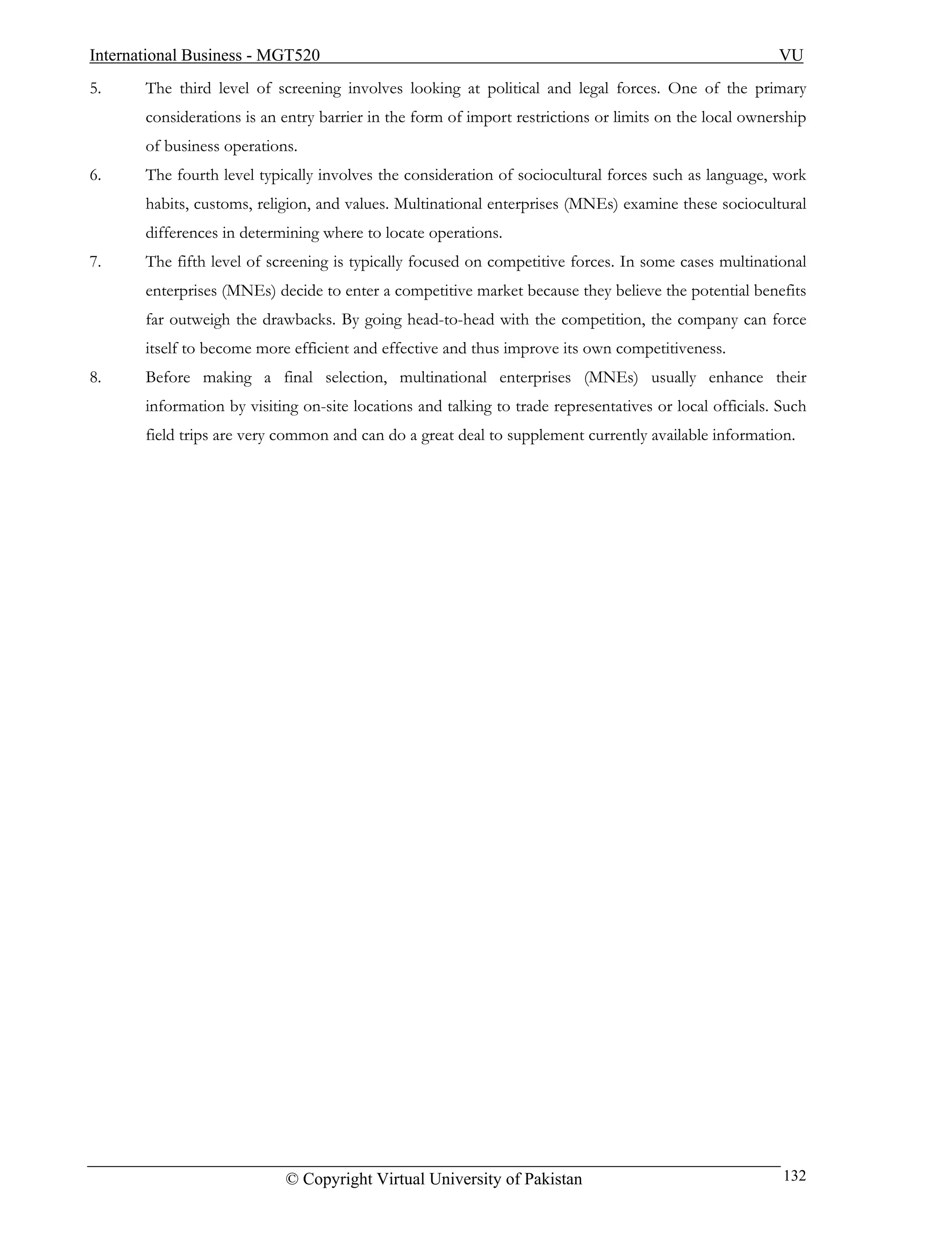 International Business - MGT520                                                                          VU
5.     The third level of screening involves looking at political and legal forces. One of the primary
       considerations is an entry barrier in the form of import restrictions or limits on the local ownership
       of business operations.
6.     The fourth level typically involves the consideration of sociocultural forces such as language, work
       habits, customs, religion, and values. Multinational enterprises (MNEs) examine these sociocultural
       differences in determining where to locate operations.
7.     The fifth level of screening is typically focused on competitive forces. In some cases multinational
       enterprises (MNEs) decide to enter a competitive market because they believe the potential benefits
       far outweigh the drawbacks. By going head-to-head with the competition, the company can force
       itself to become more efficient and effective and thus improve its own competitiveness.
8.     Before making a final selection, multinational enterprises (MNEs) usually enhance their
       information by visiting on-site locations and talking to trade representatives or local officials. Such
       field trips are very common and can do a great deal to supplement currently available information.




                            © Copyright Virtual University of Pakistan                                    132
 