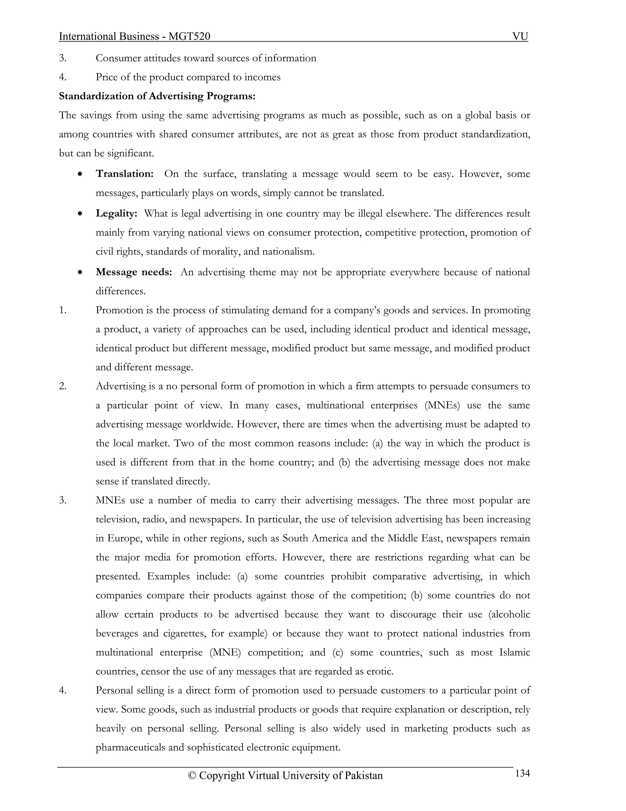 International Business - MGT520                                                                            VU
3.       Consumer attitudes toward sources of information
4.       Price of the product compared to incomes
Standardization of Advertising Programs:
The savings from using the same advertising programs as much as possible, such as on a global basis or
among countries with shared consumer attributes, are not as great as those from product standardization,
but can be significant.
     •   Translation: On the surface, translating a message would seem to be easy. However, some
         messages, particularly plays on words, simply cannot be translated.
     •   Legality: What is legal advertising in one country may be illegal elsewhere. The differences result
         mainly from varying national views on consumer protection, competitive protection, promotion of
         civil rights, standards of morality, and nationalism.
     •   Message needs: An advertising theme may not be appropriate everywhere because of national
         differences.
1.       Promotion is the process of stimulating demand for a company’s goods and services. In promoting
         a product, a variety of approaches can be used, including identical product and identical message,
         identical product but different message, modified product but same message, and modified product
         and different message.
2.       Advertising is a no personal form of promotion in which a firm attempts to persuade consumers to
         a particular point of view. In many cases, multinational enterprises (MNEs) use the same
         advertising message worldwide. However, there are times when the advertising must be adapted to
         the local market. Two of the most common reasons include: (a) the way in which the product is
         used is different from that in the home country; and (b) the advertising message does not make
         sense if translated directly.
3.       MNEs use a number of media to carry their advertising messages. The three most popular are
         television, radio, and newspapers. In particular, the use of television advertising has been increasing
         in Europe, while in other regions, such as South America and the Middle East, newspapers remain
         the major media for promotion efforts. However, there are restrictions regarding what can be
         presented. Examples include: (a) some countries prohibit comparative advertising, in which
         companies compare their products against those of the competition; (b) some countries do not
         allow certain products to be advertised because they want to discourage their use (alcoholic
         beverages and cigarettes, for example) or because they want to protect national industries from
         multinational enterprise (MNE) competition; and (c) some countries, such as most Islamic
         countries, censor the use of any messages that are regarded as erotic.
4.       Personal selling is a direct form of promotion used to persuade customers to a particular point of
         view. Some goods, such as industrial products or goods that require explanation or description, rely
         heavily on personal selling. Personal selling is also widely used in marketing products such as
         pharmaceuticals and sophisticated electronic equipment.

                                © Copyright Virtual University of Pakistan                                  134
 
