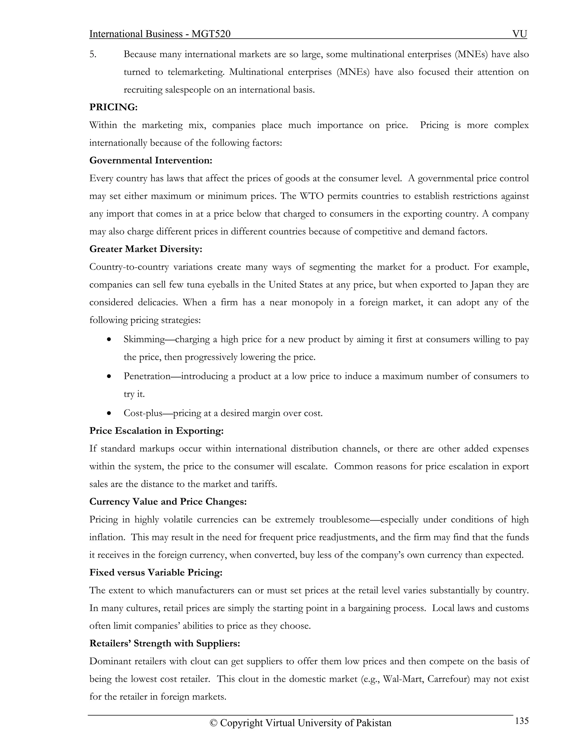 International Business - MGT520                                                                         VU
5.       Because many international markets are so large, some multinational enterprises (MNEs) have also
         turned to telemarketing. Multinational enterprises (MNEs) have also focused their attention on
         recruiting salespeople on an international basis.
PRICING:
Within the marketing mix, companies place much importance on price.              Pricing is more complex
internationally because of the following factors:
Governmental Intervention:
Every country has laws that affect the prices of goods at the consumer level. A governmental price control
may set either maximum or minimum prices. The WTO permits countries to establish restrictions against
any import that comes in at a price below that charged to consumers in the exporting country. A company
may also charge different prices in different countries because of competitive and demand factors.
Greater Market Diversity:
Country-to-country variations create many ways of segmenting the market for a product. For example,
companies can sell few tuna eyeballs in the United States at any price, but when exported to Japan they are
considered delicacies. When a firm has a near monopoly in a foreign market, it can adopt any of the
following pricing strategies:
     •   Skimming—charging a high price for a new product by aiming it first at consumers willing to pay
         the price, then progressively lowering the price.
     •   Penetration—introducing a product at a low price to induce a maximum number of consumers to
         try it.
     •   Cost-plus—pricing at a desired margin over cost.
Price Escalation in Exporting:
If standard markups occur within international distribution channels, or there are other added expenses
within the system, the price to the consumer will escalate. Common reasons for price escalation in export
sales are the distance to the market and tariffs.
Currency Value and Price Changes:
Pricing in highly volatile currencies can be extremely troublesome—especially under conditions of high
inflation. This may result in the need for frequent price readjustments, and the firm may find that the funds
it receives in the foreign currency, when converted, buy less of the company’s own currency than expected.
Fixed versus Variable Pricing:
The extent to which manufacturers can or must set prices at the retail level varies substantially by country.
In many cultures, retail prices are simply the starting point in a bargaining process. Local laws and customs
often limit companies’ abilities to price as they choose.
Retailers’ Strength with Suppliers:
Dominant retailers with clout can get suppliers to offer them low prices and then compete on the basis of
being the lowest cost retailer. This clout in the domestic market (e.g., Wal-Mart, Carrefour) may not exist
for the retailer in foreign markets.

                                © Copyright Virtual University of Pakistan                               135
 
