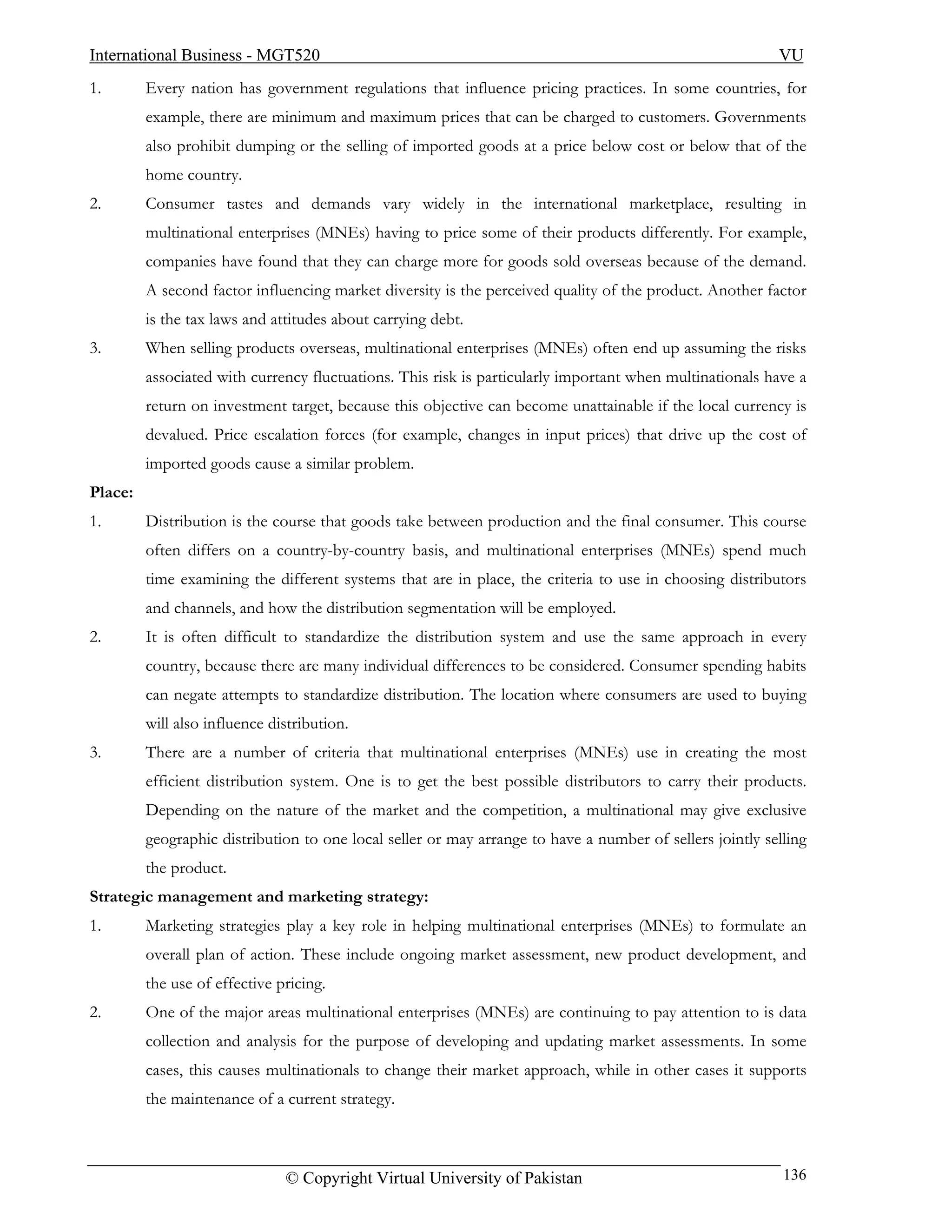 International Business - MGT520                                                                           VU
1.       Every nation has government regulations that influence pricing practices. In some countries, for
         example, there are minimum and maximum prices that can be charged to customers. Governments
         also prohibit dumping or the selling of imported goods at a price below cost or below that of the
         home country.
2.       Consumer tastes and demands vary widely in the international marketplace, resulting in
         multinational enterprises (MNEs) having to price some of their products differently. For example,
         companies have found that they can charge more for goods sold overseas because of the demand.
         A second factor influencing market diversity is the perceived quality of the product. Another factor
         is the tax laws and attitudes about carrying debt.
3.       When selling products overseas, multinational enterprises (MNEs) often end up assuming the risks
         associated with currency fluctuations. This risk is particularly important when multinationals have a
         return on investment target, because this objective can become unattainable if the local currency is
         devalued. Price escalation forces (for example, changes in input prices) that drive up the cost of
         imported goods cause a similar problem.
Place:
1.       Distribution is the course that goods take between production and the final consumer. This course
         often differs on a country-by-country basis, and multinational enterprises (MNEs) spend much
         time examining the different systems that are in place, the criteria to use in choosing distributors
         and channels, and how the distribution segmentation will be employed.
2.       It is often difficult to standardize the distribution system and use the same approach in every
         country, because there are many individual differences to be considered. Consumer spending habits
         can negate attempts to standardize distribution. The location where consumers are used to buying
         will also influence distribution.
3.       There are a number of criteria that multinational enterprises (MNEs) use in creating the most
         efficient distribution system. One is to get the best possible distributors to carry their products.
         Depending on the nature of the market and the competition, a multinational may give exclusive
         geographic distribution to one local seller or may arrange to have a number of sellers jointly selling
         the product.
Strategic management and marketing strategy:
1.       Marketing strategies play a key role in helping multinational enterprises (MNEs) to formulate an
         overall plan of action. These include ongoing market assessment, new product development, and
         the use of effective pricing.
2.       One of the major areas multinational enterprises (MNEs) are continuing to pay attention to is data
         collection and analysis for the purpose of developing and updating market assessments. In some
         cases, this causes multinationals to change their market approach, while in other cases it supports
         the maintenance of a current strategy.



                               © Copyright Virtual University of Pakistan                                  136
 