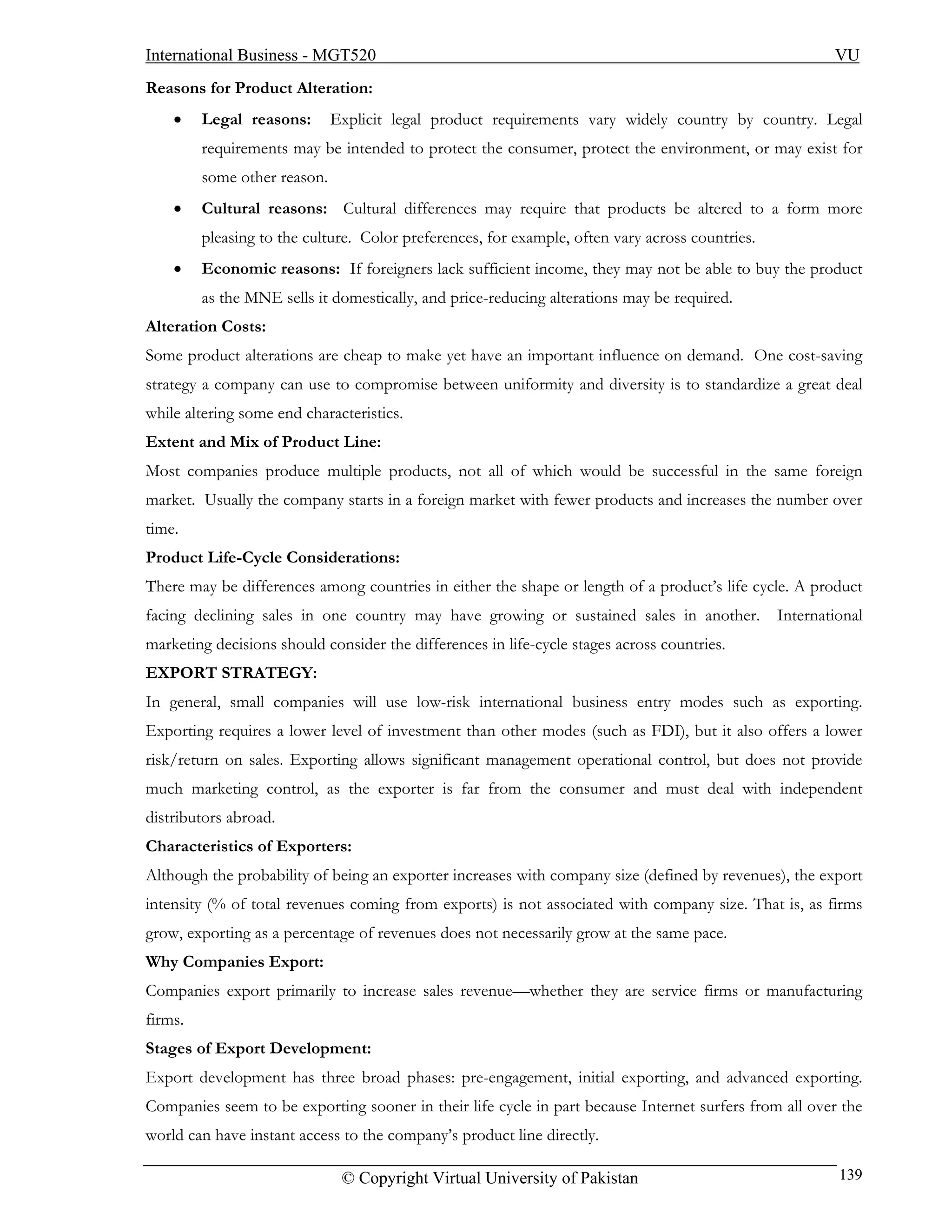 International Business - MGT520                                                                          VU
Reasons for Product Alteration:
    •    Legal reasons:       Explicit legal product requirements vary widely country by country. Legal
         requirements may be intended to protect the consumer, protect the environment, or may exist for
         some other reason.
    •    Cultural reasons: Cultural differences may require that products be altered to a form more
         pleasing to the culture. Color preferences, for example, often vary across countries.
    •    Economic reasons: If foreigners lack sufficient income, they may not be able to buy the product
         as the MNE sells it domestically, and price-reducing alterations may be required.
Alteration Costs:
Some product alterations are cheap to make yet have an important influence on demand. One cost-saving
strategy a company can use to compromise between uniformity and diversity is to standardize a great deal
while altering some end characteristics.
Extent and Mix of Product Line:
Most companies produce multiple products, not all of which would be successful in the same foreign
market. Usually the company starts in a foreign market with fewer products and increases the number over
time.
Product Life-Cycle Considerations:
There may be differences among countries in either the shape or length of a product’s life cycle. A product
facing declining sales in one country may have growing or sustained sales in another.            International
marketing decisions should consider the differences in life-cycle stages across countries.
EXPORT STRATEGY:
In general, small companies will use low-risk international business entry modes such as exporting.
Exporting requires a lower level of investment than other modes (such as FDI), but it also offers a lower
risk/return on sales. Exporting allows significant management operational control, but does not provide
much marketing control, as the exporter is far from the consumer and must deal with independent
distributors abroad.
Characteristics of Exporters:
Although the probability of being an exporter increases with company size (defined by revenues), the export
intensity (% of total revenues coming from exports) is not associated with company size. That is, as firms
grow, exporting as a percentage of revenues does not necessarily grow at the same pace.
Why Companies Export:
Companies export primarily to increase sales revenue—whether they are service firms or manufacturing
firms.
Stages of Export Development:
Export development has three broad phases: pre-engagement, initial exporting, and advanced exporting.
Companies seem to be exporting sooner in their life cycle in part because Internet surfers from all over the
world can have instant access to the company’s product line directly.

                               © Copyright Virtual University of Pakistan                                 139
 