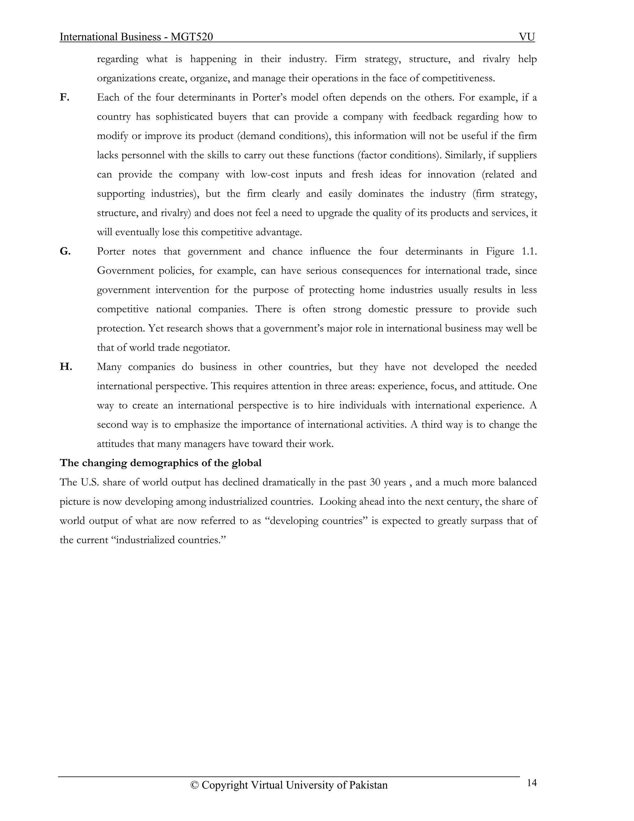 International Business - MGT520                                                                             VU
        regarding what is happening in their industry. Firm strategy, structure, and rivalry help
        organizations create, organize, and manage their operations in the face of competitiveness.
F.      Each of the four determinants in Porter’s model often depends on the others. For example, if a
        country has sophisticated buyers that can provide a company with feedback regarding how to
        modify or improve its product (demand conditions), this information will not be useful if the firm
        lacks personnel with the skills to carry out these functions (factor conditions). Similarly, if suppliers
        can provide the company with low-cost inputs and fresh ideas for innovation (related and
        supporting industries), but the firm clearly and easily dominates the industry (firm strategy,
        structure, and rivalry) and does not feel a need to upgrade the quality of its products and services, it
        will eventually lose this competitive advantage.
G.      Porter notes that government and chance influence the four determinants in Figure 1.1.
        Government policies, for example, can have serious consequences for international trade, since
        government intervention for the purpose of protecting home industries usually results in less
        competitive national companies. There is often strong domestic pressure to provide such
        protection. Yet research shows that a government’s major role in international business may well be
        that of world trade negotiator.
H.      Many companies do business in other countries, but they have not developed the needed
        international perspective. This requires attention in three areas: experience, focus, and attitude. One
        way to create an international perspective is to hire individuals with international experience. A
        second way is to emphasize the importance of international activities. A third way is to change the
        attitudes that many managers have toward their work.
The changing demographics of the global
The U.S. share of world output has declined dramatically in the past 30 years , and a much more balanced
picture is now developing among industrialized countries. Looking ahead into the next century, the share of
world output of what are now referred to as “developing countries” is expected to greatly surpass that of
the current “industrialized countries.”




                              © Copyright Virtual University of Pakistan                                      14
 