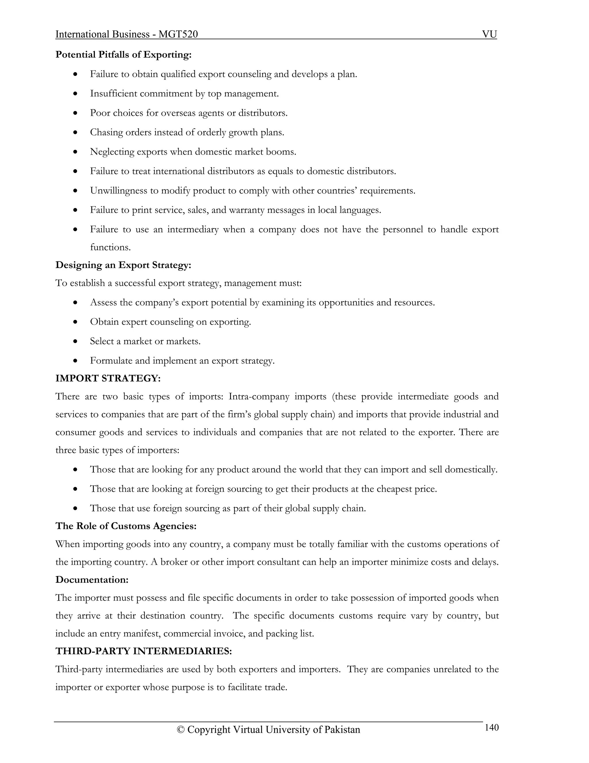 International Business - MGT520                                                                          VU
Potential Pitfalls of Exporting:
    •   Failure to obtain qualified export counseling and develops a plan.
    •   Insufficient commitment by top management.
    •   Poor choices for overseas agents or distributors.
    •   Chasing orders instead of orderly growth plans.
    •   Neglecting exports when domestic market booms.
    •   Failure to treat international distributors as equals to domestic distributors.
    •   Unwillingness to modify product to comply with other countries’ requirements.
    •   Failure to print service, sales, and warranty messages in local languages.
    •   Failure to use an intermediary when a company does not have the personnel to handle export
        functions.
Designing an Export Strategy:
To establish a successful export strategy, management must:
    •   Assess the company’s export potential by examining its opportunities and resources.
    •   Obtain expert counseling on exporting.
    •   Select a market or markets.
    •   Formulate and implement an export strategy.
IMPORT STRATEGY:
There are two basic types of imports: Intra-company imports (these provide intermediate goods and
services to companies that are part of the firm’s global supply chain) and imports that provide industrial and
consumer goods and services to individuals and companies that are not related to the exporter. There are
three basic types of importers:
    •   Those that are looking for any product around the world that they can import and sell domestically.
    •   Those that are looking at foreign sourcing to get their products at the cheapest price.
    •   Those that use foreign sourcing as part of their global supply chain.
The Role of Customs Agencies:
When importing goods into any country, a company must be totally familiar with the customs operations of
the importing country. A broker or other import consultant can help an importer minimize costs and delays.
Documentation:
The importer must possess and file specific documents in order to take possession of imported goods when
they arrive at their destination country. The specific documents customs require vary by country, but
include an entry manifest, commercial invoice, and packing list.
THIRD-PARTY INTERMEDIARIES:
Third-party intermediaries are used by both exporters and importers. They are companies unrelated to the
importer or exporter whose purpose is to facilitate trade.



                              © Copyright Virtual University of Pakistan                                  140
 