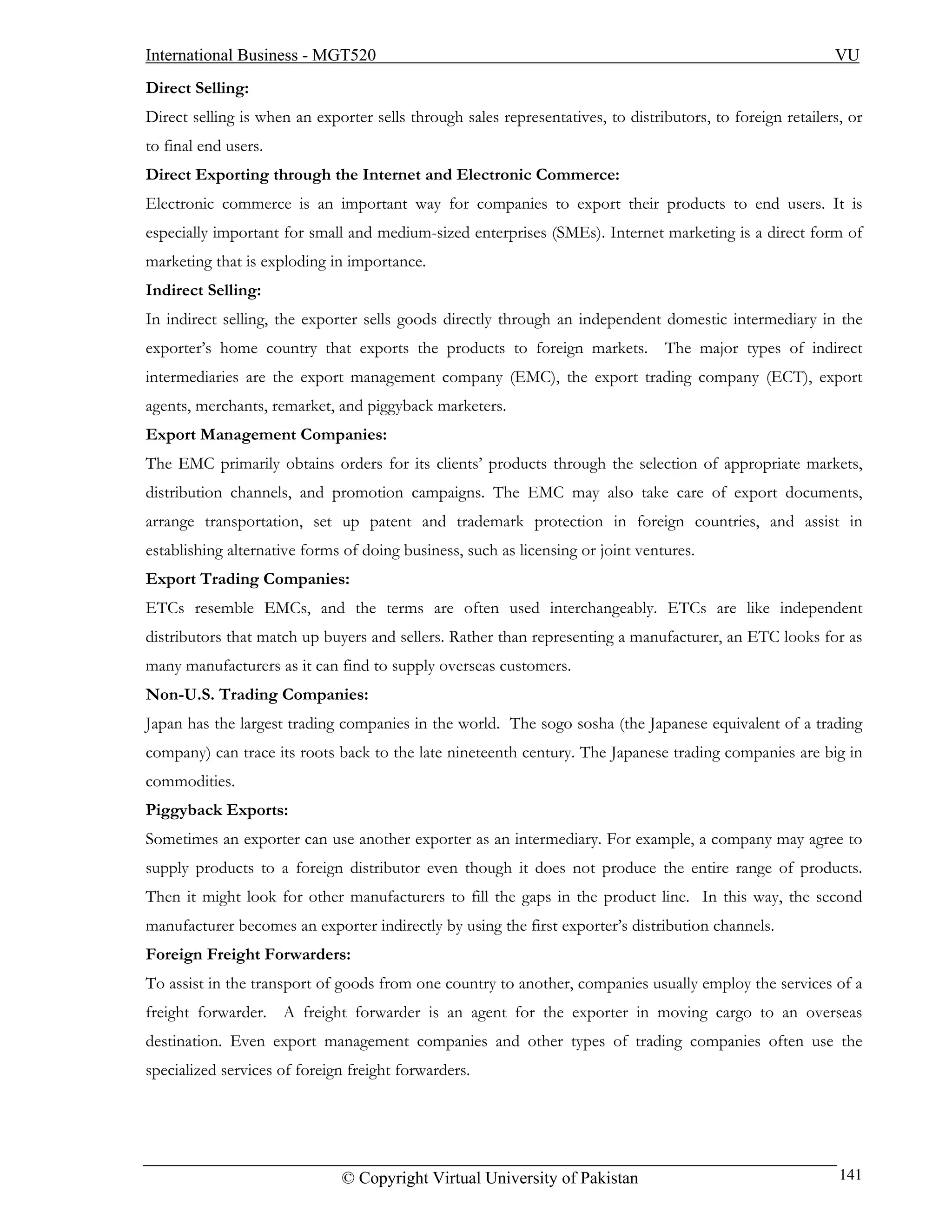 International Business - MGT520                                                                             VU
Direct Selling:
Direct selling is when an exporter sells through sales representatives, to distributors, to foreign retailers, or
to final end users.
Direct Exporting through the Internet and Electronic Commerce:
Electronic commerce is an important way for companies to export their products to end users. It is
especially important for small and medium-sized enterprises (SMEs). Internet marketing is a direct form of
marketing that is exploding in importance.
Indirect Selling:
In indirect selling, the exporter sells goods directly through an independent domestic intermediary in the
exporter’s home country that exports the products to foreign markets. The major types of indirect
intermediaries are the export management company (EMC), the export trading company (ECT), export
agents, merchants, remarket, and piggyback marketers.
Export Management Companies:
The EMC primarily obtains orders for its clients’ products through the selection of appropriate markets,
distribution channels, and promotion campaigns. The EMC may also take care of export documents,
arrange transportation, set up patent and trademark protection in foreign countries, and assist in
establishing alternative forms of doing business, such as licensing or joint ventures.
Export Trading Companies:
ETCs resemble EMCs, and the terms are often used interchangeably. ETCs are like independent
distributors that match up buyers and sellers. Rather than representing a manufacturer, an ETC looks for as
many manufacturers as it can find to supply overseas customers.
Non-U.S. Trading Companies:
Japan has the largest trading companies in the world. The sogo sosha (the Japanese equivalent of a trading
company) can trace its roots back to the late nineteenth century. The Japanese trading companies are big in
commodities.
Piggyback Exports:
Sometimes an exporter can use another exporter as an intermediary. For example, a company may agree to
supply products to a foreign distributor even though it does not produce the entire range of products.
Then it might look for other manufacturers to fill the gaps in the product line. In this way, the second
manufacturer becomes an exporter indirectly by using the first exporter’s distribution channels.
Foreign Freight Forwarders:
To assist in the transport of goods from one country to another, companies usually employ the services of a
freight forwarder. A freight forwarder is an agent for the exporter in moving cargo to an overseas
destination. Even export management companies and other types of trading companies often use the
specialized services of foreign freight forwarders.




                              © Copyright Virtual University of Pakistan                                     141
 