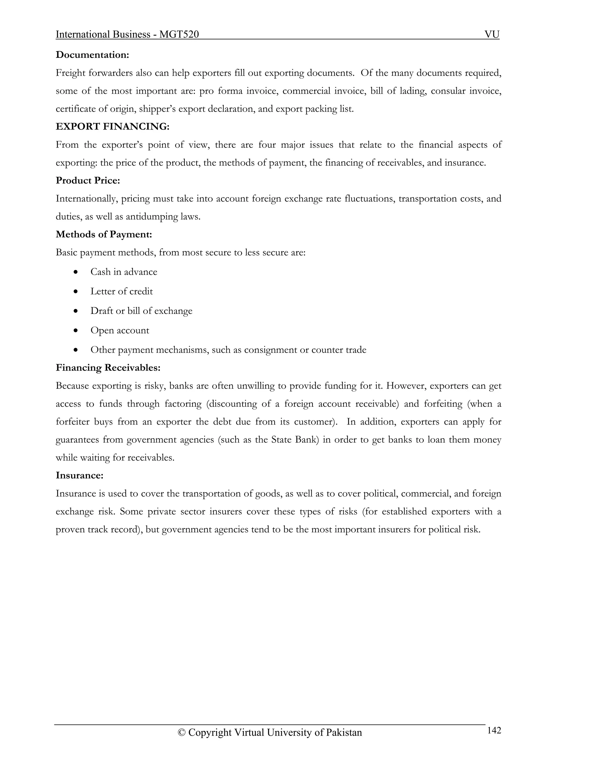 International Business - MGT520                                                                            VU
Documentation:
Freight forwarders also can help exporters fill out exporting documents. Of the many documents required,
some of the most important are: pro forma invoice, commercial invoice, bill of lading, consular invoice,
certificate of origin, shipper’s export declaration, and export packing list.
EXPORT FINANCING:
From the exporter’s point of view, there are four major issues that relate to the financial aspects of
exporting: the price of the product, the methods of payment, the financing of receivables, and insurance.
Product Price:
Internationally, pricing must take into account foreign exchange rate fluctuations, transportation costs, and
duties, as well as antidumping laws.
Methods of Payment:
Basic payment methods, from most secure to less secure are:
    •   Cash in advance
    •   Letter of credit
    •   Draft or bill of exchange
    •   Open account
    •   Other payment mechanisms, such as consignment or counter trade
Financing Receivables:
Because exporting is risky, banks are often unwilling to provide funding for it. However, exporters can get
access to funds through factoring (discounting of a foreign account receivable) and forfeiting (when a
forfeiter buys from an exporter the debt due from its customer). In addition, exporters can apply for
guarantees from government agencies (such as the State Bank) in order to get banks to loan them money
while waiting for receivables.
Insurance:
Insurance is used to cover the transportation of goods, as well as to cover political, commercial, and foreign
exchange risk. Some private sector insurers cover these types of risks (for established exporters with a
proven track record), but government agencies tend to be the most important insurers for political risk.




                                 © Copyright Virtual University of Pakistan                                 142
 