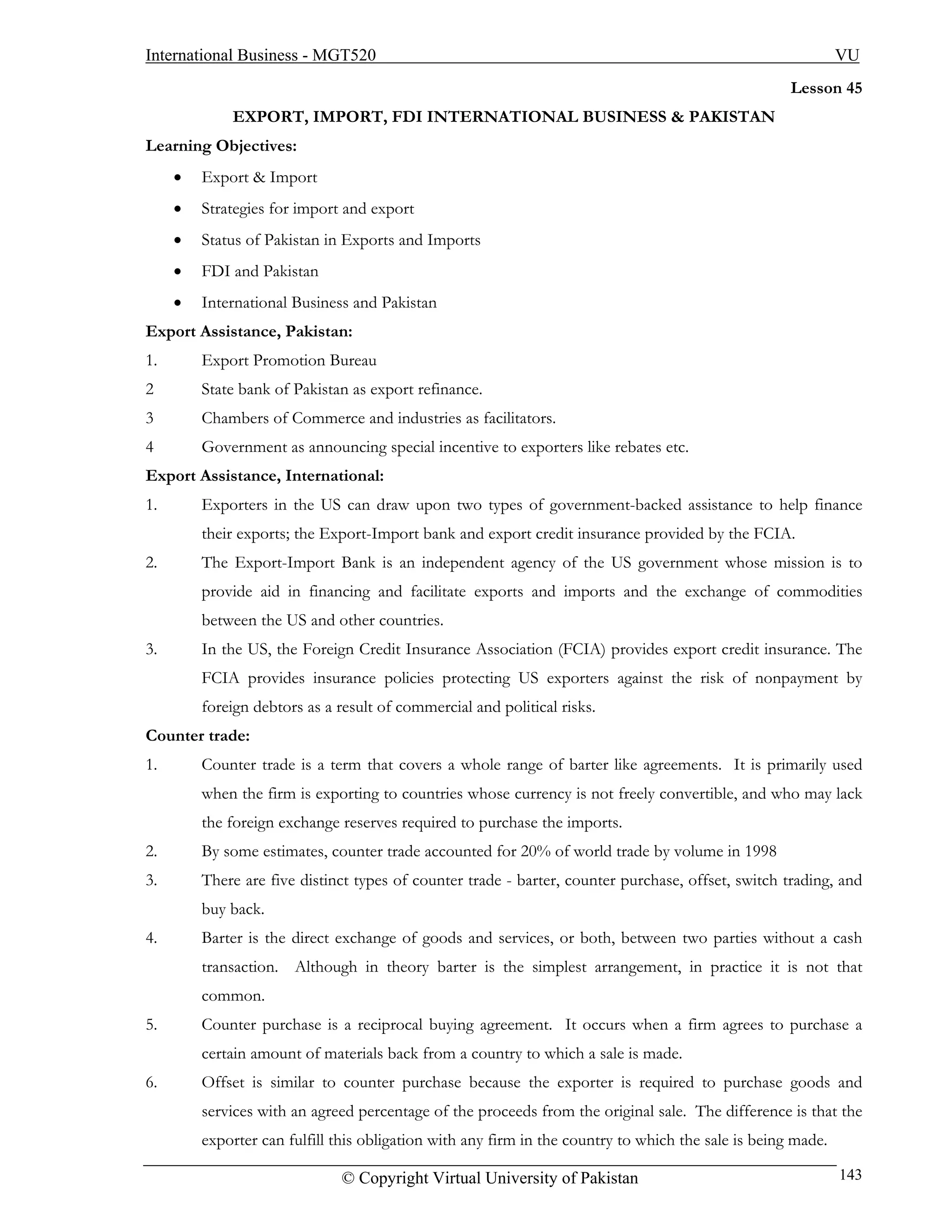 International Business - MGT520                                                                               VU
                                                                                                     Lesson 45
             EXPORT, IMPORT, FDI INTERNATIONAL BUSINESS & PAKISTAN
Learning Objectives:
     •   Export & Import
     •   Strategies for import and export
     •   Status of Pakistan in Exports and Imports
     •   FDI and Pakistan
     •   International Business and Pakistan
Export Assistance, Pakistan:
1.       Export Promotion Bureau
2        State bank of Pakistan as export refinance.
3        Chambers of Commerce and industries as facilitators.
4        Government as announcing special incentive to exporters like rebates etc.
Export Assistance, International:
1.       Exporters in the US can draw upon two types of government-backed assistance to help finance
         their exports; the Export-Import bank and export credit insurance provided by the FCIA.
2.       The Export-Import Bank is an independent agency of the US government whose mission is to
         provide aid in financing and facilitate exports and imports and the exchange of commodities
         between the US and other countries.
3.       In the US, the Foreign Credit Insurance Association (FCIA) provides export credit insurance. The
         FCIA provides insurance policies protecting US exporters against the risk of nonpayment by
         foreign debtors as a result of commercial and political risks.
Counter trade:
1.       Counter trade is a term that covers a whole range of barter like agreements. It is primarily used
         when the firm is exporting to countries whose currency is not freely convertible, and who may lack
         the foreign exchange reserves required to purchase the imports.
2.       By some estimates, counter trade accounted for 20% of world trade by volume in 1998
3.       There are five distinct types of counter trade - barter, counter purchase, offset, switch trading, and
         buy back.
4.       Barter is the direct exchange of goods and services, or both, between two parties without a cash
         transaction. Although in theory barter is the simplest arrangement, in practice it is not that
         common.
5.       Counter purchase is a reciprocal buying agreement. It occurs when a firm agrees to purchase a
         certain amount of materials back from a country to which a sale is made.
6.       Offset is similar to counter purchase because the exporter is required to purchase goods and
         services with an agreed percentage of the proceeds from the original sale. The difference is that the
         exporter can fulfill this obligation with any firm in the country to which the sale is being made.

                               © Copyright Virtual University of Pakistan                                     143
 