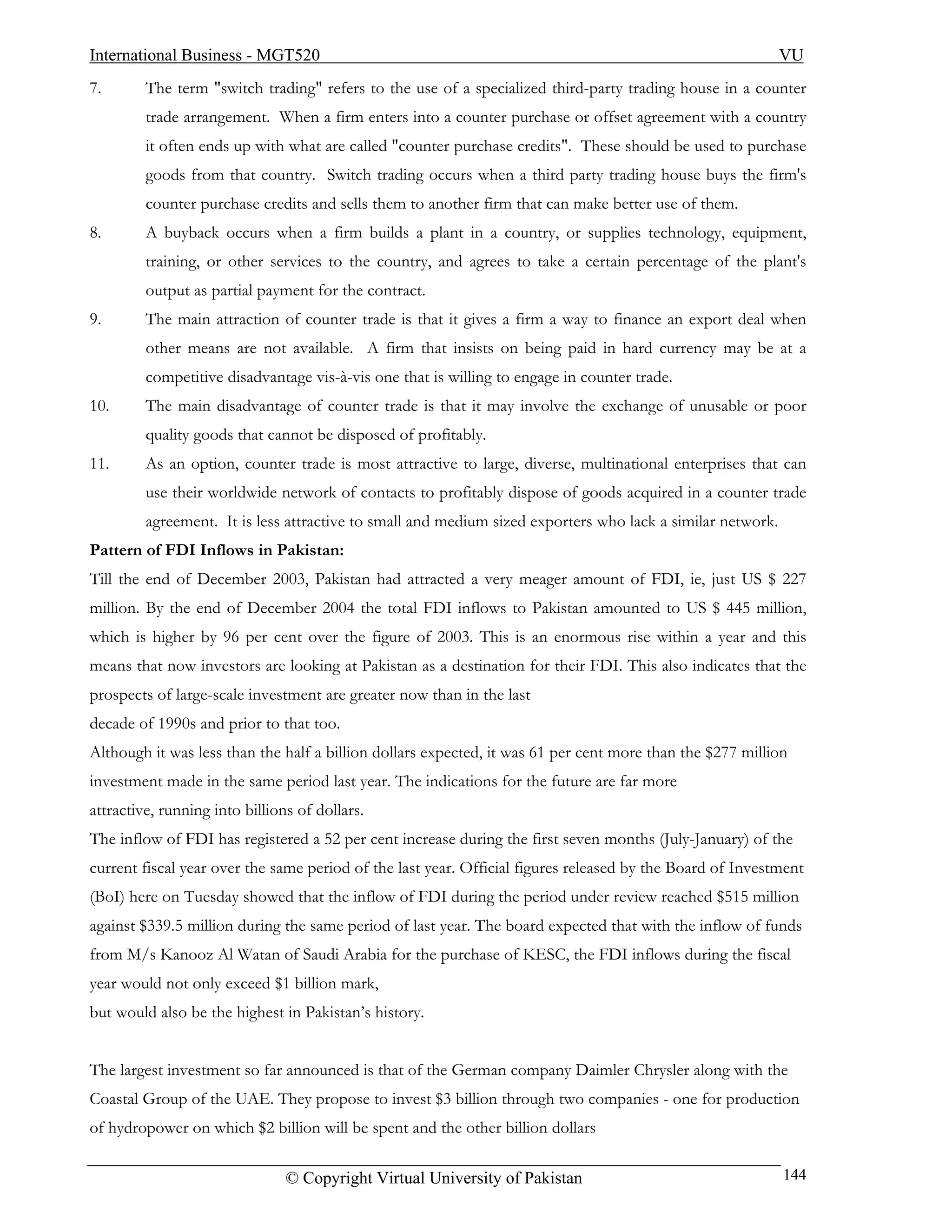 International Business - MGT520                                                                             VU
7.       The term "switch trading" refers to the use of a specialized third-party trading house in a counter
         trade arrangement. When a firm enters into a counter purchase or offset agreement with a country
         it often ends up with what are called "counter purchase credits". These should be used to purchase
         goods from that country. Switch trading occurs when a third party trading house buys the firm's
         counter purchase credits and sells them to another firm that can make better use of them.
8.       A buyback occurs when a firm builds a plant in a country, or supplies technology, equipment,
         training, or other services to the country, and agrees to take a certain percentage of the plant's
         output as partial payment for the contract.
9.       The main attraction of counter trade is that it gives a firm a way to finance an export deal when
         other means are not available. A firm that insists on being paid in hard currency may be at a
         competitive disadvantage vis-à-vis one that is willing to engage in counter trade.
10.      The main disadvantage of counter trade is that it may involve the exchange of unusable or poor
         quality goods that cannot be disposed of profitably.
11.      As an option, counter trade is most attractive to large, diverse, multinational enterprises that can
         use their worldwide network of contacts to profitably dispose of goods acquired in a counter trade
         agreement. It is less attractive to small and medium sized exporters who lack a similar network.
Pattern of FDI Inflows in Pakistan:
Till the end of December 2003, Pakistan had attracted a very meager amount of FDI, ie, just US $ 227
million. By the end of December 2004 the total FDI inflows to Pakistan amounted to US $ 445 million,
which is higher by 96 per cent over the figure of 2003. This is an enormous rise within a year and this
means that now investors are looking at Pakistan as a destination for their FDI. This also indicates that the
prospects of large-scale investment are greater now than in the last
decade of 1990s and prior to that too.
Although it was less than the half a billion dollars expected, it was 61 per cent more than the $277 million
investment made in the same period last year. The indications for the future are far more
attractive, running into billions of dollars.
The inflow of FDI has registered a 52 per cent increase during the first seven months (July-January) of the
current fiscal year over the same period of the last year. Official figures released by the Board of Investment
(BoI) here on Tuesday showed that the inflow of FDI during the period under review reached $515 million
against $339.5 million during the same period of last year. The board expected that with the inflow of funds
from M/s Kanooz Al Watan of Saudi Arabia for the purchase of KESC, the FDI inflows during the fiscal
year would not only exceed $1 billion mark,
but would also be the highest in Pakistan’s history.


The largest investment so far announced is that of the German company Daimler Chrysler along with the
Coastal Group of the UAE. They propose to invest $3 billion through two companies - one for production
of hydropower on which $2 billion will be spent and the other billion dollars

                                © Copyright Virtual University of Pakistan                                  144
 