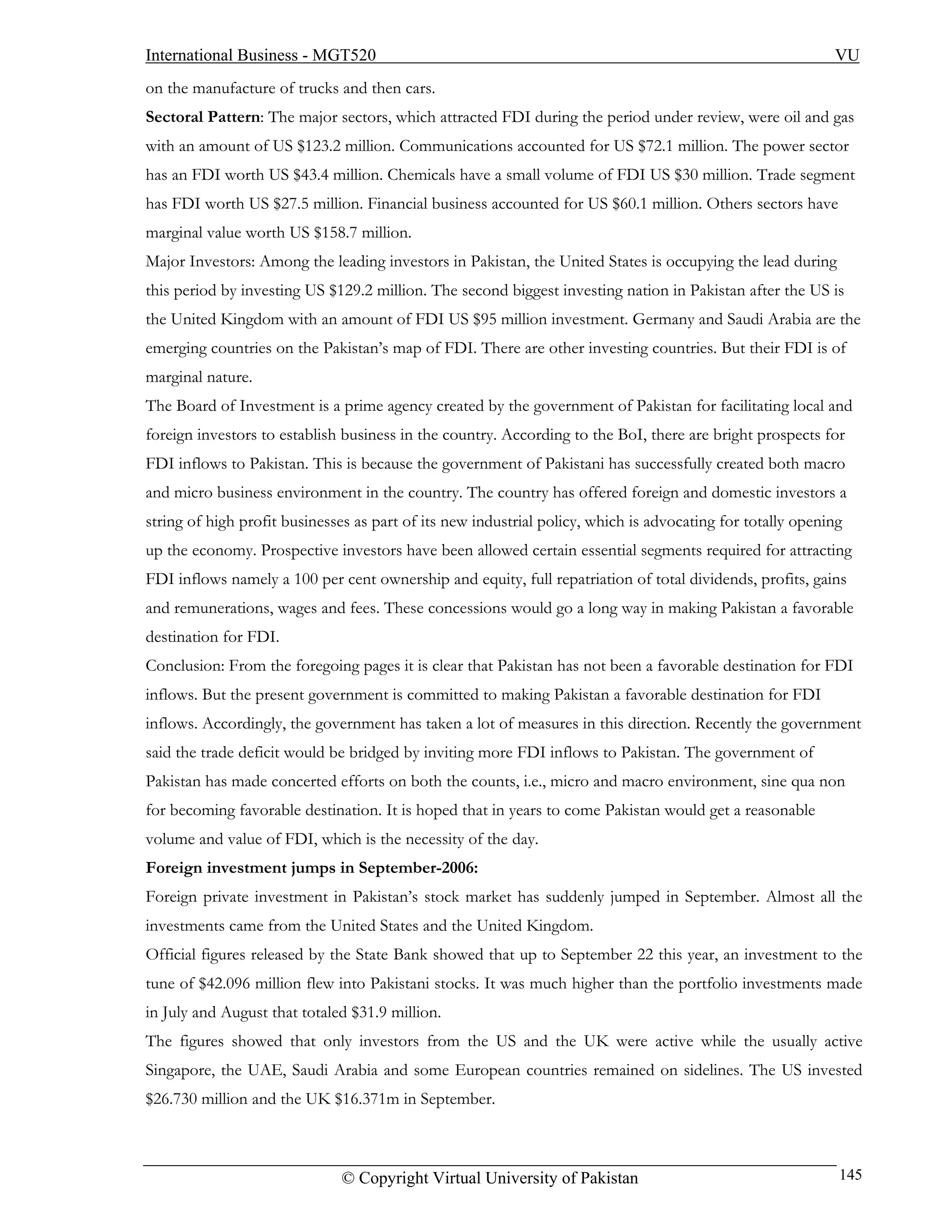 International Business - MGT520                                                                             VU
on the manufacture of trucks and then cars.
Sectoral Pattern: The major sectors, which attracted FDI during the period under review, were oil and gas
with an amount of US $123.2 million. Communications accounted for US $72.1 million. The power sector
has an FDI worth US $43.4 million. Chemicals have a small volume of FDI US $30 million. Trade segment
has FDI worth US $27.5 million. Financial business accounted for US $60.1 million. Others sectors have
marginal value worth US $158.7 million.
Major Investors: Among the leading investors in Pakistan, the United States is occupying the lead during
this period by investing US $129.2 million. The second biggest investing nation in Pakistan after the US is
the United Kingdom with an amount of FDI US $95 million investment. Germany and Saudi Arabia are the
emerging countries on the Pakistan’s map of FDI. There are other investing countries. But their FDI is of
marginal nature.
The Board of Investment is a prime agency created by the government of Pakistan for facilitating local and
foreign investors to establish business in the country. According to the BoI, there are bright prospects for
FDI inflows to Pakistan. This is because the government of Pakistani has successfully created both macro
and micro business environment in the country. The country has offered foreign and domestic investors a
string of high profit businesses as part of its new industrial policy, which is advocating for totally opening
up the economy. Prospective investors have been allowed certain essential segments required for attracting
FDI inflows namely a 100 per cent ownership and equity, full repatriation of total dividends, profits, gains
and remunerations, wages and fees. These concessions would go a long way in making Pakistan a favorable
destination for FDI.
Conclusion: From the foregoing pages it is clear that Pakistan has not been a favorable destination for FDI
inflows. But the present government is committed to making Pakistan a favorable destination for FDI
inflows. Accordingly, the government has taken a lot of measures in this direction. Recently the government
said the trade deficit would be bridged by inviting more FDI inflows to Pakistan. The government of
Pakistan has made concerted efforts on both the counts, i.e., micro and macro environment, sine qua non
for becoming favorable destination. It is hoped that in years to come Pakistan would get a reasonable
volume and value of FDI, which is the necessity of the day.
Foreign investment jumps in September-2006:
Foreign private investment in Pakistan’s stock market has suddenly jumped in September. Almost all the
investments came from the United States and the United Kingdom.
Official figures released by the State Bank showed that up to September 22 this year, an investment to the
tune of $42.096 million flew into Pakistani stocks. It was much higher than the portfolio investments made
in July and August that totaled $31.9 million.
The figures showed that only investors from the US and the UK were active while the usually active
Singapore, the UAE, Saudi Arabia and some European countries remained on sidelines. The US invested
$26.730 million and the UK $16.371m in September.



                              © Copyright Virtual University of Pakistan                                     145
 