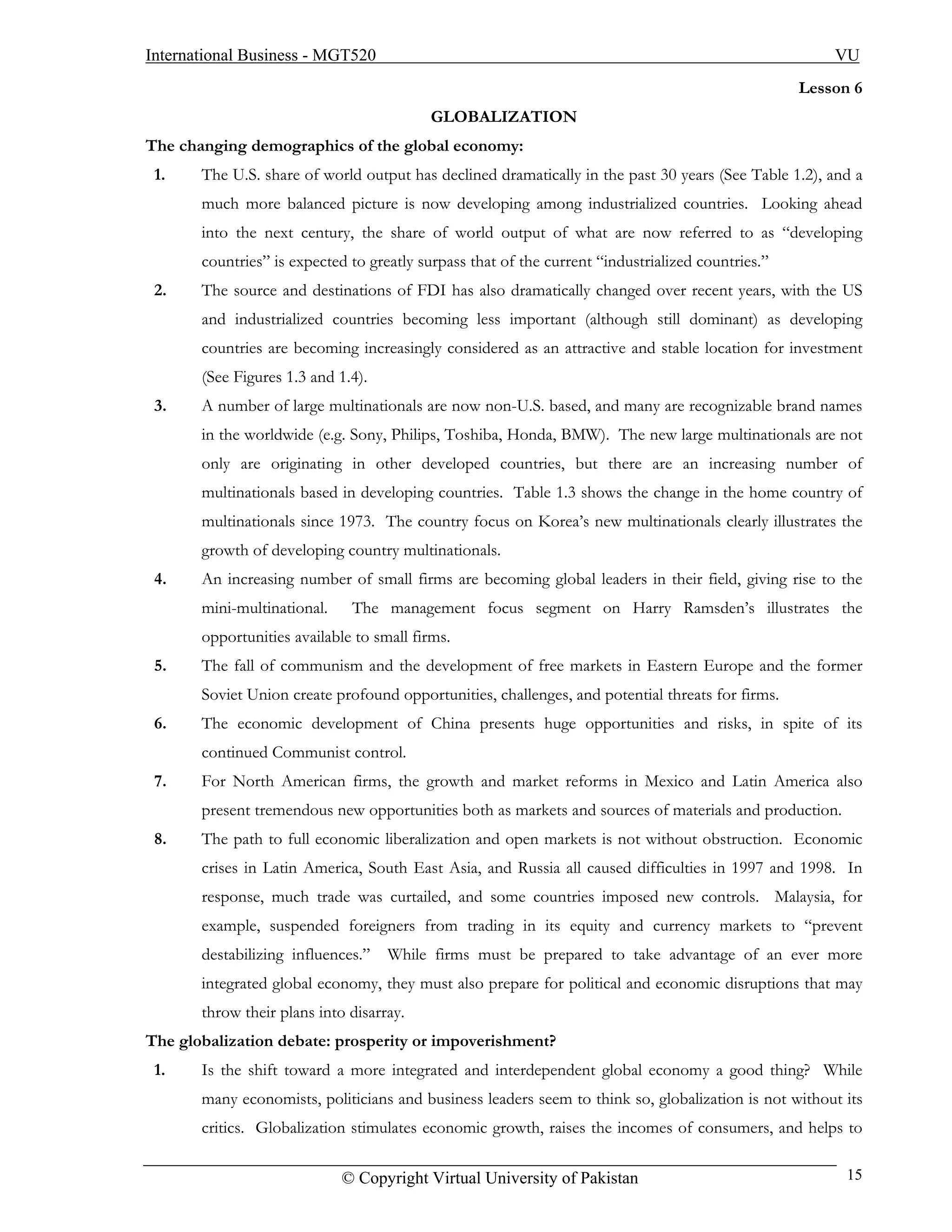 International Business - MGT520                                                                        VU
                                                                                                   Lesson 6
                                          GLOBALIZATION
The changing demographics of the global economy:
 1.    The U.S. share of world output has declined dramatically in the past 30 years (See Table 1.2), and a
       much more balanced picture is now developing among industrialized countries. Looking ahead
       into the next century, the share of world output of what are now referred to as “developing
       countries” is expected to greatly surpass that of the current “industrialized countries.”
 2.    The source and destinations of FDI has also dramatically changed over recent years, with the US
       and industrialized countries becoming less important (although still dominant) as developing
       countries are becoming increasingly considered as an attractive and stable location for investment
       (See Figures 1.3 and 1.4).
 3.    A number of large multinationals are now non-U.S. based, and many are recognizable brand names
       in the worldwide (e.g. Sony, Philips, Toshiba, Honda, BMW). The new large multinationals are not
       only are originating in other developed countries, but there are an increasing number of
       multinationals based in developing countries. Table 1.3 shows the change in the home country of
       multinationals since 1973. The country focus on Korea’s new multinationals clearly illustrates the
       growth of developing country multinationals.
 4.    An increasing number of small firms are becoming global leaders in their field, giving rise to the
       mini-multinational.    The management focus segment on Harry Ramsden’s illustrates the
       opportunities available to small firms.
 5.    The fall of communism and the development of free markets in Eastern Europe and the former
       Soviet Union create profound opportunities, challenges, and potential threats for firms.
 6.    The economic development of China presents huge opportunities and risks, in spite of its
       continued Communist control.
 7.    For North American firms, the growth and market reforms in Mexico and Latin America also
       present tremendous new opportunities both as markets and sources of materials and production.
 8.    The path to full economic liberalization and open markets is not without obstruction. Economic
       crises in Latin America, South East Asia, and Russia all caused difficulties in 1997 and 1998. In
       response, much trade was curtailed, and some countries imposed new controls. Malaysia, for
       example, suspended foreigners from trading in its equity and currency markets to “prevent
       destabilizing influences.”   While firms must be prepared to take advantage of an ever more
       integrated global economy, they must also prepare for political and economic disruptions that may
       throw their plans into disarray.
The globalization debate: prosperity or impoverishment?
 1.    Is the shift toward a more integrated and interdependent global economy a good thing? While
       many economists, politicians and business leaders seem to think so, globalization is not without its
       critics. Globalization stimulates economic growth, raises the incomes of consumers, and helps to

                             © Copyright Virtual University of Pakistan                                  15
 