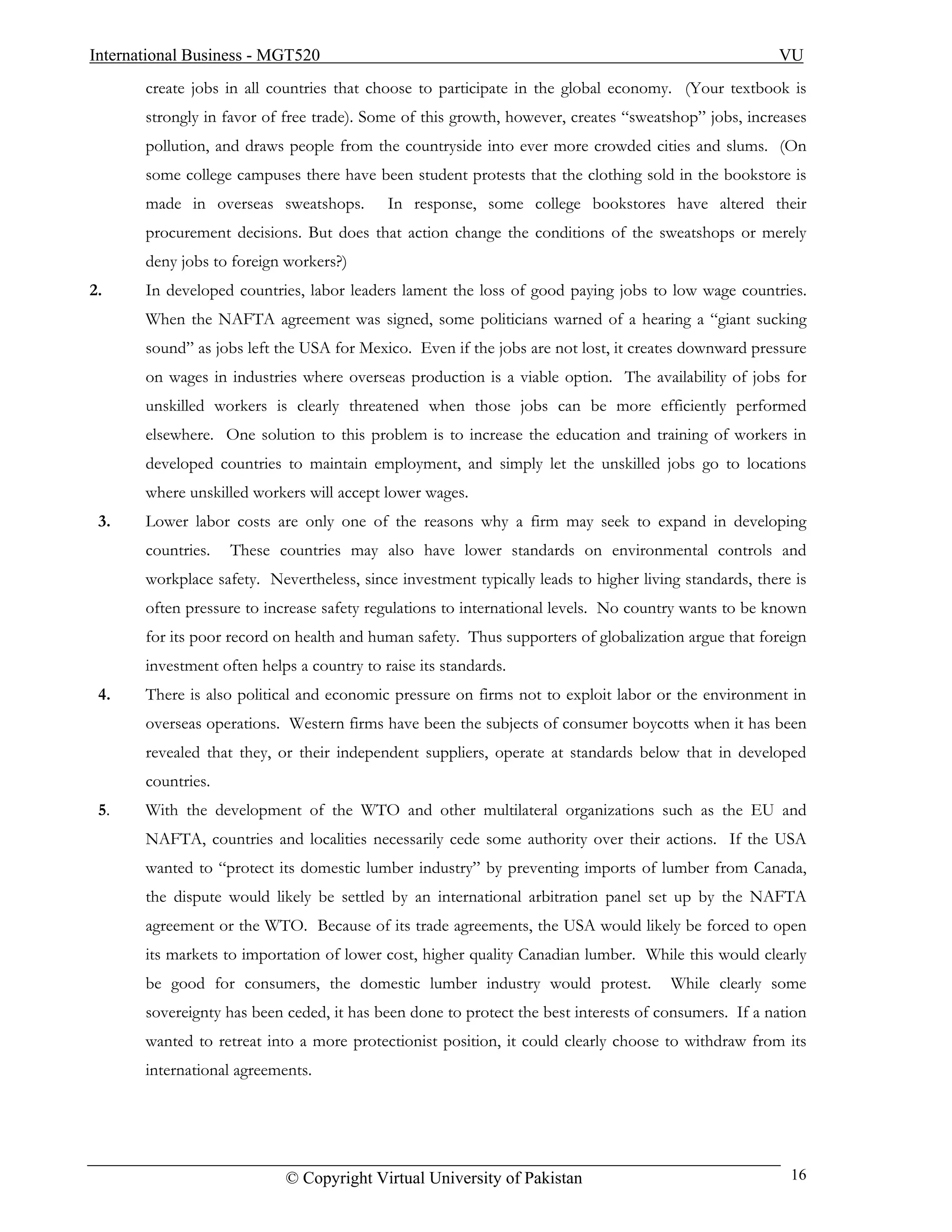 International Business - MGT520                                                                        VU
       create jobs in all countries that choose to participate in the global economy. (Your textbook is
       strongly in favor of free trade). Some of this growth, however, creates “sweatshop” jobs, increases
       pollution, and draws people from the countryside into ever more crowded cities and slums. (On
       some college campuses there have been student protests that the clothing sold in the bookstore is
       made in overseas sweatshops.         In response, some college bookstores have altered their
       procurement decisions. But does that action change the conditions of the sweatshops or merely
       deny jobs to foreign workers?)
2.     In developed countries, labor leaders lament the loss of good paying jobs to low wage countries.
       When the NAFTA agreement was signed, some politicians warned of a hearing a “giant sucking
       sound” as jobs left the USA for Mexico. Even if the jobs are not lost, it creates downward pressure
       on wages in industries where overseas production is a viable option. The availability of jobs for
       unskilled workers is clearly threatened when those jobs can be more efficiently performed
       elsewhere. One solution to this problem is to increase the education and training of workers in
       developed countries to maintain employment, and simply let the unskilled jobs go to locations
       where unskilled workers will accept lower wages.
 3.    Lower labor costs are only one of the reasons why a firm may seek to expand in developing
       countries.   These countries may also have lower standards on environmental controls and
       workplace safety. Nevertheless, since investment typically leads to higher living standards, there is
       often pressure to increase safety regulations to international levels. No country wants to be known
       for its poor record on health and human safety. Thus supporters of globalization argue that foreign
       investment often helps a country to raise its standards.
 4.    There is also political and economic pressure on firms not to exploit labor or the environment in
       overseas operations. Western firms have been the subjects of consumer boycotts when it has been
       revealed that they, or their independent suppliers, operate at standards below that in developed
       countries.
 5.    With the development of the WTO and other multilateral organizations such as the EU and
       NAFTA, countries and localities necessarily cede some authority over their actions. If the USA
       wanted to “protect its domestic lumber industry” by preventing imports of lumber from Canada,
       the dispute would likely be settled by an international arbitration panel set up by the NAFTA
       agreement or the WTO. Because of its trade agreements, the USA would likely be forced to open
       its markets to importation of lower cost, higher quality Canadian lumber. While this would clearly
       be good for consumers, the domestic lumber industry would protest.              While clearly some
       sovereignty has been ceded, it has been done to protect the best interests of consumers. If a nation
       wanted to retreat into a more protectionist position, it could clearly choose to withdraw from its
       international agreements.




                            © Copyright Virtual University of Pakistan                                   16
 