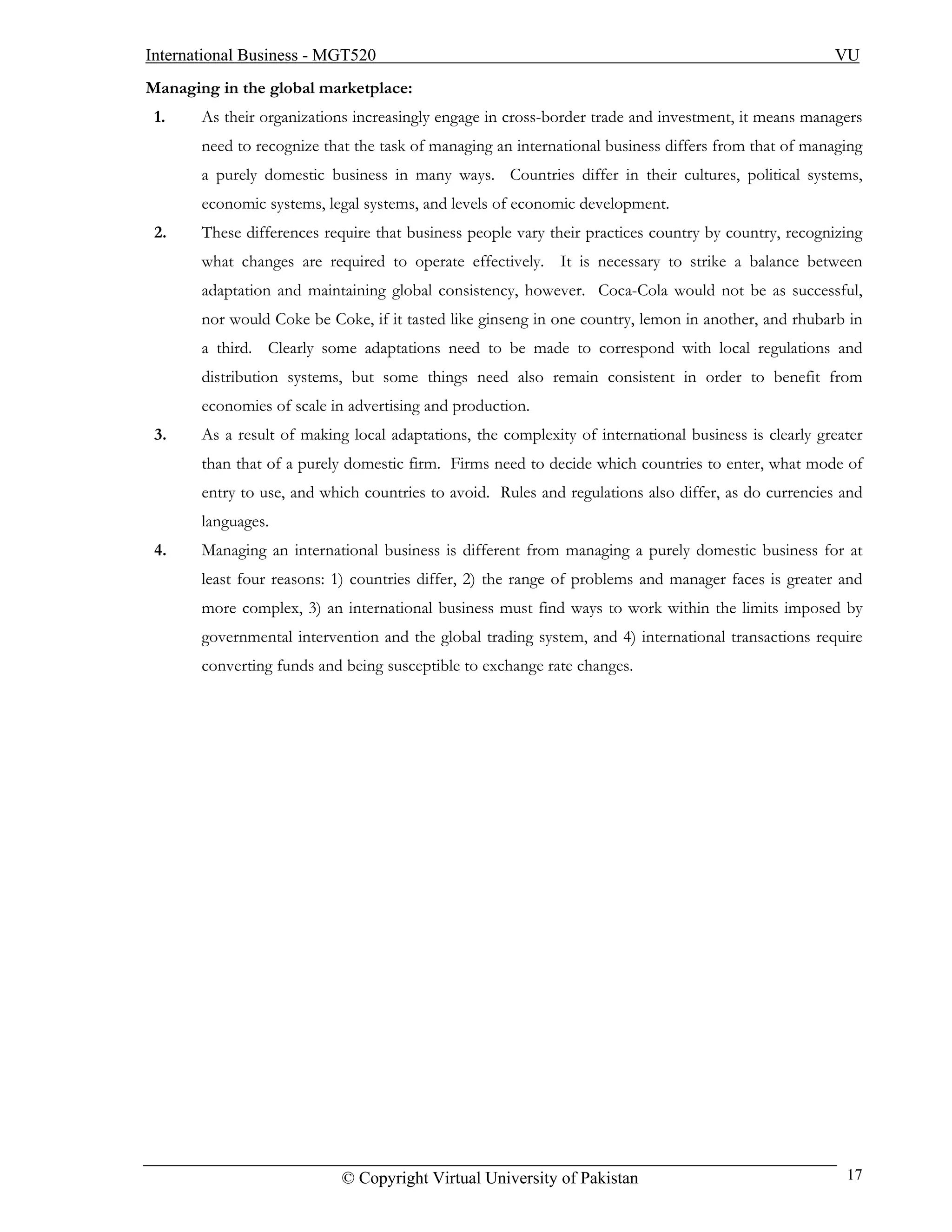 International Business - MGT520                                                                       VU
Managing in the global marketplace:
 1.    As their organizations increasingly engage in cross-border trade and investment, it means managers
       need to recognize that the task of managing an international business differs from that of managing
       a purely domestic business in many ways. Countries differ in their cultures, political systems,
       economic systems, legal systems, and levels of economic development.
 2.    These differences require that business people vary their practices country by country, recognizing
       what changes are required to operate effectively. It is necessary to strike a balance between
       adaptation and maintaining global consistency, however. Coca-Cola would not be as successful,
       nor would Coke be Coke, if it tasted like ginseng in one country, lemon in another, and rhubarb in
       a third. Clearly some adaptations need to be made to correspond with local regulations and
       distribution systems, but some things need also remain consistent in order to benefit from
       economies of scale in advertising and production.
 3.    As a result of making local adaptations, the complexity of international business is clearly greater
       than that of a purely domestic firm. Firms need to decide which countries to enter, what mode of
       entry to use, and which countries to avoid. Rules and regulations also differ, as do currencies and
       languages.
 4.    Managing an international business is different from managing a purely domestic business for at
       least four reasons: 1) countries differ, 2) the range of problems and manager faces is greater and
       more complex, 3) an international business must find ways to work within the limits imposed by
       governmental intervention and the global trading system, and 4) international transactions require
       converting funds and being susceptible to exchange rate changes.




                            © Copyright Virtual University of Pakistan                                  17
 