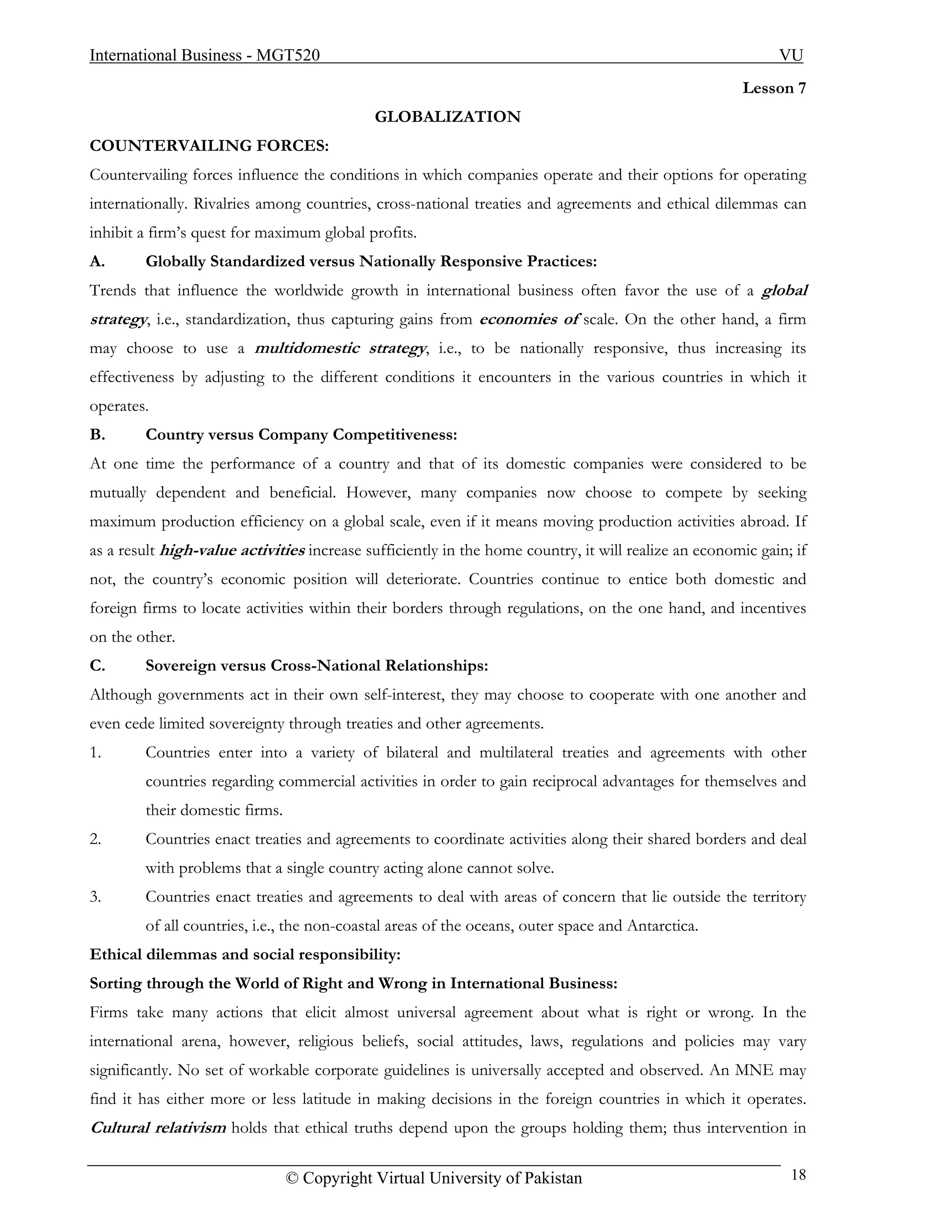International Business - MGT520                                                                             VU
                                                                                                      Lesson 7
                                            GLOBALIZATION
COUNTERVAILING FORCES:
Countervailing forces influence the conditions in which companies operate and their options for operating
internationally. Rivalries among countries, cross-national treaties and agreements and ethical dilemmas can
inhibit a firm’s quest for maximum global profits.
A.      Globally Standardized versus Nationally Responsive Practices:
Trends that influence the worldwide growth in international business often favor the use of a global
strategy, i.e., standardization, thus capturing gains from economies of scale. On the other hand, a firm
may choose to use a multidomestic strategy, i.e., to be nationally responsive, thus increasing its
effectiveness by adjusting to the different conditions it encounters in the various countries in which it
operates.
B.      Country versus Company Competitiveness:
At one time the performance of a country and that of its domestic companies were considered to be
mutually dependent and beneficial. However, many companies now choose to compete by seeking
maximum production efficiency on a global scale, even if it means moving production activities abroad. If
as a result high-value activities increase sufficiently in the home country, it will realize an economic gain; if
not, the country’s economic position will deteriorate. Countries continue to entice both domestic and
foreign firms to locate activities within their borders through regulations, on the one hand, and incentives
on the other.
C.      Sovereign versus Cross-National Relationships:
Although governments act in their own self-interest, they may choose to cooperate with one another and
even cede limited sovereignty through treaties and other agreements.
1.      Countries enter into a variety of bilateral and multilateral treaties and agreements with other
        countries regarding commercial activities in order to gain reciprocal advantages for themselves and
        their domestic firms.
2.      Countries enact treaties and agreements to coordinate activities along their shared borders and deal
        with problems that a single country acting alone cannot solve.
3.      Countries enact treaties and agreements to deal with areas of concern that lie outside the territory
        of all countries, i.e., the non-coastal areas of the oceans, outer space and Antarctica.
Ethical dilemmas and social responsibility:
Sorting through the World of Right and Wrong in International Business:
Firms take many actions that elicit almost universal agreement about what is right or wrong. In the
international arena, however, religious beliefs, social attitudes, laws, regulations and policies may vary
significantly. No set of workable corporate guidelines is universally accepted and observed. An MNE may
find it has either more or less latitude in making decisions in the foreign countries in which it operates.
Cultural relativism holds that ethical truths depend upon the groups holding them; thus intervention in

                                © Copyright Virtual University of Pakistan                                    18
 