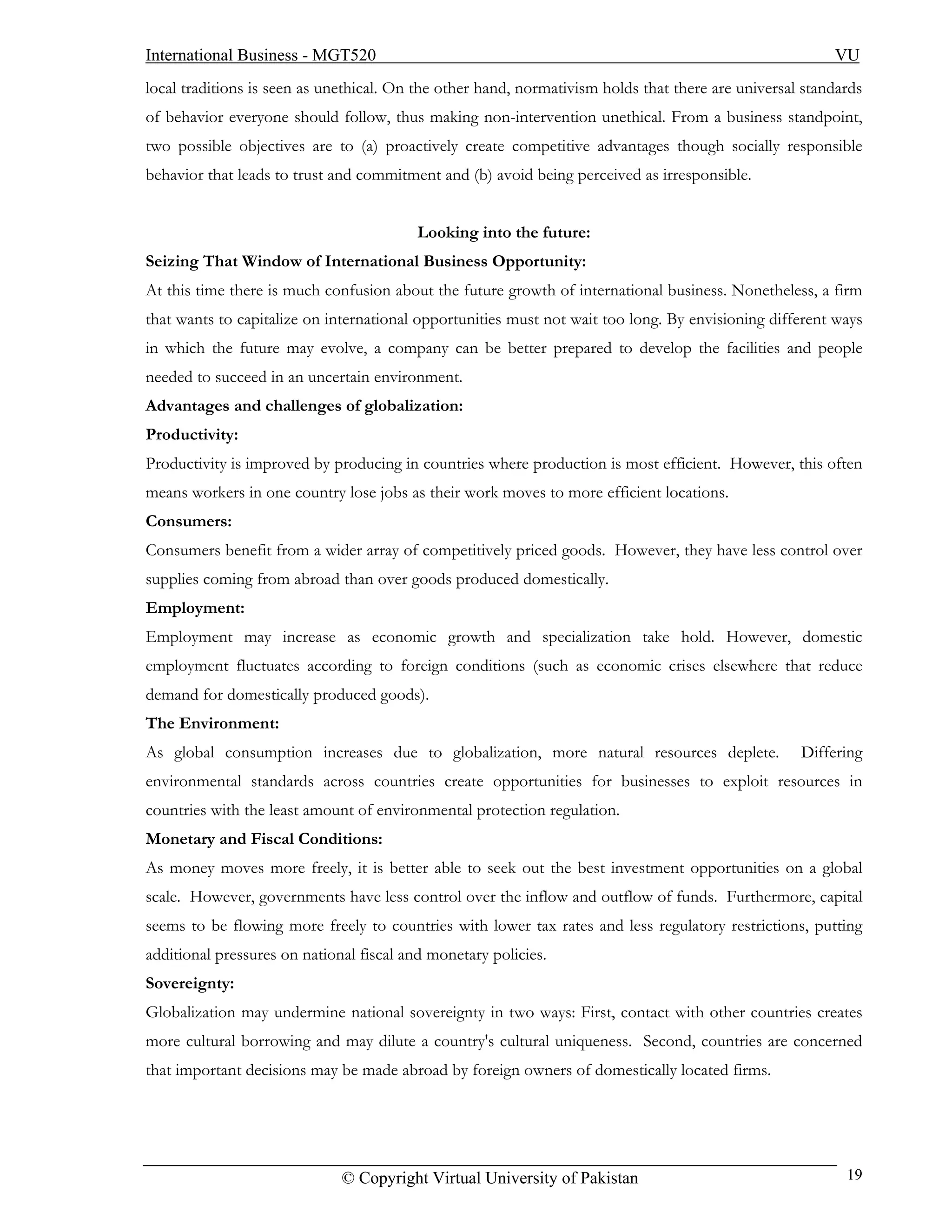 International Business - MGT520                                                                          VU
local traditions is seen as unethical. On the other hand, normativism holds that there are universal standards
of behavior everyone should follow, thus making non-intervention unethical. From a business standpoint,
two possible objectives are to (a) proactively create competitive advantages though socially responsible
behavior that leads to trust and commitment and (b) avoid being perceived as irresponsible.


                                          Looking into the future:
Seizing That Window of International Business Opportunity:
At this time there is much confusion about the future growth of international business. Nonetheless, a firm
that wants to capitalize on international opportunities must not wait too long. By envisioning different ways
in which the future may evolve, a company can be better prepared to develop the facilities and people
needed to succeed in an uncertain environment.
Advantages and challenges of globalization:
Productivity:
Productivity is improved by producing in countries where production is most efficient. However, this often
means workers in one country lose jobs as their work moves to more efficient locations.
Consumers:
Consumers benefit from a wider array of competitively priced goods. However, they have less control over
supplies coming from abroad than over goods produced domestically.
Employment:
Employment may increase as economic growth and specialization take hold. However, domestic
employment fluctuates according to foreign conditions (such as economic crises elsewhere that reduce
demand for domestically produced goods).
The Environment:
As global consumption increases due to globalization, more natural resources deplete.               Differing
environmental standards across countries create opportunities for businesses to exploit resources in
countries with the least amount of environmental protection regulation.
Monetary and Fiscal Conditions:
As money moves more freely, it is better able to seek out the best investment opportunities on a global
scale. However, governments have less control over the inflow and outflow of funds. Furthermore, capital
seems to be flowing more freely to countries with lower tax rates and less regulatory restrictions, putting
additional pressures on national fiscal and monetary policies.
Sovereignty:
Globalization may undermine national sovereignty in two ways: First, contact with other countries creates
more cultural borrowing and may dilute a country's cultural uniqueness. Second, countries are concerned
that important decisions may be made abroad by foreign owners of domestically located firms.




                              © Copyright Virtual University of Pakistan                                   19
 
